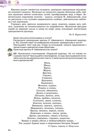 84
åì âëàæíîãî âîçäóõà. Íåñìîòðÿ íà çàòÿíóòîå ñåðûìè îáëàêàìè íåáî, ïåé-
çàæ ïðîíèçàí ñâåòîì ñîëíå÷íûõ ëó÷åé, ïðåîáðàçèâøèõ âîäó è áåðåã. Çà-
ìå÷àòåëüíîå óêðàøåíèå ïîëîòíà – ðàäóãà, êîòîðóþ È. Àéâàçîâñêèé, ñóäÿ
ïî ðèñóíêàì â åãî ïóòåâîì àìåðèêàíñêîì àëüáîìå, äåéñòâèòåëüíî íàáëþ-
äàë íàä âîäîïàäîì.
Ñòðåìÿñü äàòü çðèòåëþ âîçìîæíîñòü ñðàçó îõâàòèòü âçîðîì âåñü ïåé-
çàæ, õóäîæíèê íå îñòàíàâëèâàåòñÿ íà ïîäðîáíîñòÿõ. Ìàëåíüêèå ôèãóðêè
ëþäåé íà âåðøèíå ñêàëû è êàòåð íà îçåðå ëèøü óñèëèâàþò âïå÷àòëåíèå
ãðàíäèîçíîñòè çðåëèùà.
Ïî Â. Æóðàâëёâîé
Какие типы речи использованы в статье?
Рассмотрите репродукцию картины И. Айвазовского «Ниагарский водопад»
(с. 85). Соответствует ли изображение описанию, приведённому в тексте?
Прослушайте текст ещё раз. Следя за интонацией, укажите предложения с
ричастными и деепричастными оборотами.
акие ещё картины И. Айвазовского вы знаете?
31. Просмотрите стихотворение «Лодорский водопад». На что похоже по-
троение текста? Прослушайте стихотворение, по ходу прослушивания посчи-
тайте количество деепричастий в тексте. С какой целью автор использовал так
много деепричастий?
Êèïÿ,
Øèïÿ,
Âîð÷à,
Æóð÷à,
Êðóòÿñü,
Ñòðóÿñü,
Ñëèâàÿñü,
Âçäóâàÿñü,
Âçäûìàÿñü,
Ìåëüêàÿ, øóðøà,
Ðåçâÿñü è ñïåøà,
Ñêîëüçÿ, îáíèìàÿñü,
Äåëÿñü è âñòðå÷àÿñü,
Ëàñêàÿñü, áóíòóÿ, ëåòÿ,
Èãðàÿ, äðîáÿñü, øåëåñòÿ,
Ñïëåòàÿñü, çâåíÿ, êëîêî÷à,
Áëèñòàÿ, âçëåòàÿ, øàòàÿñü,
Âçâèâàÿñü, âåðòÿñü, ãðîõî÷à,
Ìîðùèíÿñü, âîëíóÿñü, êàòàÿñü,
Áðîñàÿ, ìåíÿÿñü, âîðêóÿ, øóìÿ,
Âçìåòàÿñü è ïåíÿñü, ëèêóÿ, ãðåìÿ,
Äðîæà, ðàçëèâàÿñü, ñìåÿñü è áîëòàÿ,
Êàòàÿñü, èçâèâàÿñü, ñòðåìÿñü, âûðàñòàÿ,
Âïåðёä è âïåðёä óáåãàÿ â ñâîáîäîëþáèâîì çàäîðå, –
Òàê ïàäàþò áóðíûå âîäû â ñâåðêàþùåì áûñòðîì Ëîäîðå!
Ð. Ñàóòè, ïåðåâîä À. Øìóëüÿíà
 