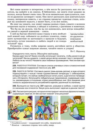 87
Âñё ñàìîå âàæíîå è èíòåðåñíîå, î ÷ёì ìîãëè áû ðàññêàçàòü âàì ýòè ïè-
ñàòåëè, âû íàéäёòå â èõ êíèãàõ. Â áèáëèîòåêå, ãäå êíèãè ñòîÿò ðÿäàìè íà
ïîëêàõ, âñåãäà áûâàåò î÷åíü òèõî. Íî åñëè âíèìàòåëüíî ïðèñëóøàòüñÿ, êíè-
ãè ïî-äðóæåñêè çàãîâîðÿò ñ âàìè. Îíè ìîãóò ðàññêàçàòü âàì çàìå÷àòåëüíóþ
ñêàçêó, èíòåðåñíóþ ïîâåñòü, ñ èõ ñòðàíèö ïðîçâó÷àò ÷óäåñíûå ñòèõè, êîòî-
ðûå âû çàïîìíèòå íàäîëãî, à ìîæåò áûòü, è íà âñþ æèçíü.
Èç êíèã âû óçíàåòå, êàê æèâóò íàðîäû ðàçíûõ ñòðàí, óçíàåòå î âåëèêèõ
îòêðûòèÿõ íàóêè è òåõíèêè, î çâёçäàõ è ïëàíåòàõ, î ðàñòåíèÿõ è æèâîòíûõ.
×òî áû âû íè äåëàëè, ÷åì áû âû íè çàíèìàëèñü, âàì âñåãäà ïîíàäîáèò-
ñÿ óìíûé è âåðíûé ïîìîùíèê – êíèãà.
Ñ íåé âû áûñòðî îáëåòèòå íàøó ñòðàíó è âåñü íåîáúÿò-
íûé çåìíîé øàð, ïîáûâàåòå íà äàëёêèõ ïëàíåòàõ, ñîâåð-
øèòå ïóòåøåñòâèå èç íàñòîÿùåãî â ïðîøëîå è áóäóùåå,
íàó÷èòåñü ëó÷øå ïîíèìàòü è ëþáèòü ëþäåé è èõ ñîçèäà-
òåëüíûé1 òðóä.
Ãîòîâüòåñü ê òîìó, ÷òîáû âîâðåìÿ çàíÿòü äîñòîéíîå ìåñòî â îáùåñòâå.
Ïðèîáðåòàéòå ñàìûå øèðîêèå çíàíèÿ, ÷èòàéòå ìíîãî è óïîðíî!
Ïî Ñ. Ìàðøàêó
Определите стиль текста. Обоснуйте свой вывод.
Какова идея текста? Какие способы использует писатель, чтобы донести её до
читателей? Как вы думаете, с какой целью автор начинает текст с вопросов?
Любите ли вы читать? Назовите свои любимые произведения. Чем они вам нра-
вятся?
238. РАБОТА В ГРУППАХ. Составьте список ключевых слов и словосочетаний
для понимания содержания текста из упр. 237.
239. РАБОТА В ПАРАХ. Составьте диалог (семь-восемь реплик), в ходе которого
подискутируйте о пользе чтения художественной литературы с собеседником,
который считает, что сейчас необязательно читать книги, а достаточно телевиде-
ния и Интернета. Используйте побудительные предложения, содержащие сове-
ты, рекомендации в отношении чтения разнообразных книг. Для придания речи
точности, выразительности употребляйте наречия, различные по значению.
240. Выпишите из текста упр. 237 наречия, указывая в скобках, к какой группе
о значению они относятся. Какую роль выполняют наречия в данном тексте?
41. Рассмотрите рисунки, которые иллюстрируют несколько фразеологизмов,
содержащих наречия. В чём состоит комизм2 этих рисунков?
1 2 3
1 Ñîçèäàòåëüíûé – ñîçäàþùèé ÷òî-ëèáî, òâîð÷åñêèé.
2 Êîìèçì – ñìåøíàÿ ñòîðîíà ÷åãî-ëèáî; þìîð.
÷ðåçâû÷àéíî
ïî-äðóæåñêè
ïîìîùíèê
íåîáúÿòíûé
 