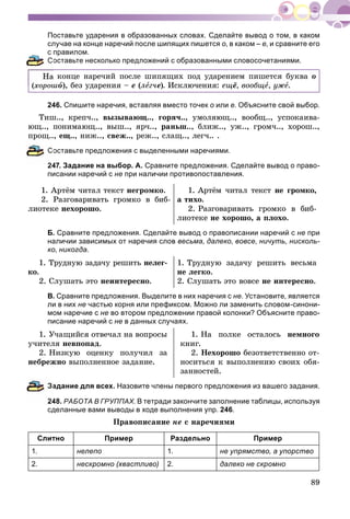 89
Поставьте ударения в образованных словах. Сделайте вывод о том, в каком
случае на конце наречий после шипящих пишется о, в каком – е, и сравните его
с правилом.
Составьте несколько предложений с образованными словосочетаниями.
à êîíöå íàðå÷èé ïîñëå øèïÿùèõ ïîä óäàðåíèåì ïèøåòñÿ áóêâà î
(õîðîøî), áåç óäàðåíèÿ – å (ëåã÷å). Èñêëþ÷åíèÿ: åùё, âîîáùå, óæå.
246. Спишите наречия, вставляя вместо точек о или е. Объясните свой выбор.
Òèø.., êðåï÷.., âûçûâàþù.., ãîðÿ÷.., óìîëÿþù.., âîîáù.., óñïîêàèâà-
þù.., ïîíèìàþù.., âûø.., ÿð÷.., ðàíüø.., áëèæ.., óæ.., ãðîì÷.., õîðîø..,
ïðîù.., åù.., íèæ.., ñâåæ.., ðåæ.., ñëàù.., ëåã÷.. .
оставьте предложения с выделенными наречиями.
247. Задание на выбор. А. Сравните предложения. Сделайте вывод о право-
писании наречий с не при наличии противопоставления.
1. Àðòёì ÷èòàë òåêñò íåãðîìêî.
2. Ðàçãîâàðèâàòü ãðîìêî â áèá-
ëèîòåêå íåõîðîøî.
1. Àðòёì ÷èòàë òåêñò íå ãðîìêî,
à òèõî.
2. Ðàçãîâàðèâàòü ãðîìêî â áèá-
ëèîòåêå íå õîðîøî, à ïëîõî.
Б. Сравните предложения. Сделайте вывод о правописании наречий с не при
наличии зависимых от наречия слов весьма, далеко, вовсе, ничуть, нисколь-
ко, никогда.
1. Òðóäíóþ çàäà÷ó ðåøèòü íåëåã-
êî.
2. Ñëóøàòü ýòî íåèíòåðåñíî.
1. Òðóäíóþ çàäà÷ó ðåøèòü âåñüìà
íå ëåãêî.
2. Ñëóøàòü ýòî âîâñå íå èíòåðåñíî.
В. Сравните предложения. Выделите в них наречия с не. Установите, является
ли в них не частью корня или префиксом. Можно ли заменить словом-синони-
мом наречие с не во втором предложении правой колонки? Объясните право-
писание наречий с не в данных случаях.
1. Ó÷àùèéñÿ îòâå÷àë íà âîïðîñû
ó÷èòåëÿ íåâïîïàä.
2. Íèçêóþ îöåíêó ïîëó÷èë çà
íåáðåæíî âûïîëíåííîå çàäàíèå.
1. Íà ïîëêå îñòàëîñü íåìíîãî
êíèã.
2. Íåõîðîøî áåçîòâåòñòâåííî îò-
íîñèòüñÿ ê âûïîëíåíèþ ñâîèõ îáÿ-
çàííîñòåé.
адание для всех. Назовите члены первого предложения из вашего задания.
48. РАБОТА В ГРУППАХ. В тетради закончите заполнение таблицы, используя
сделанные вами выводы в ходе выполнения упр. 246.
Ïðàâîïèñàíèå íå ñ íàðå÷èÿìè
Слитно Пример Раздельно Пример
1. нелепо 1. не упрямство, а упорство
2. нескромно (хвастливо) 2. далеко не скромно
 