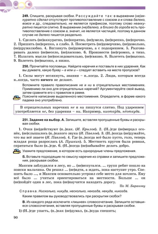 90
Спишите, раскрывая скобки. Р а с с у ж д а й т е т а к: в выражении (не)ак-
куратно сделал отсутствуют противопоставление с союзом а и слова далеко,
вовсе и др., следовательно, не является префиксом, поэтому слово неакку-
ратно пишется слитно. В выражении (не)далеко, а близко до города есть про-
тивопоставление с союзом а, значит, не является частицей, поэтому в данном
случае не далеко пишется раздельно.
1. Ñäåëàòü (íå)àêêóðàòíî, (íå)îïðÿòíî, (íå)óìåëî, (íå)êðåïêî, (íå)ïðî÷íî.
2. Ïðèøèòü (íå)êðåïêî, à ñëàáî. 3. Ïîñìîòðåòü (íå)äîâåð÷èâî, (íå)äîâîëüíî,
(íå)äðóæåëþáíî. 4. Âçãëÿíóòü (íå)äîâåð÷èâî, à ñ ïîäîçðåíèåì. 5. Ðàçãîâà-
ðèâàòü äàëåêî (íå)âåñåëî, (íå)ëàñêîâî. 6. Ïðîèçíåñòè (íå)ãðîìêî, à òèõî.
7. Èçëàãàòü ìûñëè (íå)ïîñëåäîâàòåëüíî, (íå)ñâÿçíî. 8. Âçëåòåòü (íå)âûñîêî.
9. Âçëåòåòü (íå)âûñîêî, à íèçêî.
250. Прочитайте пословицы. Найдите наречия и поставьте в них ударения. Как
вы думаете, какую букву – е или и – следует вставить на месте пропусков?
1. Ñèëû ìîãóò èññÿêíóòü, çíàíèÿ – í..êîãäà. 2. Ëþäè, êîòîðûì âñåãäà
í..êîãäà, ÷àñòî íè÷åãî íå äåëàþò.
Вспомните правило правописания не и ни в отрицательных местоимениях.и
рименимо ли оно для отрицательных наречий? Аргументируйте свой вывод,
атем сравните его с правилом в рамке.
оясните написание выделенного местоимения. Определите, в форме какого
падежа оно употреблено.
Â îòðèöàòåëüíûõ íàðå÷èÿõ íå è íè ïèøóòñÿ ñëèòíî. Ïîä óäàðåíèåì
óïîòðåáëÿåòñÿ íå, áåç óäàðåíèÿ – íè. Íàïðèìåð, íèîòêóäà, íåîòêóäà.
251. Задание на выбор. А. Запишите, вставляя пропущенные буквы и раскры-
вая скобки.
1. Î÷êè (íå)äåéñòâóþò (í..)êàê. (È. Êðûëîâ). 2. (Í..)ãäå (íå)ìåðöàë îãî-
íёê, (íå)ñëûøàëîñü (í..)êàêîãî çâóêà (È. Ïàâëîâ). 3. (Í..)êîãäà (íå)äóìàéòå,
÷òî âû âñё çíàåòå (È. Ïàâëîâ). 4. Ãäå (í..)êîãäà âñё áûëî ïóñòî, ãîëî, òåïåðü
ìëàäàÿ ðîùà ðàçðîñëàñü (À. Ïóøêèí(( ). 5. Ìåñòíîñòü êðóãîì áûëà ðîâíàÿ,
ñïðÿòàòüñÿ áûëî (í..)ãäå. 6. (Í..)êîãäà (íå)çàáûâàéòå äåëàòü äîáðî.
кажите предложение, в котором есть однородные члены предложения.
. Вставьте подходящие по смыслу наречия из справки и запишите предложе-
ния, раскрывая скобки.
Ìàêñèì çàáëóäèëñÿ â ëåñó, íî ... (íå)èñïóãàëñÿ. ... ãðóïï ðåáÿò ïîøëî íà
ïîèñêè ìàëü÷èêà. Îí ðåøèë ... (íå)èäòè, à æäàòü, ïîêà íàñòóïèò óòðî. Ñïå-
øèòü áûëî ..., è Ìàêñèì îñíîâàòåëüíî óñòðîèë ñåáå ìåñòî äëÿ íî÷ëåãà. Åìó
âñё áûëî ... ó÷èòüñÿ îðèåíòèðîâàòüñÿ íà ìåñòíîñòè. Áîëüøå ... îí
(íå)ïîéäёò îäèí â ëåñ, ïîêà (íå)íàó÷èòñÿ íàõîäèòü äîðîãó.
Ïî Ì. Áàðàíîâó
С п р а в к а. Нисколько, никуда, несколько, некогда, некуда, никогда.
Каким правилом вы руководствовались при раскрытии скобок?
В. Из каждого ряда исключите «лишнее» словосочетание. Запишите оставши-
еся словосочетания, вставляя пропущенные буквы и раскрывая скобки.
1) (Í..)ãäå óïàñòü, (í..)êàê (íå)äóìàë, (í..)êóäà ñïåøèòü;
 
