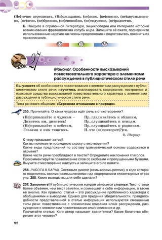 92
íî, (íå)ëåïî, (íå)áðåæíî, (íå)ñïîêîéíî, (íå)ãîäóþùå, (íå)ðàäîñòíî.
Б. Найдите в справочной литературе, энциклопедии или Интернете историю
возникновения фразеологизма голубь мира. Запишите её сжато, подчеркните
использованные наречия как члены предложения и подготовьтесь пояснить их
правописание.
Ìîíîëîã. Îñîáåííîñòè âûñêàçûâàíèéãã
ïîâåñòâîâàòåëüíîãî õàðàêòåðà ñ ýëåìåíòàìè
ðàññóæäåíèÿ â ïóáëèöèñòè÷åñêîì ñòèëå ðå÷è
Вы узнаете об особенностях повествования с элементами рассуждения в публи-
цистическом стиле речи; научитесь анализировать содержание, построение и
языковые средства высказываний повествовательного характера с элементами
рассуждения в публицистическом стиле речи.
речевого общения: «Бережное отношение к природе».
255. Прочитайте. О каких чудесах идёт речь в стихотворении?
(Íå)ïðèâûêàéòå ê ÷óäåñàì – Ïð..ãëÿäûâàéòåñü ê îáëàêàì,
Äèâèòåñü èì, äèâèòåñü! Ïð..ñëóøèâàéòåñü ê ïòèöàì.
(Íå)ïðèâûêàéòå ê íåáåñàì, Ïð..ñëóøèâàéòåñü ê ðîäíèêàì,
Ãëàçàìè ê íèì òÿíèòåñü. Í..÷òî (íå)ïîâòîðèò(?)ñÿ.
Â. Øåôíåð
К чему призывает автор?
Как вы понимаете последнюю строку стихотворения?
Какие виды предложений по составу грамматической основы содержатся в
отрывке?
Какие части речи преобладают в тексте? Определите наклонения глаголов.
Прокомментируйте правописание слов со скобками и пропущенными буквами.
Выучите стихотворение наизусть и запишите его по памяти.
256. РАБОТА В ПАРАХ. Составьте диалог (семь-восемь реплик), в ходе которо-
го поделитесь своими размышлениями над содержанием стихотворных строк
упр. 255. Какие выводы вы для себя сделали?
257. Запомните! К публицистическим жанрам относится статья. Текст статьи
более объёмен, чем текст заметки, и совмещает в себе информацию, а также
её анализ. Как правило, статья – это рассуждение проблемного характера с
обобщениями и выводами. Однако для придания убедительности, правдопо-
добности представленной в статье информации используются смешанные
типы речи: повествование с элементами описания или/и рассуждения, рас-
суждение с элементами повествования или/и описания и др.
Прочитайте статью. Кого автор называет хранителем? Какие богатства обе-
регает этот человек?
УрокУрок 2727
 