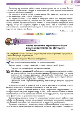 95
Íåóæåëè ìû äîëæíû ëþáèòü ñâîþ çåìëþ òîëüêî çà òî, ÷òî îíà áîãàòà,
÷òî îíà äàёò îáèëüíûå óðîæàè è ïðèðîäíûå åё ñèëû ìîæíî èñïîëüçîâàòü
äëÿ íàøåãî áëàãîñîñòîÿíèÿ?!
Íå òîëüêî çà ýòî ìû ëþáèì ðîäíûå ìåñòà. Ìû ëþáèì èõ åùё çà òî, ÷òî,
äàæå íåáîãàòûå, îíè äëÿ íàñ ïðåêðàñíû.
Íà ïåðâûé âçãëÿä, – ýòî òèõàÿ è íåìóäðàÿ çåìëÿ ïîä íåÿðêèì íåáîì.
Íî ÷åì áîëüøå óçíàёøü åё, òåì âñё áîëüøå, ïî÷òè äî áîëè â ñåðäöå, íà÷è-
íàåøü ëþáèòü ýòó îáûêíîâåííóþ çåìëþ. È åñëè ïðèäёòñÿ çàùèùàòü ñâîþ
ñòðàíó, òî ãäå-òî â ãëóáèíå ñåðäöà ÿ áóäó çíàòü, ÷òî ÿ çàùèùàþ è ýòîò
êëî÷îê çåìëè, íàó÷èâøèé ìåíÿ âèäåòü è ïîíèìàòü ïðåêðàñíîå, êàê áû íå-
âçðà÷íî íà âèä îíî íè áûëî.
Ê. Ïàóñòîâñêèé
×òåíèå. Âîñïðèÿòèå â ïðî÷èòàííîì òåêñòå
ðàçëè÷íûõ àðãóìåíòîâ ïðè îáñóæäåíèè
ïðîáëåìû
Вы углубите знания о способах аргументации в тексте, научитесь определять в
тексте авторскую аргументацию.
Тема речевого общения: «Человек и общество».
262. Прочитайте высказывание. Как вы его понимаете?
îðåö êíèãè – àâòîð, òâîðåö åё ñóäüáû – îáùåñòâî (Â. Ãþãî).
Поясните постановку тире в частях предложения.
263. Обратите внимание! В любом тексте, поднимающем ту или иную пробле-
му, следует найти и понять авторскую позицию. Позиция автора – это вывод,
к которому он приходит, размышляя над какой-либо проблемой. Чаще всего
авторская позиция проявляется в тексте посредством прямой оценки описан-
ных фактов, событий, призывом к читателю.
Прочитайте текст. Определите проблему, поднимаемую автором, подберите
заголовок.
Ìíîãèå ìàëü÷èêè è äåâî÷êè åùё â øêîëå ìå÷òàþò î áîëüøîì óñïåõå.
Îäíàêî íå êàæäûé äîñòèãàåò æåëàåìîãî. Â ÷ёì æå äåëî?
Ïðè÷èíû ðàçíûå. Ìíîãèå ìîëîäûå ëþäè, âñòðå÷àÿñü ñ òðóäíîñòÿìè, çà-
÷àñòóþ îïóñêàþò ðóêè, òåðÿþò âåðó â ñåáÿ, ëåãêî îòêàçûâàþòñÿ îò ñâîèõ
æèçíåííûõ ïëàíîâ è íà÷èíàþò ñ÷èòàòü ñåáÿ çàóðÿäíûìè, íåäîîöåíèâàþò
ñâîè ôèçè÷åñêèå è äóøåâíûå âîçìîæíîñòè.
Âàæíî âñåãäà ïîìíèòü î òîì, ÷òî ÷åì ðàíüøå ÷åëîâåê íà÷íёò ðàáîòàòü íàä
ñîáîé, òåì áîëüøèõ óñïåõîâ îí äîñòèãíåò, ïîñêîëüêó ÷åì ìîëîæå îðãàíèçì,
òåì áîëüøåé ñïîñîáíîñòüþ ê èçìåíåíèþ è ðàçâèòèþ îí îáëàäàåò.
Âåëèêîãî øâåäñêîãî ó÷ёíîãî-íàòóðàëèñòà Êàðëà Ëèííåÿ íåêîòîðûå ñ÷è-
òàëè â øêîëå ïîñðåäñòâåííûì ó÷åíèêîì è ïðî÷èëè åìó êàðüåðó ñàïîæíèêà.
УрокУрок 2828
 