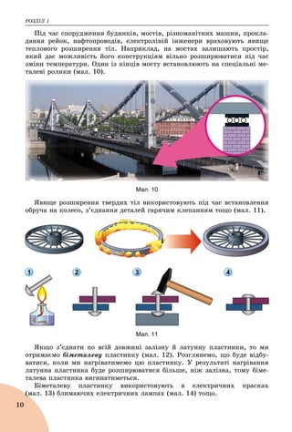 ÐÎÇÄІË 1
10
Ïіä ÷àñ ñïîðóäæåííÿ áóäèíêіâ, ìîñòіâ, ðіçíîìàíіòíèõ ìàøèí, ïðîêëà-
äàííÿ ðåéîê, íàôòîïðîâîäіâ, åëåêòðîëіíіé іíæåíåðè âðàõîâóþòü ÿâèùå
òåïëîâîãî ðîçøèðåííÿ òіë. Íàïðèêëàä, íà ìîñòàõ çàëèøàþòü ïðîñòіð,
ÿêèé äàє ìîæëèâіñòü éîãî êîíñòðóêöіÿì âіëüíî ðîçøèðþâàòèñÿ ïіä ÷àñ
çìіíè òåìïåðàòóðè. Îäèí іç êіíöіâ ìîñòó âñòàíîâëþþòü íà ñïåöіàëüíі ìå-
òàëåâі ðîëèêè (ìàë. 10).
Мал. 10
ßâèùå ðîçøèðåííÿ òâåðäèõ òіë âèêîðèñòîâóþòü ïіä ÷àñ âñòàíîâëåííÿ
îáðó÷à íà êîëåñî, ç’єäíàííÿ äåòàëåé ãàðÿ÷èì êëåïàííÿì òîùî (ìàë. 11).
1 2 3 4
Мал. 11
ßêùî ç’єäíàòè ïî âñіé äîâæèíі çàëіçíó é ëàòóííó ïëàñòèíêè, òî ìè
îòðèìàєìî áіìåòàëåâó ïëàñòèíêó (ìàë. 12). Ðîçãëÿíåìî, ùî áóäå âіäáó-
âàòèñÿ, êîëè ìè íàãðіâàòèìåìî öþ ïëàñòèíêó. Ó ðåçóëüòàòі íàãðіâàííÿ
ëàòóííà ïëàñòèíêà áóäå ðîçøèðþâàòèñÿ áіëüøå, íіæ çàëіçíà, òîìó áіìå-
òàëåâà ïëàñòèíêà âèãèíàòèìåòüñÿ.
Áіìåòàëåâó ïëàñòèíêó âèêîðèñòîâóþòü â åëåêòðè÷íèõ ïðàñêàõ
(ìàë. 13) áëèìàþ÷èõ åëåêòðè÷íèõ ëàìïàõ (ìàë. 14) òîùî.(ì
 
