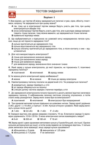 ÐÎÇÄІË 2
100
ТЕСТОВІ ЗАВДАННЯ
Âàðіàíò 1
1. Вам відомо, що тертям об вовну заряджаються палички з гуми, сірки, ебоніту, пласт-
маси, капрону. Чи заряджається при цьому вовна?
A так, тому що в електризації тертям завжди беруть участь два тіла, при цьому
електризуються обидва тіла
Б хоча в електризації тертям беруть участь два тіла, але в дослідах завжди викорис-
товують тільки палички, тому можна вважати, що заряджаються тільки палички
B правильної відповіді немає
2. Що відбуватиметься з підвішеною на шовковій нитці незарядженою легкою куль-
кою, якщо до неї піднести заряджене тіло?
A кулька притягнеться до зарядженого тіла
Б кулька відштовхнеться від зарядженого тіла
B кулька спочатку притягнеться до зарядженого тіла, а після контакту з ним – від-
штовхнеться
3. Для чого використовують електроскоп?
A тільки для визначення значення заряду
Б тільки для визначення знака заряду
B тільки для виявлення заряду
Г для виявлення заряду, визначення його значення і знака
4. Який заряд у кульки електроскопа, до якої піднесли, не торкаючись її, позитивно
заряджену паличку?
A позитивний Б негативний B заряду немає
5. Чи можна ділити електричний заряд необмежено?
A можна Б не можна B тільки до заряду електрона
6. Наелектризовану паличку поклали на дерев’яний стіл. Чи розрядиться паличка?
A розрядиться, заряди перейдуть у стіл
Б усі заряди збережуться на паличці
B у місцях дотику частина зарядів з палички перейде у стіл
7. До зарядженого електроскопа почали підносити з досить великої відстані негативно
заряджену паличку. З наближенням палички листочки спочатку опускалися, а потім
стали знову розходитися. Заряд якого знака був на електроскопі?
A позитивний Б негативний B електроскоп був незаряджений
8. Три однакові металеві кульки підвішено на шовкових нитках. Заряд однієї дорівнює
2 нКл, другої – (–10 нКл), а третьої – 5 нКл. Кульки зіткнули і розвели. Який заряд мати-
муть кульки після цього?
А 1 нКл Б 5,6 нКл В –1 нКл Г –3 нКл
9. Середня відстань між двома хмарами становить 10 км. Електричні заряди їх відпо-
відно дорівнюють 10 Кл і 20 Кл. З якою електричною силою взаємодіють хмари?
А 9 кН Б 200 кН В 180 кН Г 18 кН
10.Заряд однієї з двох однакових металевих кульок у 5 разів більший, ніж іншої. Однією
кулькою доторкнулися до іншої, а потім знову відвели на попередню відстань. У скільки
разів змінилася сила взаємодії, якщо заряди кульок однойменні?
A збільшилась у 5 разів B зменшилась в 1,25 раза
Б збільшилась в 1,8 раза Г не змінилася
 