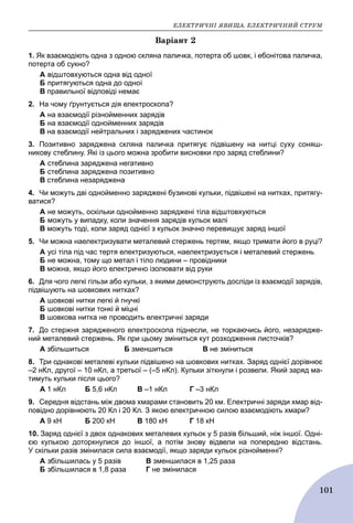 ÅËÅÊÒÐÈ×ÍІ ßÂÈÙÀ. ÅËÅÊÒÐÈ×ÍÈÉ ÑÒÐÓÌ
101
Âàðіàíò 2
1. Як взаємодіють одна з одною скляна паличка, потерта об шовк, і ебонітова паличка,
потерта об сукно?
A відштовхуються одна від одної
Б притягуються одна до одної
B правильної відповіді немає
2. На чому ґрунтується дія електроскопа?
A на взаємодії різнойменних зарядів
Б на взаємодії однойменних зарядів
B на взаємодії нейтральних і заряджених частинок
3. Позитивно заряджена скляна паличка притягує підвішену на нитці суху соняш-
никову стеблину. Які із цього можна зробити висновки про заряд стеблини?
A стеблина заряджена негативно
Б стеблина заряджена позитивно
B стеблина незаряджена
4. Чи можуть дві однойменно заряджені бузинові кульки, підвішені на нитках, притягу-
ватися?
A не можуть, оскільки однойменно заряджені тіла відштовхуються
Б можуть у випадку, коли значення зарядів кульок малі
B можуть тоді, коли заряд однієї з кульок значно перевищує заряд іншої
5. Чи можна наелектризувати металевий стержень тертям, якщо тримати його в руці?
A усі тіла під час тертя електризуються, наелектризується і металевий стержень
Б не можна, тому що метал і тіло людини – провідники
B можна, якщо його електрично ізолювати від руки
6. Для чого легкі гільзи або кульки, з якими демонструють досліди із взаємодії зарядів,
підвішують на шовкових нитках?
A шовкові нитки легкі й гнучкі
Б шовкові нитки тонкі й міцні
B шовкова нитка не проводить електричні заряди
7. До стержня зарядженого електроскопа піднесли, не торкаючись його, незарядже-
ний металевий стержень. Як при цьому зміниться кут розходження листочків?
А збільшиться Б зменшиться В не зміниться
8. Три однакові металеві кульки підвішено на шовкових нитках. Заряд однієї дорівнює
–2 нКл, другої – 10 нКл, а третьої – (–5 нКл). Кульки зіткнули і розвели. Який заряд ма-
тимуть кульки після цього?
А 1 нКл Б 5,6 нКл В –1 нКл Г –3 нКл
9. Середня відстань між двома хмарами становить 20 км. Електричні заряди хмар від-
повідно дорівнюють 20 Кл і 20 Кл. З якою електричною силою взаємодіють хмари?
А 9 кН Б 200 кН В 180 кН Г 18 кН
10. Заряд однієї з двох однакових металевих кульок у 5 разів більший, ніж іншої. Одні-
єю кулькою доторкнулися до іншої, а потім знову відвели на попередню відстань.
У скільки разів змінилася сила взаємодії, якщо заряди кульок різнойменні?
A збільшилась у 5 разів B зменшилася в 1,25 раза
Б збільшилася в 1,8 раза Г не змінилася
 