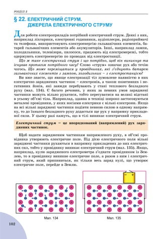ÐÎÇÄІË 2
102
§ 22. ЕЛЕКТРИЧНИЙ СТРУМ.
ДЖЕРЕЛА ЕЛЕКТРИЧНОГО СТРУМУ
Äëÿ ðîáîòè åëåêòðîïðèëàäіâ ïîòðіáíèé åëåêòðè÷íèé ñòðóì. Äåÿêі ç íèõ,
íàïðèêëàä ëіõòàðèêè, åëåêòðîííі ãîäèííèêè, àóäіîïëåєðè, ðàäіîïðèéìà÷і
òà òåëåôîíè, âèêîðèñòîâóþòü åëåêòðîåíåðãіþ ãàëüâàíі÷íèõ åëåìåíòіâ, áà-
òàðåé ãàëüâàíі÷íèõ åëåìåíòіâ àáî àêóìóëÿòîðіâ. Іíøі, íàïðèêëàä ëàìïè,
õîëîäèëüíèêè, òåëåâіçîðè, ïèëîñîñè, ïðàöþþòü âіä åëåêòðîìåðåæі, òîáòî
îäåðæóþòü åëåêòðîåíåðãіþ ïî ïðîâîäàõ âіä åëåêòðîñòàíöії.
Ùî æ òàêå åëåêòðè÷íèé ñòðóì і ùî ïîòðіáíî, ùîá âіí âèíèêíóâ òà
іñíóâàâ ïðîòÿãîì ïîòðіáíîãî ÷àñó? Ñëîâî «ñòðóì» îçíà÷àє ðóõ àáî òå÷іþ
÷îãîñü. Ùî ìîæå ïåðåìіùàòèñÿ ó ïðîâіäíèêàõ, ÿêі ç’єäíóþòü áàòàðåþ
ãàëüâàíі÷íèõ åëåìåíòіâ ç ëàìïîþ, õîëîäèëüíèê – ç åëåêòðîñòàíöієþ?
Âè âæå çíàєòå, ùî ÿâèùå åëåêòðèçàöії òіë çóìîâëåíå íàÿâíіñòþ â íèõ
åëåêòðè÷íî çàðÿäæåíèõ ÷àñòèíîê – åëåêòðîíіâ, à òàêîæ ïîçèòèâíèõ і íå-
ãàòèâíèõ éîíіâ, ÿêі çàâæäè ïåðåáóâàþòü ó ñòàíі òåïëîâîãî áåçëàäíîãî
ðóõó (ìàë. 134). Є áàãàòî ðå÷îâèí, ó ÿêèõ çà ïåâíèõ óìîâ çàðÿäæåíі
÷àñòèíêè ìîæóòü âіëüíî ðóõàòèñÿ, òîáòî ïåðåñóâàòèñÿ íà âåëèêі âіäñòàíі
â óñüîìó îá’єìі òіëà. Íàïðèêëàä, çäàâíà â òåõíіöі øèðîêî çàñòîñîâóþòüñÿ
ìåòàëåâі ïðîâіäíèêè, ó ÿêèõ íîñіÿìè åëåêòðèêè є âіëüíі åëåêòðîíè. ßêùî
íà âñі âіëüíі çàðÿäæåíі ÷àñòèíêè ïîäіÿòè ïåâíîþ ñèëîþ â îäíîìó íàïðÿì-
êó, òî äî їõíüîãî áåçëàäíîãî ðóõó äîäàñòüñÿ ùå ðóõ ó íàïðÿìêó ïðèêëàäå-
íîї ñèëè. Ó öüîìó ðàçі êàæóòü, ùî â òіëі âèíèêàє åëåêòðè÷íèé ñòðóì.
Ùîá íàäàòè çàðÿäæåíèì ÷àñòèíêàì íàïðÿìëåíîãî ðóõó, â îá’єìі ïðî-
âіäíèêà óòâîðþþòü åëåêòðè÷íå ïîëå. Ïіä äієþ åëåêòðè÷íîãî ïîëÿ âіëüíі
çàðÿäæåíі ÷àñòèíêè ðóõàþòüñÿ â íàïðÿìêó ïðèêëàäåíèõ äî íèõ åëåêòðè÷-
íèõ ñèë, òîáòî ó ïðîâіäíèêó âèíèêàє åëåêòðè÷íèé ñòðóì (ìàë. 135). ßêùî,
íàïðèêëàä, êóëþ çàðÿäæåíîãî åëåêòðîìåòðà ç’єäíàòè ïðîâіäíèêîì іç Çåì-
ëåþ, òî â ïðîâіäíèêó âèíèêíå åëåêòðè÷íå ïîëå, à ðàçîì ç íèì і åëåêòðè÷-
íèé ñòðóì, ÿêèé ïðèïèíèòüñÿ, ÿê òіëüêè âåñü çàðÿä êóëі, ùî óòâîðþє
åëåêòðè÷íå ïîëå, ïåðåéäå â Çåìëþ.
Мал. 134 Мал. 135
Åëåêòðè÷íèé ñòðóì – öå âïîðÿäêîâàíèé (íàïðÿìëåíèé) ðóõ çàðÿ-
äæåíèõ ÷àñòèíîê.
 
