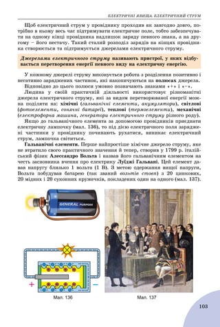 ÅËÅÊÒÐÈ×ÍІ ßÂÈÙÀ. ÅËÅÊÒÐÈ×ÍÈÉ ÑÒÐÓÌ
103
Ùîá åëåêòðè÷íèé ñòðóì ó ïðîâіäíèêó ïðîõîäèâ ÿê çàâãîäíî äîâãî, ïî-
òðіáíî â íüîìó âåñü ÷àñ ïіäòðèìóâàòè åëåêòðè÷íå ïîëå, òîáòî çàáåçïå÷óâà-
òè íà îäíîìó êіíöі ïðîâіäíèêà íàäëèøîê çàðÿäó ïåâíîãî çíàêà, à íà äðó-
ãîìó – éîãî íåñòà÷ó. Òàêèé ñòàëèé ðîçïîäіë çàðÿäіâ íà êіíöÿõ ïðîâіäíè-
êà ñòâîðþєòüñÿ òà ïіäòðèìóєòüñÿ äæåðåëàìè åëåêòðè÷íîãî ñòðóìó.
Ó êîæíîìó äæåðåëі ñòðóìó âèêîíóєòüñÿ ðîáîòà ç ðîçäіëåííÿ ïîçèòèâíî і
íåãàòèâíî çàðÿäæåíèõ ÷àñòèíîê, ÿêі íàêîïè÷óþòüñÿ íà ïîëþñàõ äæåðåëà.
Âіäïîâіäíî äî öüîãî ïîëþñè óìîâíî ïîçíà÷àþòü çíàêàìè «+» і «–».
Ëþäèíà ó ñâîїé ïðàêòè÷íіé äіÿëüíîñòі âèêîðèñòîâóє ðіçíîìàíіòíі
äæåðåëà åëåêòðè÷íîãî ñòðóìó, ÿêі çà âèäîì ïåðåòâîðþâàíîї åíåðãії ìîæ-
íà ïîäіëÿòè íà: õіìі÷íі (ãàëüâàíі÷íі åëåìåíòè, àêóìóëÿòîðè), ñâіòëîâі
(ôîòîåëåìåíòè, ñîíÿ÷íі áàòàðåї), òåïëîâі (òåðìîåëåìåíòè), ìåõàíі÷íі
(åëåêòðîôîðíà ìàøèíà, ãåíåðàòîðè åëåêòðè÷íîãî ñòðóìó ðіçíîãî ðîäó).
ßêùî äî ãàëüâàíі÷íîãî åëåìåíòà çà äîïîìîãîþ ïðîâіäíèêіâ ïðèєäíàòè
åëåêòðè÷íó ëàìïî÷êó (ìàë. 136), òî ïіä äієþ åëåêòðè÷íîãî ïîëÿ çàðÿäæå-
íі ÷àñòèíêè ó ïðîâіäíèêó ïî÷èíàþòü ðóõàòèñÿ, âèíèêàє åëåêòðè÷íèé
ñòðóì, ëàìïî÷êà ñâіòèòüñÿ.
Ãàëüâàíі÷íі åëåìåíòè. Ïåðøå íàéïðîñòіøå õіìі÷íå äæåðåëî ñòðóìó, ÿêå
íå âòðàòèëî ñâîãî ïðàêòè÷íîãî çíà÷åííÿ é òåïåð, ñòâîðèâ ó 1799 ð. іòàëіé-
ñüêèé ôіçèê Àëåññàíäðî Âîëüòà і íàçâàâ éîãî ãàëüâàíі÷íèì åëåìåíòîì íà
÷åñòü çàñíîâíèêà â÷åííÿ ïðî åëåêòðèêó Ëóїäæі Ãàëüâàíі. Öåé åëåìåíò äà-
âàâ íàïðóãó áëèçüêî 1 âîëüòà (1 Â). Ç ìåòîþ îäåðæàííÿ âèùîї íàïðóãè,
Âîëüòà ïîáóäóâàâ áàòàðåþ (òàê çâàíèé âîëüòіâ ñòîâï) ç 20 öèíêîâèõ,
20 ìіäíèõ і 20 ñóêîííèõ êðóæå÷êіâ, ïîêëàäåíèõ îäèí íà îäíîãî (ìàë. 137).
Äæåðåëàìè åëåêòðè÷íîãî ñòðóìó íàçèâàþòü ïðèñòðîї, ó ÿêèõ âіäáó-
âàєòüñÿ ïåðåòâîðåííÿ åíåðãії ïåâíîãî âèäó íà åëåêòðè÷íó åíåðãіþ.
Мал. 136 Мал. 137
 