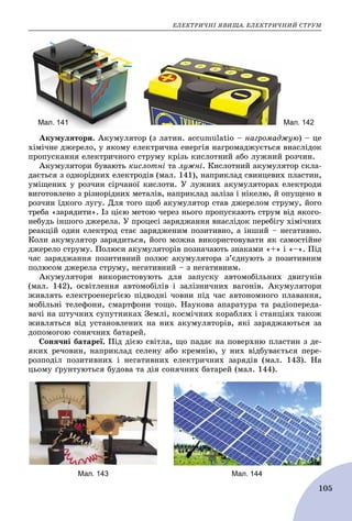 ÅËÅÊÒÐÈ×ÍІ ßÂÈÙÀ. ÅËÅÊÒÐÈ×ÍÈÉ ÑÒÐÓÌ
105
Мал. 142Мал. 141
Àêóìóëÿòîðè. Àêóìóëÿòîð (ç ëàòèí. accumulatio – íàãðîìàäæóþ) – öå
õіìі÷íå äæåðåëî, ó ÿêîìó åëåêòðè÷íà åíåðãіÿ íàãðîìàäæóєòüñÿ âíàñëіäîê
ïðîïóñêàííÿ åëåêòðè÷íîãî ñòðóìó êðіçü êèñëîòíèé àáî ëóæíèé ðîç÷èí.
Àêóìóëÿòîðè áóâàþòü êèñëîòíі òà ëóæíі. Êèñëîòíèé àêóìóëÿòîð ñêëà-
äàєòüñÿ ç îäíîðіäíèõ åëåêòðîäіâ (ìàë. 141), íàïðèêëàä ñâèíöåâèõ ïëàñòèí,
óìіùåíèõ ó ðîç÷èí ñіð÷àíîї êèñëîòè. Ó ëóæíèõ àêóìóëÿòîðàõ åëåêòðîäè
âèãîòîâëåíî ç ðіçíîðіäíèõ ìåòàëіâ, íàïðèêëàä çàëіçà і íіêåëþ, é îïóùåíî â
ðîç÷èí їäêîãî ëóãó. Äëÿ òîãî ùîá àêóìóëÿòîð ñòàâ äæåðåëîì ñòðóìó, éîãî
òðåáà «çàðÿäèòè». Іç öієþ ìåòîþ ÷åðåç íüîãî ïðîïóñêàþòü ñòðóì âіä ÿêîãî-
íåáóäü іíøîãî äæåðåëà. Ó ïðîöåñі çàðÿäæàííÿ âíàñëіäîê ïåðåáіãó õіìі÷íèõ
ðåàêöіé îäèí åëåêòðîä ñòàє çàðÿäæåíèì ïîçèòèâíî, à іíøèé – íåãàòèâíî.
Êîëè àêóìóëÿòîð çàðÿäèòüñÿ, éîãî ìîæíà âèêîðèñòîâóâàòè ÿê ñàìîñòіéíå
äæåðåëî ñòðóìó. Ïîëþñè àêóìóëÿòîðіâ ïîçíà÷àþòü çíàêàìè «+» і «–». Ïіä
÷àñ çàðÿäæàííÿ ïîçèòèâíèé ïîëþñ àêóìóëÿòîðà ç’єäíóþòü ç ïîçèòèâíèì
ïîëþñîì äæåðåëà ñòðóìó, íåãàòèâíèé – ç íåãàòèâíèì.
Àêóìóëÿòîðè âèêîðèñòîâóþòü äëÿ çàïóñêó àâòîìîáіëüíèõ äâèãóíіâ
(ìàë. 142), îñâіòëåííÿ àâòîìîáіëіâ і çàëіçíè÷íèõ âàãîíіâ. Àêóìóëÿòîðè
æèâëÿòü åëåêòðîåíåðãієþ ïіäâîäíі ÷îâíè ïіä ÷àñ àâòîíîìíîãî ïëàâàííÿ,
ìîáіëüíі òåëåôîíè, ñìàðòôîíè òîùî. Íàóêîâà àïàðàòóðà òà ðàäіîïåðåäà-
âà÷і íà øòó÷íèõ ñóïóòíèêàõ Çåìëі, êîñìі÷íèõ êîðàáëÿõ і ñòàíöіÿõ òàêîæ
æèâëÿòüñÿ âіä óñòàíîâëåíèõ íà íèõ àêóìóëÿòîðіâ, ÿêі çàðÿäæàþòüñÿ çà
äîïîìîãîþ ñîíÿ÷íèõ áàòàðåé.
Ñîíÿ÷íі áàòàðåї. Ïіä äієþ ñâіòëà, ùî ïàäàє íà ïîâåðõíþ ïëàñòèí ç äå-
ÿêèõ ðå÷îâèí, íàïðèêëàä ñåëåíó àáî êðåìíіþ, ó íèõ âіäáóâàєòüñÿ ïåðå-
ðîçïîäіë ïîçèòèâíèõ і íåãàòèâíèõ åëåêòðè÷íèõ çàðÿäіâ (ìàë. 143). Íà
öüîìó ґðóíòóþòüñÿ áóäîâà òà äіÿ ñîíÿ÷íèõ áàòàðåé (ìàë. 144).
Мал. 143 Мал. 144
 