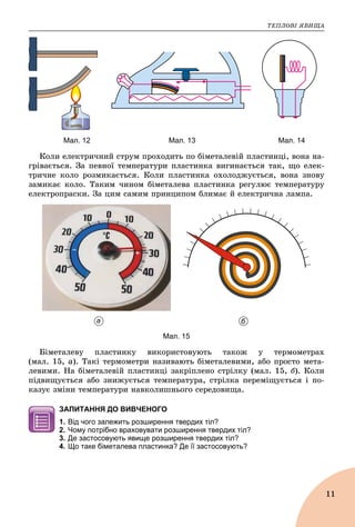 ÒÅÏËÎÂІ ßÂÈÙÀ
11
Мал. 12 Мал. 13 Мал. 14
Êîëè åëåêòðè÷íèé ñòðóì ïðîõîäèòü ïî áіìåòàëåâіé ïëàñòèíöі, âîíà íà-
ãðіâàєòüñÿ. Çà ïåâíîї òåìïåðàòóðè ïëàñòèíêà âèãèíàєòüñÿ òàê, ùî åëåê-
òðè÷íå êîëî ðîçìèêàєòüñÿ. Êîëè ïëàñòèíêà îõîëîäæóєòüñÿ, âîíà çíîâó
çàìèêàє êîëî. Òàêèì ÷èíîì áіìåòàëåâà ïëàñòèíêà ðåãóëþє òåìïåðàòóðó
åëåêòðîïðàñêè. Çà öèì ñàìèì ïðèíöèïîì áëèìàє é åëåêòðè÷íà ëàìïà.
а б
Мал. 15
Áіìåòàëåâó ïëàñòèíêó âèêîðèñòîâóþòü òàêîæ ó òåðìîìåòðàõ
(ìàë. 15, à). Òàêі òåðìîìåòðè íàçèâàþòü áіìåòàëåâèìè, àáî ïðîñòî ìåòà-
ëåâèìè. Íà áіìåòàëåâіé ïëàñòèíöі çàêðіïëåíî ñòðіëêó (ìàë. 15, á). Êîëè
ïіäâèùóєòüñÿ àáî çíèæóєòüñÿ òåìïåðàòóðà, ñòðіëêà ïåðåìіùóєòüñÿ і ïî-
êàçóє çìіíè òåìïåðàòóðè íàâêîëèøíüîãî ñåðåäîâèùà.
ЗАПИТАННЯ ДО ВИВЧЕНОГО
1. Від чого залежить розширення твердих тіл?
2. Чому потрібно враховувати розширення твердих тіл?
3. Де застосовують явище розширення твердих тіл?
4. Що таке біметалева пластинка? Де її застосовують?
 