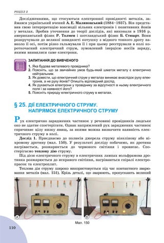 ÐÎÇÄІË 2
110
Äîñëіäæåííÿìè, ùî ñòîñóþòüñÿ åëåêòðîííîї ïðîâіäíîñòі ìåòàëіâ, çà-
éìàâñÿ óêðàїíñüêèé â÷åíèé À. Å. Ìàëèíîâñüêèé (1884–1937). Âіí ïðåäñòà-
âèâ ñâîþ іíòåðïðåòàöіþ âçàєìîäії âіëüíèõ åëåêòðîíіâ і ïîçèòèâíèõ éîíіâ
ó ìåòàëàõ. Çðîáèâ óòî÷íåííÿ äî òåîðії äîñëіäіâ, ÿêі âèêîíàëè â 1916 ð.
àìåðèêàíñüêèé ôіçèê Ð. Òîëìåí і øîòëàíäñüêèé ôіçèê Á. Ñòþàðò. Âîíè
ðîçêðó÷óâàëè äî âåëèêîї øâèäêîñòі êîòóøêó ç ìіäíîãî òîíêîãî äðîòó íà-
âêîëî її îñі, ïîòіì ðіçêî ãàëüìóâàëè її і ïðè öüîìó ðåєñòðóâàëè â êîëі êî-
ðîòêî÷àñíèé åëåêòðè÷íèé ñòðóì, çóìîâëåíèé іíåðöієþ íîñіїâ çàðÿäó,
ÿêèìè âèÿâèëèñÿ ñàìå åëåêòðîíè.
ЗАПИТАННЯ ДО ВИВЧЕНОГО
1. Яка будова металевого провідника?
2. Поясніть, що за звичайних умов будь-який шматок металу є електрично
нейтральним.
3. Як довести, що електричний струм у металах виникає внаслідок руху елек-
тронів, а не руху йонів? Опишіть відповідний дослід.
4. Як рухаються електрони у провіднику за відсутності в ньому електричного
поля і за наявності його?
5. Поясніть природу електричного струму в металах.
§ 25. ДІЇ ЕЛЕКТРИЧНОГО СТРУМУ.
НАПРЯМОК ЕЛЕКТРИЧНОГО СТРУМУ
Ðóõ åëåêòðè÷íî çàðÿäæåíèõ ÷àñòèíîê ó ðå÷îâèíі ïðîâіäíèêіâ ëþäñüêå
îêî íå çäàòíå ñïîñòåðіãàòè. Îäíàê íàïðÿìëåíèé ðóõ çàðÿäæåíèõ ÷àñòèíîê
ñïðè÷èíÿє öіëó íèçêó ÿâèù, çà ÿêèìè ìîæíà âèçíà÷èòè íàÿâíіñòü åëåê-
òðè÷íîãî ñòðóìó â êîëі.
Äîñëіä 1. Ïðèєäíàєìî äî ïîëþñіâ äæåðåëà ñòðóìó íіêåëіíîâó àáî íі-
õðîìîâó äðîòèíó (ìàë. 150). Ó ðåçóëüòàòі äîñëіäó ïîáà÷èìî, ÿê äðîòèíà
íàãðіâàєòüñÿ, ðîçæàðþєòüñÿ äî ÷åðâîíîãî ñâіòіííÿ і ïðîâèñàє. Ñïî-
ñòåðіãàєìî òåïëîâó äіþ ñòðóìó.
Ïіä äієþ åëåêòðè÷íîãî ñòðóìó â åëåêòðè÷íèõ ëàìïàõ âîëüôðàìîâà äðî-
òèíêà ðîçæàðþєòüñÿ äî ÿñêðàâîãî ñâіòіííÿ, íàãðіâàþòüñÿ ñïіðàëі åëåêòðî-
ïðàñîê òà åëåêòðîïëèò.
Òåïëîâà äіÿ ñòðóìó øèðîêî âèêîðèñòîâóєòüñÿ ïіä ÷àñ êîíòàêòíîãî çâàðþ-
âàííÿ ìåòàëіâ (ìàë. 151). Êðіçü äåòàëі, ùî çâàðþþòü, ïðîïóñêàþòü âåëèêèé
Мал. 150
а б
 