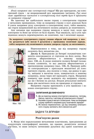 ÐÎÇÄІË 2
112
ßêèé íàïðÿìîê ìàє åëåêòðè÷íèé ñòðóì? Ùå ðàç ïðèãàäàєìî, ùî åëåê-
òðè÷íèé ñòðóì – öå âïîðÿäêîâàíèé ðóõ çàðÿäæåíèõ ÷àñòèíîê. Ðóõ ÿêèõ
ñàìå çàðÿäæåíèõ ÷àñòèíîê â åëåêòðè÷íîìó ïîëі òðåáà áóëî á ïðèéíÿòè
çà íàïðÿìîê ñòðóìó?
Íà ïðàêòèöі ìè çäåáіëüøîãî ìàєìî ñïðàâó ç åëåêòðè÷íèì ñòðóìîì
ó ìåòàëåâèõ ïðîâіäíèêàõ, òîìó çà íàïðÿìîê ñòðóìó â êîëі äîöіëüíî áóëî
á óçÿòè íàïðÿìîê ðóõó åëåêòðîíіâ â åëåêòðè÷íîìó ïîëі, òîáòî ââàæàòè,
ùî ñòðóì íàïðÿìëåíèé âіä íåãàòèâíîãî ïîëþñà äæåðåëà äî ïîçèòèâíîãî.
Àëå ïèòàííÿ ïðî íàïðÿìîê ñòðóìó âèíèêëî â íàóöі òîäі, êîëè ïðî
åëåêòðîíè òà éîíè ùå íі÷îãî íå áóëî âіäîìî. Òîäі ââàæàëè, ùî â óñіõ ïðî-
âіäíèêàõ ìîæóòü ïåðåìіùóâàòèñü ÿê ïîçèòèâíі, òàê і íåãàòèâíі çàðÿäè.
Ïåðåêîíàєìîñÿ â òîìó, ùî âіä íàïðÿìêó ñòðóìó
çàëåæèòü éîãî ìåõàíі÷íà äіÿ.
Äîñëіä 4. Ïðèєäíàєìî äî áàòàðåї ãàëüâàíі÷íèõ åëå-
ìåíòіâ åëåêòðîäâèãóí çі ñòðіëêîþ íà éîãî øêіâó. Âàë
äâèãóíà îáåðòàòèìåòüñÿ â ïåâíîìó íàïðÿìêó
(ìàë. 156, à). À ÿêùî ïîìіíÿòè ïîëþñè áàòàðåї ãàëüâà-
íі÷íèõ åëåìåíòіâ, òî âàë äâèãóíà îáåðòàòèìåòüñÿ ó
ïðîòèëåæíîìó íàïðÿìêó (ìàë. 156, á). Ïðèíöèï ðîáî-
òè åëåêòðîäâèãóíà є ïðèêëàäîì ìåõàíі÷íîї äії åëåê-
òðè÷íîãî ñòðóìó, ÿêà ïîëÿãàє â òîìó, ùî ðàìêà іç äðî-
òó, âìіùåíà â ìàãíіòíå ïîëå, ïîâåðòàєòüñÿ â ïåâíîìó
íàïðÿìêó, ÿêùî ÷åðåç íåї ïðîõîäèòü ñòðóì. Íàïðÿìîê
ïîâîðîòó ïðè öüîìó çàëåæèòü âіä íàïðÿìêó ñòðóìó,
ùî ìè і áà÷èìî íà äîñëіäі. Çãîäîì äåòàëüíіøå âèâ÷àòè-
ìåìî äіþ ìàãíіòíîãî ïîëÿ íà ïðîâіäíèê çі ñòðóìîì.
Íàïðÿìîê ñòðóìó âðàõîâóþòü â óñіõ ïðàâèëàõ і çà-
êîíàõ åëåêòðè÷íîãî ñòðóìó.
ЗАПИТАННЯ ДО ВИВЧЕНОГО
1. Де на практиці можна спостерігати механічну, теплову,
хімічну, магнітну і світлову дії електричного струму?
2. Носіями струму в металі є електрони. Чому за напрямок
струму прийнято напрямок руху позитивних зарядів?
3. Як можна переконатися, що від напрямку електрич-
ного струму залежить його механічна дія?
ЗАДАЧІ ТА ВПРАВИ
Ðîçâ’ÿçóєìî ðàçîì
1. ßêùî ìіæ ïàðàëåëüíèìè ìåòàëåâèìè ïëàñòèíàìè, ïðèєäíàíèìè äî
êîíäóêòîðіâ åëåêòðîôîðíîї ìàøèíè, ùî ïðàöþє, ðîçìіñòèòè ëåãåíüêі
ïіð’їíêè, òî âîíè ïî÷íóòü іíòåíñèâíî ðóõàòèñÿ âіä îäíієї ïëàñòèíè äîïі
Мал. 156
а
б
Çà íàïðÿìîê åëåêòðè÷íîãî ñòðóìó óìîâíî îáðàëè òîé íàïðÿìîê, ó ÿêî-
ìó ðóõàþòüñÿ (àáî ìîãëè á ðóõàòèñÿ) ó ïðîâіäíèêó ïîçèòèâíі çàðÿäè,
òîáòî íàïðÿìîê âіä ïîçèòèâíîãî ïîëþñà äæåðåëà ñòðóìó äî íåãàòèâíîãî.
 