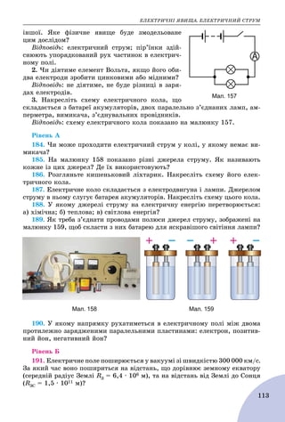 ÅËÅÊÒÐÈ×ÍІ ßÂÈÙÀ. ÅËÅÊÒÐÈ×ÍÈÉ ÑÒÐÓÌ
113
іíøîї. ßêå ôіçè÷íå ÿâèùå áóäå çìîäåëüîâàíå
öèì äîñëіäîì?
Âіäïîâіäü: åëåêòðè÷íèé ñòðóì; ïіð’їíêè çäіé-
ñíþþòü óïîðÿäêîâàíèé ðóõ ÷àñòèíîê â åëåêòðè÷-
íîìó ïîëі.
2. ×è äіÿòèìå åëåìåíò Âîëüòà, ÿêùî éîãî îáè-
äâà åëåêòðîäè çðîáèòè öèíêîâèìè àáî ìіäíèìè?
Âіäïîâіäü: íå äіÿòèìå, íå áóäå ðіçíèöі â çàðÿ-
äàõ åëåêòðîäіâ.
3. Íàêðåñëіòü ñõåìó åëåêòðè÷íîãî êîëà, ùî
ñêëàäàєòüñÿ ç áàòàðåї àêóìóëÿòîðіâ, äâîõ ïàðàëåëüíî ç’єäíàíèõ ëàìï, àì-
ïåðìåòðà, âèìèêà÷à, ç’єäíóâàëüíèõ ïðîâіäíèêіâ.
Âіäïîâіäü: ñõåìó åëåêòðè÷íîãî êîëà ïîêàçàíî íà ìàëþíêó 157.
Ðіâåíü À
184. ×è ìîæå ïðîõîäèòè åëåêòðè÷íèé ñòðóì ó êîëі, ó ÿêîìó íåìàє âè-
ìèêà÷à?
185. Íà ìàëþíêó 158 ïîêàçàíî ðіçíі äæåðåëà ñòðóìó. ßê íàçèâàþòü
êîæíå іç öèõ äæåðåë? Äå їõ âèêîðèñòîâóþòü?
186. Ðîçãëÿíüòå êèøåíüêîâèé ëіõòàðèê. Íàêðåñëіòü ñõåìó éîãî åëåê-
òðè÷íîãî êîëà.
187. Åëåêòðè÷íå êîëî ñêëàäàєòüñÿ ç åëåêòðîäâèãóíà і ëàìïè. Äæåðåëîì
ñòðóìó â íüîìó ñëóãóє áàòàðåÿ àêóìóëÿòîðіâ. Íàêðåñëіòü ñõåìó öüîãî êîëà.
188. Ó ÿêîìó äæåðåëі ñòðóìó íà åëåêòðè÷íó åíåðãіþ ïåðåòâîðþєòüñÿ:
à) õіìі÷íà; á) òåïëîâà; â) ñâіòëîâà åíåðãіÿ?
189. ßê òðåáà ç’єäíàòè ïðîâîäàìè ïîëþñè äæåðåë ñòðóìó, çîáðàæåíі íà
ìàëþíêó 159, ùîá ñêëàñòè ç íèõ áàòàðåþ äëÿ ÿñêðàâіøîãî ñâіòіííÿ ëàìïè?
Мал. 158 Мал. 159
190. Ó ÿêîìó íàïðÿìêó ðóõàòèìåòüñÿ â åëåêòðè÷íîìó ïîëі ìіæ äâîìà
ïðîòèëåæíî çàðÿäæåíèìè ïàðàëåëüíèìè ïëàñòèíàìè: åëåêòðîí, ïîçèòèâ-
íèé éîí, íåãàòèâíèé éîí?
Ðіâåíü Á
191. Åëåêòðè÷íå ïîëå ïîøèðþєòüñÿ ó âàêóóìі çі øâèäêіñòþ 300 000 êì/ñ.
Çà ÿêèé ÷àñ âîíî ïîøèðèòüñÿ íà âіäñòàíü, ùî äîðіâíþє çåìíîìó åêâàòîðó
(ñåðåäíіé ðàäіóñ Çåìëі RÇ = 6,4 ∙ 106 ì), òà íà âіäñòàíü âіä Çåìëі äî Ñîíöÿ
(RÇÑ = 1,5 ∙ 1011 ì)?
Мал. 157
 