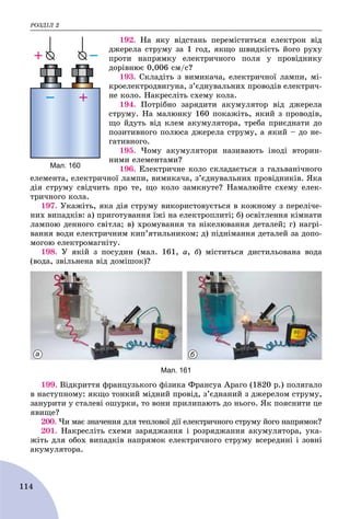 ÐÎÇÄІË 2
114
192. Íà ÿêó âіäñòàíü ïåðåìіñòèòüñÿ åëåêòðîí âіä
äæåðåëà ñòðóìó çà 1 ãîä, ÿêùî øâèäêіñòü éîãî ðóõó
ïðîòè íàïðÿìêó åëåêòðè÷íîãî ïîëÿ ó ïðîâіäíèêó
äîðіâíþє 0,006 ñì/ñ?
193. Ñêëàäіòü ç âèìèêà÷à, åëåêòðè÷íîї ëàìïè, ìі-
êðîåëåêòðîäâèãóíà, ç’єäíóâàëüíèõ ïðîâîäіâ åëåêòðè÷-
íå êîëî. Íàêðåñëіòü ñõåìó êîëà.
194. Ïîòðіáíî çàðÿäèòè àêóìóëÿòîð âіä äæåðåëà
ñòðóìó. Íà ìàëþíêó 160 ïîêàæіòü, ÿêèé ç ïðîâîäіâ,
ùî éäóòü âіä êëåì àêóìóëÿòîðà, òðåáà ïðèєäíàòè äî
ïîçèòèâíîãî ïîëþñà äæåðåëà ñòðóìó, à ÿêèé – äî íå-
ãàòèâíîãî.
195. ×îìó àêóìóëÿòîðè íàçèâàþòü іíîäі âòîðèí-
íèìè åëåìåíòàìè?
196. Åëåêòðè÷íå êîëî ñêëàäàєòüñÿ ç ãàëüâàíі÷íîãî
åëåìåíòà, åëåêòðè÷íîї ëàìïè, âèìèêà÷à, ç’єäíóâàëüíèõ ïðîâіäíèêіâ. ßêà
äіÿ ñòðóìó ñâіä÷èòü ïðî òå, ùî êîëî çàìêíóòå? Íàìàëþéòå ñõåìó åëåê-
òðè÷íîãî êîëà.
197. Óêàæіòü, ÿêà äіÿ ñòðóìó âèêîðèñòîâóєòüñÿ â êîæíîìó ç ïåðåëі÷å-
íèõ âèïàäêіâ: à) ïðèãîòóâàííÿ їæі íà åëåêòðîïëèòі; á) îñâіòëåííÿ êіìíàòè
ëàìïîþ äåííîãî ñâіòëà; â) õðîìóâàííÿ òà íіêåëþâàííÿ äåòàëåé; ã) íàãðі-
âàííÿ âîäè åëåêòðè÷íèì êèï’ÿòèëüíèêîì; ä) ïіäíіìàííÿ äåòàëåé çà äîïî-
ìîãîþ åëåêòðîìàãíіòó.
198. Ó ÿêіé ç ïîñóäèí (ìàë. 161, à, á) ìіñòèòüñÿ äèñòèëüîâàíà âîäà
(âîäà, çâіëüíåíà âіä äîìіøîê)?
а б
Мал. 161
199. Âіäêðèòòÿ ôðàíöóçüêîãî ôіçèêà Ôðàíñóà Àðàãî (1820 ð.) ïîëÿãàëî
â íàñòóïíîìó: ÿêùî òîíêèé ìіäíèé ïðîâіä, ç’єäíàíèé ç äæåðåëîì ñòðóìó,
çàíóðèòè ó ñòàëåâі îøóðêè, òî âîíè ïðèëèïàþòü äî íüîãî. ßê ïîÿñíèòè öå
ÿâèùå?
200. ×è ìàє çíà÷åííÿ äëÿ òåïëîâîї äії åëåêòðè÷íîãî ñòðóìó éîãî íàïðÿìîê?
201. Íàêðåñëіòü ñõåìè çàðÿäæàííÿ і ðîçðÿäæàííÿ àêóìóëÿòîðà, óêà-
æіòü äëÿ îáîõ âèïàäêіâ íàïðÿìîê åëåêòðè÷íîãî ñòðóìó âñåðåäèíі і çîâíі
àêóìóëÿòîðà.
Мал. 160
 
