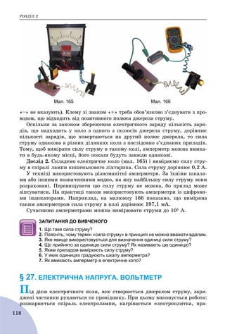 ÐÎÇÄІË 2
118
«–» íå âêàçóþòü). Êëåìó çі çíàêîì «+» òðåáà îáîâ’ÿçêîâî ç’єäíóâàòè ç ïðî-
âîäîì, ùî âіäõîäèòü âіä ïîçèòèâíîãî ïîëþñà äæåðåëà ñòðóìó.
Îñêіëüêè çà çàêîíîì çáåðåæåííÿ åëåêòðè÷íîãî çàðÿäó êіëüêіñòü çàðÿ-
äіâ, ùî íàäõîäèòü ó êîëî ç îäíîãî ç ïîëþñіâ äæåðåëà ñòðóìó, äîðіâíþє
êіëüêîñòі çàðÿäіâ, ùî ïîâåðòàþòüñÿ íà äðóãèé ïîëþñ äæåðåëà, òî ñèëà
ñòðóìó îäíàêîâà â ðіçíèõ äіëÿíêàõ êîëà ç ïîñëіäîâíî ç’єäíàíèõ ïðèëàäіâ.
Òîìó, ùîá âèìіðÿòè ñèëó ñòðóìó â òàêîìó êîëі, àìïåðìåòð ìîæíà âìèêà-
òè â áóäü-ÿêîìó ìіñöі, éîãî ïîêàçè áóäóòü çàâæäè îäíàêîâі.
Äîñëіä 2. Ñêëàäåìî åëåêòðè÷íå êîëî (ìàë. 165) і âèìіðÿєìî ñèëó ñòðó-
ìó â ñïіðàëі ëàìïè êèøåíüêîâîãî ëіõòàðèêà. Ñèëà ñòðóìó äîðіâíþє 0,2 À.
Ó òåõíіöі âèêîðèñòîâóþòü ðіçíîìàíіòíі àìïåðìåòðè. Çà їõíіìè øêàëà-
ìè àáî іíøèìè ïîçíà÷åííÿìè âèäíî, íà ÿêó íàéáіëüøó ñèëó ñòðóìó âîíè
ðîçðàõîâàíі. Ïåðåâèùóâàòè öþ ñèëó ñòðóìó íå ìîæíà, áî ïðèëàä ìîæå
çіïñóâàòèñÿ. Íà ïðàêòèöі òàêîæ âèêîðèñòîâóþòü àìïåðìåòðè іç öèôðîâè-
ìè іíäèêàòîðàìè. Íàïðèêëàä, íà ìàëþíêó 166 ïîêàçàíî, ùî âèìіðÿíà
òàêèì àìïåðìåòðîì ñèëà ñòðóìó â êîëі äîðіâíþє 197,1 ìÀ.
Ñó÷àñíèìè àìïåðìåòðàìè ìîæíà âèìіðþâàòè ñòðóìè äî 105 À.
ЗАПИТАННЯ ДО ВИВЧЕНОГО
1. Що таке сила струму?
2. Поясніть, чому термін «сила струму» в принципі не можна вважати вдалим.
3. Яке явище використовується для визначення одиниці сили струму?
4. Що прийнято за одиницю сили струму? Як називають цю одиницю?
5. Яким приладом вимірюють силу струму?
6. У яких одиницях градуюють шкалу амперметра?
7. Як вмикають амперметр в електричне коло?
§ 27. ЕЛЕКТРИЧНА НАПРУГА. ВОЛЬТМЕТР
Ïіä äієþ åëåêòðè÷íîãî ïîëÿ, ÿêå ñòâîðþєòüñÿ äæåðåëîì ñòðóìó, çàðÿ-
äæåíі ÷àñòèíêè ðóõàþòüñÿ ïî ïðîâіäíèêó. Ïðè öüîìó âèêîíóєòüñÿ ðîáîòà:
ðîçæàðþєòüñÿ ñïіðàëü åëåêòðîëàìïè, íàãðіâàєòüñÿ åëåêòðîïëèòêà, ïðà-ð
Мал. 165 Мал. 166
 