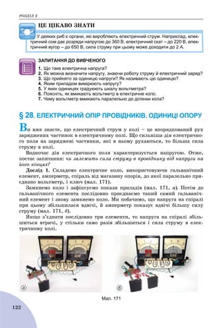 ÐÎÇÄІË 2
122
ÖÅ ÖІÊÀÂÎ ÇÍÀÒÈ
У деяких риб є органи, які виробляють електричний струм. Наприклад, елек-
тричний сом дає розряди напругою до 360 В, електричний скат – до 220 В, елек-
тричний вугор – до 650 В, сила струму при цьому може доходити до 2 А.
ЗАПИТАННЯ ДО ВИВЧЕНОГО
1. Що таке електрична напруга?
2. Як можна визначити напругу, знаючи роботу струму й електричний заряд?
3. Що прийнято за одиницю напруги? Як називають цю одиницю?
4. Яким приладом вимірюють напругу?
5. У яких одиницях градуюють шкалу вольтметра?
6. Поясніть, як вмикають вольтметр в електричне коло.
7. Чому вольтметр вмикають паралельно до ділянки кола?
§ 28. ЕЛЕКТРИЧНИЙ ОПІР ПРОВІДНИКІВ. ОДИНИЦІ ОПОРУ
Âè âæå çíàєòå, ùî åëåêòðè÷íèé ñòðóì ó êîëі – öå âïîðÿäêîâàíèé ðóõ
çàðÿäæåíèõ ÷àñòèíîê â åëåêòðè÷íîìó ïîëі. Ùî ñèëüíіøà äіÿ åëåêòðè÷íî-
ãî ïîëÿ íà çàðÿäæåíі ÷àñòèíêè, ÿêі â íüîìó ðóõàþòüñÿ, òî áіëüøà ñèëà
ñòðóìó â êîëі.
Âîäíî÷àñ äіÿ åëåêòðè÷íîãî ïîëÿ õàðàêòåðèçóєòüñÿ íàïðóãîþ. Îòæå,
ïîñòàє çàïèòàííÿ: ÷è çàëåæèòü ñèëà ñòðóìó â ïðîâіäíèêó âіä íàïðóãè íà
éîãî êіíöÿõ?
Äîñëіä 1. Ñêëàäåìî åëåêòðè÷íå êîëî, âèêîðèñòîâóþ÷è ãàëüâàíі÷íèé
åëåìåíò, àìïåðìåòð, ñïіðàëü âіä ìàãàçèíó îïîðіâ, äî ÿêîї ïàðàëåëüíî ïðè-
єäíàíî âîëüòìåòð, і êëþ÷ (ìàë. 171).
Çàìêíåìî êîëî і çàôіêñóєìî ïîêàçè ïðèëàäіâ (ìàë. 171, à). Ïîòіì äî
ãàëüâàíі÷íîãî åëåìåíòà ïîñëіäîâíî ïðèєäíàєìî òàêèé ñàìèé ãàëüâàíі÷-
íèé åëåìåíò і çíîâó çàìêíåìî êîëî. Ìè ïîáà÷èìî, ùî íàïðóãà íà ñïіðàëі
ïðè öüîìó çáіëüøèëàñÿ âäâі÷і, é àìïåðìåòð ïîêàçóє âäâі÷і áіëüøó ñèëó
ñòðóìó (ìàë. 171, á).
ßêùî ç’єäíàòè ïîñëіäîâíî òðè åëåìåíòè, òî íàïðóãà íà ñïіðàëі çáіëü-
øèòüñÿ âòðè÷і, ó ñòіëüêè ñàìî ðàçіâ çáіëüøèòüñÿ і ñèëà ñòðóìó â åëåê-
òðè÷íîìó êîëі.
а б
Мал. 171
 