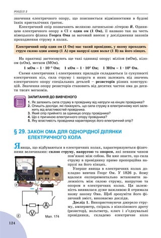 ÐÎÇÄІË 2
124
çíà÷åííÿ åëåêòðè÷íîãî îïîðó, ùî ïîÿñíþєòüñÿ âіäìіííîñòÿìè â áóäîâі
їõíіõ êðèñòàëі÷íèõ ґðàòîê.
Åëåêòðè÷íèé îïіð ïîçíà÷àþòü âåëèêîþ ëàòèíñüêîþ ëіòåðîþ R. Îäèíè-
öåþ åëåêòðè÷íîãî îïîðó â ÑІ є îäèí îì (1 Îì), її íàçâàíî òàê íà ÷åñòü
íіìåöüêîãî ôіçèêà Ãåîðãà Îìà çà âàãîìèé âíåñîê ó äîñëіäæåííÿ çàêîíіâ
ïðîõîäæåííÿ ñòðóìó â êîëàõ.
Íà ïðàêòèöі çàñòîñîâóþòü ùå òàêі îäèíèöі îïîðó: ìіëіîì (ìÎì), êіëî-
îì (êÎì), ìåãàîì (ÌÎì).
1 ìÎì  1 ∙ 10–3 Îì; 1 êÎì  1 ∙ 103 Îì; 1 ÌÎì  1 ∙ 106 Îì.
Ñõåìè åëåêòðè÷íèõ і åëåêòðîííèõ ïðèëàäіâ ñêëàäàþòüñÿ іç ñóêóïíîñòі
åëåêòðè÷íèõ êіë, ñèëà ñòðóìó і íàïðóãà â ÿêèõ çàëåæàòü âіä çíà÷åíü
åëåêòðè÷íîãî îïîðó ñïåöіàëüíèõ äåòàëåé – ðåçèñòîðіâ ðіçíèõ êîíñòðóê-
öіé. Çíà÷åííÿ îïîðó ðåçèñòîðіâ ñòàíîâèòü âіä äåñÿòèõ ÷àñòîê îìà äî äåñÿ-
òè òèñÿ÷ ìåãàîìіâ.
ЗАПИТАННЯ ДО ВИВЧЕНОГО
1. Як залежить сила струму в провіднику від напруги на кінцях провідника?
2. Опишіть досліди, які показують, що сила струму в електричному колі зале-
жить від властивостей провідника.
3. Який опір прийнято за одиницю опору провідника?
4. Що є причиною електричного опору провідника?
5. Яку властивість провідника характеризує його електричний опір?
§ 29. ЗАКОН ОМА ДЛЯ ОДНОРІДНОЇ ДІЛЯНКИ
ЕЛЕКТРИЧНОГО КОЛА
ßâèùà, ùî âіäáóâàþòüñÿ â åëåêòðè÷íèõ êîëàõ, õàðàêòåðèçóþòüñÿ ôіçè÷-
íèìè âåëè÷èíàìè: ñèëîþ ñòðóìó, íàïðóãîþ òà îïîðîì, ÿêі ïåâíèì ÷èíîì
ïîâ’ÿçàíі ìіæ ñîáîþ. Âè âæå çíàєòå, ùî ñèëà
ñòðóìó â ïðîâіäíèêó ïðÿìî ïðîïîðöіéíà íà-
ïðóçі íà éîãî êіíöÿõ.
Óïåðøå ÿâèùà â åëåêòðè÷íèõ êîëàõ äî-
êëàäíî âèâ÷èâ Ãåîðã Îì. Ó 1826 ð. éîìó
âäàëîñÿ åêñïåðèìåíòàëüíî âñòàíîâèòè çà-
ëåæíіñòü ìіæ ñèëîþ ñòðóìó, íàïðóãîþ òà
îïîðîì â åëåêòðè÷íèõ êîëàõ. Öÿ çàëåæ-
íіñòü âèÿâèëàñÿ äóæå âàæëèâîþ é îòðèìàëà
íàçâó çàêîíó Îìà. Ùîá çðîçóìіòè éîãî ôі-
çè÷íèé çìіñò, âèêîíàєìî äîñëіäè.
Äîñëіä 1. Âèêîðèñòîâóþ÷è äæåðåëî ñòðó-
ìó, àìïåðìåòð, ñïіðàëü ç íіêåëіíîâîãî äðîòó
(ðåçèñòîð), âîëüòìåòð, êëþ÷ і ç’єäíóâàëüíі
ïðîâіäíèêè, ñêëàäåìî åëåêòðè÷íå êîëî
Åëåêòðè÷íèé îïіð îäèí îì (1 Îì) ìàє òàêèé ïðîâіäíèê, ó ÿêîìó ïðîõîäèòü
ñòðóì ñèëîþ îäèí àìïåð (1 À) ïðè íàïðóçі îäèí âîëüò (1 Â) íà éîãî êіíöÿõ.
а
б Мал. 174
 