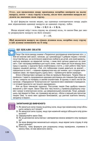 ÐÎÇÄІË 2
126
Іç öієї ôîðìóëè òàêîæ âèäíî, ùî îäèíèöÿ åëåêòðè÷íîãî îïîðó äîðіâ-
íþє âіäíîøåííþ îäèíèöі íàïðóãè äî îäèíèöі ñòðóìó, òîáòî
1 Îì  1 Â/1 À  1 Â/À.
ßêùî âіäîìі îïіð і ñèëà ñòðóìó íà äіëÿíöі êîëà, òî çàêîí Îìà äàє çìî-
ãó ðîçðàõóâàòè íàïðóãó íà éîãî êіíöÿõ:
U  IR.
ÖÅ ÖІÊÀÂÎ ÇÍÀÒÈ
Георг Ом після виходу книжки «Теоретичні дослідження електричних кіл», у
якій він виклав свій закон, написав, що «рекомендує її добрим людям з теплим
почуттям батька, не осліпленого мавпячою любов’ю до дітей, але який вдоволь-
няється вказівкою на відкритий погляд, з яким його дитина дивиться на злий
світ». Світ насправді виявився для нього злим, і вже через рік після виходу його
праці в одному з журналів була опублікована стаття, у якій роботи Ома було
піддано нищівній критиці. «Той, хто побожними очима дивиться на всесвіт, –
говорилося в статті, – повинен відвернутися від цієї книжки, що є плодом непо-
правних оман, які переслідують єдину мету – применшити велич природи».
Злісні й безпідставні нападки на Ома не пройшли безслідно. Теорію Ома не
прийняли. І замість продовження наукових досліджень він повинен був затрача-
ти час і енергію на полеміку зі своїми опонентами. В одному зі своїх листів Ом
написав: «Народження “Електричних кіл” принесло мені невимовні страждання,
і я готовий проклясти час їхнього зародження».
Але це були тимчасові труднощі. Поступово теорія Ома здобула повного
визнання у світі науки. Закон Ома вніс таку ясність у правила розрахунку стру-
мів і напруг в електричних колах, що американський учений Дж. Генрі, довідав-
шись про відкриття Ома, не стримався від вигуку: «Коли я перший раз прочитав
теорію Ома, то вона мені здалася блискавкою, що раптом освітила кімнату,
занурену в морок».
ЗАПИТАННЯ ДО ВИВЧЕНОГО
1. Як зміниться сила струму на ділянці кола, якщо при незмінному опорі збіль-
шити напругу на її кінцях?
2. Як зміниться сила струму, якщо при незмінній напрузі збільшити опір ділян-
ки кола?
3. Сформулюйте закон Ома.
4. Як за допомогою вольтметра і амперметра можна виміряти опір провідни-
ка?
5. За якою формулою визначається напруга, якщо відомі сила струму й опір
даної ділянки?
6. Поясніть, чому формула для розрахунку опору провідника, отримана із
закону Ома, не має фізичного змісту.
Îòæå, äëÿ âèçíà÷åííÿ îïîðó ïðîâіäíèêà ïîòðіáíî âèìіðÿòè íà íüîìó
íàïðóãó, ïîòіì – ñèëó ñòðóìó â íüîìó, ïіñëÿ ÷îãî çíà÷åííÿ íàïðóãè ïî-
äіëèòè íà çíà÷åííÿ ñèëè ñòðóìó.
Ùîá âèçíà÷èòè íàïðóãó íà êіíöÿõ äіëÿíêè êîëà, ïîòðіáíî ñèëó ñòðóìó
â öіé äіëÿíöі ïîìíîæèòè íà її îïіð.
 