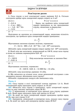 ÅËÅÊÒÐÈ×ÍІ ßÂÈÙÀ. ÅËÅÊÒÐÈ×ÍÈÉ ÑÒÐÓÌ
127
ЗАДАЧІ ТА ВПРАВИ
Ðîçâ’ÿçóєìî ðàçîì
1. Ñèëà ñòðóìó â êîëі åëåêòðè÷íîї ëàìïè äîðіâíþє 0,3 À. Ñêіëüêè
åëåêòðîíіâ ïðîéäå êðіçü ïîïåðå÷íèé ïåðåðіç ñïіðàëі çà 5 õâ?
Ä à í î :
І  0,3 À
t  5 õâ  300 ñ
å  –1,6 ∙ 10–19 Êë
  3,14
Ð î ç â ’ ÿ ç à í í ÿ
Çàðÿä, ùî ïðîéøîâ êðіçü ïîïåðå÷íèé
ïåðåðіç ïðîâіäíèêà çà ÷àñ ïðîõîäæåííÿ
ñòðóìó, âèçíà÷èìî çà ôîðìóëîþ:
q  It.
N – ?
Ïîäіëèâøè öå çíà÷åííÿ íà åëåìåíòàðíèé çàðÿä, âèçíà÷èìî êіëüêіñòü
åëåêòðîíіâ, ùî ïðîéøëè êðіçü ïîïåðå÷íèé ïåðåðіç ïðîâіäíèêà:
.
Ïіäñòàâèâøè çíà÷åííÿ âіäîìèõ âåëè÷èí, îòðèìàєìî:
N  0,3 À ∙ 300 ñ/1,6 ∙ 10–19 Êë  5,6 ∙ 1020 åëåêòðîíіâ.
Âіäïîâіäü: êðіçü ïîïåðå÷íèé ïåðåðіç ñïіðàëі ïðîéäå 5,6 ∙ 1020 åëåêòðîíіâ.
2. ßêèé îïіð ìàє âîëüòìåòð, ðîçðàõîâàíèé íà 150 Â, ÿêùî ñèëà ñòðóìó
â íüîìó íå ïîâèííà ïåðåâèùóâàòè 0,01 À?
Ä à í î :
U  150 Â
І  0,01 À
Ð î ç â ’ ÿ ç à í í ÿ
Îïіð âîëüòìåòðà âèçíà÷èìî çà çàêîíîì Îìà:
.
R – ?
Ïіäñòàâèâøè çíà÷åííÿ, îòðèìàєìî:
R  150 Â : 0,01 À  15 000 Îì  15 êÎì.
Âіäïîâіäü: îïіð âîëüòìåòðà äîðіâíþє 15 êÎì.
3. Ùî çìіíèëîñÿ íà äіëÿíöі êîëà, ÿêùî ââіìêíåíèé ïîñëіäîâíî ç íåþ
àìïåðìåòð ïîêàçóє çáіëüøåííÿ ñèëè ñòðóìó?
Âіäïîâіäü: ïіäâèùèëàñÿ íàïðóãà àáî çìåíøèâñÿ îïіð.
Ðіâåíü À
202. Ñèëà ñòðóìó â êîëі åëåêòðè÷íîї ïëèòêè äîðіâíþє 1,4 À. ßêèé
åëåêòðè÷íèé çàðÿä ïðîõîäèòü êðіçü ñïіðàëü çà 10 õâ?
203. Îá÷èñëіòü ñèëó ñòðóìó â ïðîâіäíèêó, êðіçü ïîïåðå÷íèé ïåðåðіç
ÿêîãî çà îäíó õâèëèíó ïðîõîäèòü çàðÿä 36 Êë.
204. Ó ââіìêíåíîìó â åëåêòðè÷íå êîëî ïðèëàäі ñèëà ñòðóìó äîðіâíþє
6 ìêÀ. ßêèé çàðÿä ïðîõîäèòü êðіçü öåé ïðèëàä çà 10 õâ?
205. Çà ÿêèé ÷àñ êðіçü ïîïåðå÷íèé ïåðåðіç ïðîâіäíèêà ïðîéäå çàðÿä
10 Êë ïðè ñèëі ñòðóìó 2 À?
206. Àìïåðìåòð, óâіìêíåíèé â åëåêòðè÷íå êîëî, ïîêàçóє ñèëó ñòðóìó
4 À. Çà ÿêèé ÷àñ êðіçü öåé àìïåðìåòð ïðîéäå çàðÿä 20 Êë?
 