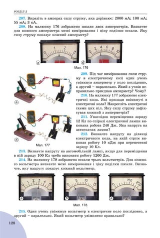 ÐÎÇÄІË 2
128
207. Âèðàçіòü â àìïåðàõ ñèëó ñòðóìó, ÿêà äîðіâíþє: 2000 ìÀ; 100 ìÀ;
55 ìÀ; 3 êÀ.
208. Íà ìàëþíêó 176 çîáðàæåíî øêàëè äâîõ àìïåðìåòðіâ. Âèçíà÷òå
äëÿ êîæíîãî àìïåðìåòðà ìåæі âèìіðþâàííÿ і öіíó ïîäіëêè øêàëè. ßêó
ñèëó ñòðóìó ïîêàçóє êîæíèé àìïåðìåòð?
а б
Мал. 176
209. Ïіä ÷àñ âèìіðþâàííÿ ñèëè ñòðó-
ìó â åëåêòðè÷íîìó êîëі îäèí ó÷åíü
óâіìêíóâ àìïåðìåòð ó êîëî ïîñëіäîâíî,
à äðóãèé – ïàðàëåëüíî. ßêèé ç ó÷íіâ íå-
ïðàâèëüíî ïðèєäíàâ àìïåðìåòð? ×îìó?
210. Íà ìàëþíêó 177 çîáðàæåíî åëåê-
òðè÷íі êîëà. ßêі ïðèëàäè ââіìêíóòі â
åëåêòðè÷íі êîëà? Íàêðåñëіòü åëåêòðè÷íі
ñõåìè öèõ êіë. ßêó ñèëó ñòðóìó çàôіê-
ñóâàâ êîæíèé ç àìïåðìåòðіâ?
211. Óíàñëіäîê ïåðåìіùåííÿ çàðÿäó
12 Êë ïî ñïіðàëі åëåêòðè÷íîї ëàìïè âè-
êîíàíà ðîáîòà 240 Äæ. ßêà íàïðóãà íà
çàòèñêà÷àõ ëàìïè?
212. Âèçíà÷òå íàïðóãó íà äіëÿíöі
åëåêòðè÷íîãî êîëà, íà ÿêіé ñòðóì âè-
êîíàâ ðîáîòó 10 êÄæ ïðè ïåðåíåñåííі
çàðÿäó 10 Êë.
213. Âèçíà÷òå íàïðóãó íà àâòîìîáіëüíіé ëàìïі, ÿêùî äëÿ ïåðåìіùåííÿ
â íіé çàðÿäó 100 Êë òðåáà âèêîíàòè ðîáîòó 1200 Äæ.
214. Íà ìàëþíêó 178 çîáðàæåíî øêàëè òðüîõ âîëüòìåòðіâ. Äëÿ êîæíî-
ãî âîëüòìåòðà âèçíà÷òå ìåæі âèìіðþâàííÿ і öіíó ïîäіëêè øêàëè. Âèçíà-
÷òå, ÿêó íàïðóãó ïîêàçóє êîæíèé âîëüòìåòð.
а б в
Мал. 178
215. Îäèí ó÷åíü óâіìêíóâ âîëüòìåòð â åëåêòðè÷íå êîëî ïîñëіäîâíî, à
äðóãèé – ïàðàëåëüíî. ßêèé âîëüòìåòð óâіìêíåíî ïðàâèëüíî?ä
а
б
Мал. 177
 