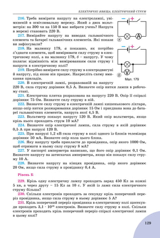 ÅËÅÊÒÐÈ×ÍІ ßÂÈÙÀ. ÅËÅÊÒÐÈ×ÍÈÉ ÑÒÐÓÌ
129
216. Òðåáà âèìіðÿòè íàïðóãó íà åëåêòðîëàìïі, óâі-
ìêíåíіé â îñâіòëþâàëüíó ìåðåæó. ßêèé ç äâîõ âîëüò-
ìåòðіâ: íà 300 ÷è íà 150 Â ìàє âèáðàòè ó÷åíü? Íàïðóãà
â ìåðåæі ñòàíîâèòü 220 Â.
217. Âèìіðÿéòå íàïðóãó íà âèâîäàõ ãàëüâàíі÷íîãî
åëåìåíòà òà áàòàðåї ãàëüâàíі÷íèõ åëåìåíòіâ. ßêі ïîêàçè
âè çàôіêñóâàëè?
218. Íà ìàëþíêó 179, à ïîêàçàíî, ÿê ïîòðіáíî
ç’єäíàòè åëåìåíòè, ùîá âèìіðþâàòè ñèëó ñòðóìó â åëåê-
òðè÷íîìó êîëі, à íà ìàëþíêó 179, á – íàïðóãó. Ó ÷îìó
ïîëÿãàє âіäìіííіñòü ìіæ âèìіðþâàííÿì ñèëè ñòðóìó і
íàïðóãè â åëåêòðè÷íîìó êîëі?
219. Ïîòðіáíî âèìіðÿòè ñèëó ñòðóìó â åëåêòðîäâèãóíі
é íàïðóãó, ïіä ÿêîþ âіí ïðàöþє. Íàêðåñëіòü ñõåìó âìè-
êàííÿ ïðèëàäіâ.
220. Â åëåêòðè÷íіé ëàìïі, ðîçðàõîâàíіé íà íàïðóãó
220 Â, ñèëà ñòðóìó äîðіâíþє 0,5 À. Âèçíà÷òå îïіð íèòêè ëàìïè â ðîáî÷î-
ìó ñòàíі.
221. Åëåêòðè÷íà ïëèòêà ðîçðàõîâàíà íà íàïðóãó 220 Â. Îïіð її ñïіðàëі
äîðіâíþє 75 Îì. Âèçíà÷òå ñèëó ñòðóìó â íіé.
222. Âèçíà÷òå ñèëó ñòðóìó â åëåêòðè÷íіé ëàìïі êèøåíüêîâîãî ëіõòàðÿ,
ÿêùî îïіð íèòêè ðîçæàðþâàííÿ äîðіâíþє 15 Îì і ïðèєäíàíà âîíà äî áàòà-
ðåї ãàëüâàíі÷íèõ åëåìåíòіâ, íàïðóãà ÿêîї 4,5 Â.
223. Âîëüòìåòð ïîêàçóє íàïðóãó 120 Â. ßêèé îïіð âîëüòìåòðà, ÿêùî
êðіçü íüîãî ïðîõîäèòü ñòðóì 10 ìÀ?
224. Âèçíà÷òå îïіð åëåêòðè÷íîї ëàìïè, ñèëà ñòðóìó â ÿêіé äîðіâíþє
0,5 À ïðè íàïðóçі 120 Â.
225. Ïðè íàïðóçі 1,2 êÂ ñèëà ñòðóìó â êîëі îäíîãî іç áëîêіâ òåëåâіçîðà
äîðіâíþє 50 ìÀ. Âèçíà÷òå îïіð êîëà öüîãî áëîêà.
226. ßêó íàïðóãó òðåáà ïðèêëàñòè äî ïðîâіäíèêà, îïіð ÿêîãî 1000 Îì,
ùîá îòðèìàòè â íüîìó ñèëó ñòðóìó 8 ìÀ?
227. Ó ïàñïîðòі àìïåðìåòðà íàïèñàíî, ùî éîãî îïіð äîðіâíþє 0,1 Îì.
Âèçíà÷òå íàïðóãó íà çàòèñêà÷àõ àìïåðìåòðà, ÿêùî âіí ïîêàçóє ñèëó ñòðó-
ìó 10 À.
228. Âèçíà÷òå íàïðóãó íà êіíöÿõ ïðîâіäíèêà, îïіð ÿêîãî äîðіâíþє
20 Îì, ÿêùî ñèëà ñòðóìó â ïðîâіäíèêó 0,4 À.
Ðіâåíü Á
229. Êðіçü îäíó åëåêòðè÷íó ëàìïó ïðîõîäèòü çàðÿä 450 Êë çà êîæíі
5 õâ, à ÷åðåç äðóãó – 15 Êë çà 10 ñ. Ó ÿêіé іç ëàìï ñèëà åëåêòðè÷íîãî
ñòðóìó áіëüøà?
230. Ñêіëüêè åëåêòðîíіâ ïðîõîäèòü çà ñåêóíäó êðіçü ïîïåðå÷íèé ïåðå-
ðіç ïðîâіäíèêà, ÿêùî ñèëà ñòðóìó â íüîìó äîðіâíþє 5 À?
231. Êðіçü ïîïåðå÷íèé ïåðåðіç ïðîâіäíèêà â åëåêòðè÷íîìó êîëі ùîñåêóí-
äè ïðîõîäèòü 3,1 ∙ 1018 åëåêòðîíіâ. Âèçíà÷òå ñèëó ñòðóìó â êîëі. Ñêіëüêè
åëåêòðîíіâ ïðîõîäèòü êðіçü ïîïåðå÷íèé ïåðåðіç ñïіðàëі åëåêòðè÷íîї ëàìïè
â öüîìó êîëі?
Мал. 179
а
б
 