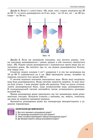 ÒÅÏËÎÂІ ßÂÈÙÀ
13
Äîñëіä 4. ßêùî 1 ë ðòóòі (ìàë. 18), âîäè, ãàñó, ñïèðòó íàãðіâàòè âіä 20
äî 60 Ñ, òî ðòóòü ðîçøèðèòüñÿ íà 8 ìë, âîäà – íà 12 ìë, ãàñ – íà 30 ìë,
ñïèðò – íà 50 ìë.
Мал. 19
Äîñëіä 5. Êîëè ìè íàãðіâàєìî ïîñóäèíó, ÿêà ìіñòèòü ðіäèíó, ñòіí-
êè ïîñóäèíè ðîçøèðþþòüñÿ і ðіâåíü ðіäèíè â íіé ñïî÷àòêó çíèæóєòüñÿ
(ìàë. 19). Ðіäèíà òàêîæ ðîçøèðþєòüñÿ і ïіäíіìàєòüñÿ òðîõè âèùå âіä ïî-
÷àòêîâîãî ðіâíÿ. Öå ñâіä÷èòü ïðî òå, ùî ðіäèíè ðîçøèðþþòüñÿ áіëüøå,
íіæ òâåðäі òіëà.
Ñòîâï÷èê ñïèðòó ïëîùåþ 1 ñì2 і çàââèøêè 1 ì ïіä ÷àñ íàãðіâàííÿ âіä
10 äî 60 Ñ ïіäíіìàєòüñÿ íà 5 ñì. Ùîá ïðîòèäіÿòè öüîìó, ïîòðіáíî íà
ïîðøåíü ïîêëàñòè òіëî ìàñîþ 500 êã.
Ó ñèñòåìі âîäÿíîãî îïàëåííÿ çíàõîäèòüñÿ âîäà. ßêùî âîäó íàãðіâàòè,
âîíà áóäå ðîçøèðþâàòèñÿ. ßêùî ñèñòåìó ïîâíіñòþ çàêðèòè, òî âîäі íіêó-
äè áóäå äіòèñÿ, і âîíà ðîçіðâå òðóáè àáî ðàäіàòîð. Òîìó íà äàõàõ óñòàíîâ-
ëþþòü ðîçøèðþâàëüíі áàêè, êóäè ïîòðàïëÿòèìå âîäà, ðîçøèðþþ÷èñü.
Â îõîëîäæóâàëüíіé ñèñòåìі àâòîìîáіëÿ òàêîæ óñòàíîâëþþòü ðîçøèðþ-
âàëüíèé áàê.
ßâèùå ðîçøèðåííÿ ðіäèí óðàõîâóþòü ïіä ÷àñ íàïîâíåííÿ íèìè ðіçíî-
ìàíіòíèõ ïîñóäèí. Êóïóþ÷è ïëÿøêè ç íàïîÿìè, âè, ìàáóòü, ïîìіòèëè,
ùî âîíè íå ïîâíіñòþ çàïîâíåíі ðіäèíîþ.
Çàëåæíіñòü ðîçøèðåííÿ ðіäèí âіä òåìïåðàòóðè âèêîðèñòîâóþòü ó ðі-
äèííèõ òåðìîìåòðàõ.
ЗАПИТАННЯ ДО ВИВЧЕНОГО
1. Від чого залежить розширення рідин?
2. Чи однаково розширюються різні рідини?
3. Чому потрібно враховувати явище розширення рідин?
4. Де використовують явище розширення рідин?
 