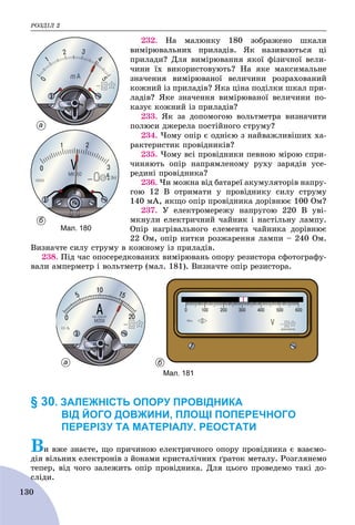 ÐÎÇÄІË 2
130
232. Íà ìàëþíêó 180 çîáðàæåíî øêàëè
âèìіðþâàëüíèõ ïðèëàäіâ. ßê íàçèâàþòüñÿ öі
ïðèëàäè? Äëÿ âèìіðþâàííÿ ÿêîї ôіçè÷íîї âåëè-
÷èíè їõ âèêîðèñòîâóþòü? Íà ÿêå ìàêñèìàëüíå
çíà÷åííÿ âèìіðþâàíîї âåëè÷èíè ðîçðàõîâàíèé
êîæíèé іç ïðèëàäіâ? ßêà öіíà ïîäіëêè øêàë ïðè-
ëàäіâ? ßêå çíà÷åííÿ âèìіðþâàíîї âåëè÷èíè ïî-
êàçóє êîæíèé іç ïðèëàäіâ?
233. ßê çà äîïîìîãîþ âîëüòìåòðà âèçíà÷èòè
ïîëþñè äæåðåëà ïîñòіéíîãî ñòðóìó?
234. ×îìó îïіð є îäíієþ ç íàéâàæëèâіøèõ õà-
ðàêòåðèñòèê ïðîâіäíèêіâ?
235. ×îìó âñі ïðîâіäíèêè ïåâíîþ ìіðîþ ñïðè-
÷èíÿþòü îïіð íàïðÿìëåíîìó ðóõó çàðÿäіâ óñå-
ðåäèíі ïðîâіäíèêà?
236. ×è ìîæíà âіä áàòàðåї àêóìóëÿòîðіâ íàïðó-
ãîþ 12 Â îòðèìàòè ó ïðîâіäíèêó ñèëó ñòðóìó
140 ìÀ, ÿêùî îïіð ïðîâіäíèêà äîðіâíþє 100 Îì?
237. Ó åëåêòðîìåðåæó íàïðóãîþ 220 Â óâі-
ìêíóëè åëåêòðè÷íèé ÷àéíèê і íàñòіëüíó ëàìïó.
Îïіð íàãðіâàëüíîãî åëåìåíòà ÷àéíèêà äîðіâíþє
22 Îì, îïіð íèòêè ðîçæàðåííÿ ëàìïè – 240 Îì.
Âèçíà÷òå ñèëó ñòðóìó â êîæíîìó іç ïðèëàäіâ.
238. Ïіä ÷àñ îïîñåðåäêîâàíèõ âèìіðþâàíü îïîðó ðåçèñòîðà ñôîòîãðàôó-
âàëè àìïåðìåòð і âîëüòìåòð (ìàë. 181). Âèçíà÷òå îïіð ðåçèñòîðà.
а б
Мал. 181
§ 30. ЗАЛЕЖНІСТЬ ОПОРУ ПРОВІДНИКА
ВІД ЙОГО ДОВЖИНИ, ПЛОЩІ ПОПЕРЕЧНОГО
ПЕРЕРІЗУ ТА МАТЕРІАЛУ. РЕОСТАТИ
Âè âæå çíàєòå, ùî ïðè÷èíîþ åëåêòðè÷íîãî îïîðó ïðîâіäíèêà є âçàєìî-
äіÿ âіëüíèõ åëåêòðîíіâ ç éîíàìè êðèñòàëі÷íèõ ґðàòîê ìåòàëó. Ðîçãëÿíåìî
òåïåð, âіä ÷îãî çàëåæèòü îïіð ïðîâіäíèêà. Äëÿ öüîãî ïðîâåäåìî òàêі äî-
ñëіäè.ñ
а
б
Мал. 180
 