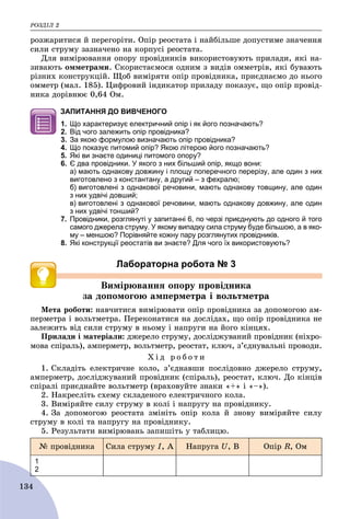 ÐÎÇÄІË 2
134
ðîçæàðèòèñÿ é ïåðåãîðіòè. Îïіð ðåîñòàòà і íàéáіëüøå äîïóñòèìå çíà÷åííÿ
ñèëè ñòðóìó çàçíà÷åíî íà êîðïóñі ðåîñòàòà.
Äëÿ âèìіðþâàííÿ îïîðó ïðîâіäíèêіâ âèêîðèñòîâóþòü ïðèëàäè, ÿêі íà-
çèâàþòü îììåòðàìè. Ñêîðèñòàєìîñÿ îäíèì ç âèäіâ îììåòðіâ, ÿêі áóâàþòü
ðіçíèõ êîíñòðóêöіé. Ùîá âèìіðÿòè îïіð ïðîâіäíèêà, ïðèєäíàєìî äî íüîãî
îììåòð (ìàë. 185). Öèôðîâèé іíäèêàòîð ïðèëàäó ïîêàçóє, ùî îïіð ïðîâіä-
íèêà äîðіâíþє 0,64 Îì.
ЗАПИТАННЯ ДО ВИВЧЕНОГО
1. Що характеризує електричний опір і як його позначають?
2. Від чого залежить опір провідника?
3. За якою формулою визначають опір провідника?
4. Що показує питомий опір? Якою літерою його позначають?
5. Які ви знаєте одиниці питомого опору?
6. Є два провідники. У якого з них більший опір, якщо вони:
а) мають однакову довжину і площу поперечного перерізу, але один з них
виготовлено з константану, а другий – з фехралю;
б) виготовлені з однакової речовини, мають однакову товщину, але один
з них удвічі довший;
в) виготовлені з однакової речовини, мають однакову довжину, але один
з них удвічі тонший?
7. Провідники, розглянуті у запитанні 6, по черзі приєднують до одного й того
самого джерела струму. У якому випадку сила струму буде більшою, а в яко-
му – меншою? Порівняйте кожну пару розглянутих провідників.
8. Які конструкції реостатів ви знаєте? Для чого їх використовують?
Лабораторна робота № 3
Âèìіðþâàííÿ îïîðó ïðîâіäíèêà
çà äîïîìîãîþ àìïåðìåòðà і âîëüòìåòðà
Ìåòà ðîáîòè: íàâ÷èòèñÿ âèìіðþâàòè îïіð ïðîâіäíèêà çà äîïîìîãîþ àì-
ïåðìåòðà і âîëüòìåòðà. Ïåðåêîíàòèñÿ íà äîñëіäàõ, ùî îïіð ïðîâіäíèêà íå
çàëåæèòü âіä ñèëè ñòðóìó â íüîìó і íàïðóãè íà éîãî êіíöÿõ.
Ïðèëàäè і ìàòåðіàëè: äæåðåëî ñòðóìó, äîñëіäæóâàíèé ïðîâіäíèê (íіõðî-
ìîâà ñïіðàëü), àìïåðìåòð, âîëüòìåòð, ðåîñòàò, êëþ÷, ç’єäíóâàëüíі ïðîâîäè.
Õ і ä ð î á î ò è
1. Ñêëàäіòü åëåêòðè÷íå êîëî, ç’єäíàâøè ïîñëіäîâíî äæåðåëî ñòðóìó,
àìïåðìåòð, äîñëіäæóâàíèé ïðîâіäíèê (ñïіðàëü), ðåîñòàò, êëþ÷. Äî êіíöіâ
ñïіðàëі ïðèєäíàéòå âîëüòìåòð (âðàõîâóéòå çíàêè «+» і «–»).
2. Íàêðåñëіòü ñõåìó ñêëàäåíîãî åëåêòðè÷íîãî êîëà.
3. Âèìіðÿéòå ñèëó ñòðóìó â êîëі і íàïðóãó íà ïðîâіäíèêó.
4. Çà äîïîìîãîþ ðåîñòàòà çìіíіòü îïіð êîëà é çíîâó âèìіðÿéòå ñèëó
ñòðóìó â êîëі òà íàïðóãó íà ïðîâіäíèêó.
5. Ðåçóëüòàòè âèìіðþâàíü çàïèøіòü ó òàáëèöþ.
№ ïðîâіäíèêà Ñèëà ñòðóìó I, À Íàïðóãà U, Â Îïіð R, Îì
1
2
 