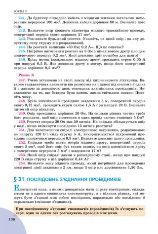 ÐÎÇÄІË 2
136
241. Äî áóäèíêó ïіäâåäåíî êàáåëü ç ìіäíèìè æèëàìè çàãàëüíèì ïîïå-
ðå÷íèì ïåðåðіçîì 100 ìì2. Äîâæèíà êàáåëÿ äîðіâíþє 80 ì. Âèçíà÷òå éîãî
îïіð.
242. Âèçíà÷òå îïіð êîæíîãî êіëîìåòðà ìіäíîãî òðàìâàéíîãî ïðîâîäó,
ïîïåðå÷íèé ïåðåðіç ÿêîãî äîðіâíþє 51 ìì2.
243. Ðîçãëÿíüòå áóäü-ÿêèé ðåîñòàò. Óêàæіòü, íà ÿêèé îïіð і íà ÿêó äî-
ïóñòèìó ñèëó ñòðóìó âіí ðîçðàõîâàíèé.
244. Íà ðåîñòàòі íàïèñàíî «50 Îì; 0,2 À». Ùî öå îçíà÷àє?
245. Ïîòðіáíî âèãîòîâèòè ðåîñòàò íà 5 Îì ç íіêåëіíîâîãî äðîòó ïëîùåþ
ïîïåðå÷íîãî ïåðåðіçó 0,2 ìì2. ßêîї äîâæèíè äðіò ïîòðіáåí äëÿ öüîãî?
246. Êðіçü ìîòîê іçîëüîâàíîãî ìіäíîãî äðîòó ïðîõîäèòü ñòðóì 0,05 À
ïðè íàïðóçі 8,5 Â. ßêà äîâæèíà äðîòó â ìîòêó, ÿêùî éîãî ïîïåðå÷íèé
ïåðåðіç äîðіâíþє 0,5 ìì2?
Ðіâåíü Á
247. Ó÷åíü óñòàíîâèâ íà ñòîëі ëàìïó âіä êèøåíüêîâîãî ëіõòàðèêà. Áà-
òàðåþ ãàëüâàíі÷íèõ åëåìåíòіâ âіí ðîçìіñòèâ íà ïіäëîçі ïіä ñòîëîì і ç’єäíàâ
її ç ëàìïîþ çà äîïîìîãîþ äâîõ òîíåíüêèõ àëþìіíієâèõ ïðîâіäíèêіâ. Íå-
çâàæàþ÷è íà òå, ùî áàòàðåÿ áóëà íîâîþ, ëàìïà ñâіòèëàñÿ ïîãàíî. Ïîÿñ-
íіòü ÷îìó.
248. Êðіçü íіêåëіíîâèé ïðîâіäíèê çàâäîâæêè 5 ì, ïîïåðå÷íèé ïåðåðіç
ÿêîãî 0,12 ìì2, ïðîõîäèòü ñòðóì ñèëîþ 1,5 À ïðè íàïðóçі 24 Â. Âèçíà÷òå
ïèòîìèé îïіð íіêåëіíó.
249. Îïіð ïðîâіäíèêà äîðіâíþє 20 Îì. Íà ñêіëüêè ðіâíèõ ÷àñòèí òðåáà
éîãî ðîçðіçàòè, ùîá îïіð ñïëåòåíèõ â îäèí ïðîâіä ÷àñòèí ñòàíîâèâ 5 Îì?
250. Ðåîñòàò îïîðîì 30 Îì ìàє 50 âèòêіâ. Íà ñêіëüêè çáіëüøóєòüñÿ îïіð
ó êîëі, ÿêùî ââіìêíóòè ïîñëіäîâíî 15 âèòêіâ ðåîñòàòà?
251. Äëÿ âèãîòîâëåííÿ ñïіðàëі åëåêòðè÷íîãî íàãðіâíèêà, ðîçðàõîâàíîãî
íà íàïðóãó 120 Â і ñèëó ñòðóìó 5 À, âèêîðèñòîâóєòüñÿ íіõðîìîâèé ïðî-
âіäíèê ïîïåðå÷íèì ïåðåðіçîì 0,3 ìì2. Âèçíà÷òå äîâæèíó öüîãî ïðîâіäíèêà.
252. Ñêіëüêè òðåáà âçÿòè ìåòðіâ ìіäíîãî äðîòó, ïîïåðå÷íèé ïåðåðіç
ÿêîãî 2 ìì2, ùîá éîãî îïіð áóâ òàêèì ñàìèì, ÿê îïіð àëþìіíієâîãî äðîòó
ç ïîïåðå÷íèì ïåðåðіçîì 5 ìì2 і çàâäîâæêè 17 ì?
253. ßêèé îïіð ñïіðàëі ëàìïè â ðîçæàðåíîìó ñòàíі, ÿêùî ïðè íàïðóçі
220 Â ñèëà ñòðóìó â íіé äîðіâíþє 0,44 À?
254. Âèçíà÷òå ìàñó ìіäíîãî ïðîâîäó, ÿêèé ïîòðіáíèé äëÿ ïðîâåäåííÿ
ïîâіòðÿíîї ëіíії çàâäîâæêè 2 êì, ÿêùî її îïіð ìàє äîðіâíþâàòè 1,36 Îì.
§ 31. ПОСЛІДОВНЕ З’ЄДНАННЯ ПРОВІДНИКІВ
Åëåêòðè÷íі êîëà, ç ÿêèìè äîâîäèòüñÿ ìàòè ñïðàâó åëåêòðèêàì, ñêëàäà-
þòüñÿ íå ç îäíîãî ñïîæèâà÷à åëåêòðîñòðóìó, à ç êіëüêîõ ðіçíèõ, ÿêі ìî-
æóòü áóòè ç’єäíàíі ìіæ ñîáîþ ïîñëіäîâíî, ïàðàëåëüíî àáî ïîñëіäîâíî é
ïàðàëåëüíî (çìіøàíå ç’єäíàííÿ).
Ïðè ïîñëіäîâíîìó ç’єäíàííі ñïîæèâà÷іâ (ïðîâіäíèêіâ) їõ ç’єäíóþòü ïî
÷åðçі îäèí çà îäíèì áåç ðîçãàëóæåíü ïðîâîäіâ ìіæ íèìè.
 