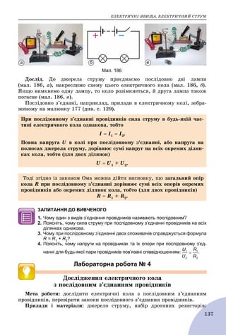 ÅËÅÊÒÐÈ×ÍІ ßÂÈÙÀ. ÅËÅÊÒÐÈ×ÍÈÉ ÑÒÐÓÌ
137
Мал. 186
а б в
Äîñëіä. Äî äæåðåëà ñòðóìó ïðèєäíàєìî ïîñëіäîâíî äâі ëàìïè
(ìàë. 186, à), íàêðåñëèìî ñõåìó öüîãî åëåêòðè÷íîãî êîëà (ìàë. 186, á).
ßêùî âèìêíåìî îäíó ëàìïó, òî êîëî ðîçіìêíåòüñÿ, é äðóãà ëàìïà òàêîæ
ïîãàñíå (ìàë. 186, â).
Ïîñëіäîâíî ç’єäíàíі, íàïðèêëàä, ïðèëàäè â åëåêòðè÷íîìó êîëі, çîáðà-
æåíîìó íà ìàëþíêó 177 (äèâ. ñ. 129).
ЗАПИТАННЯ ДО ВИВЧЕНОГО
1. Чому один з видів з’єднання провідників називають послідовним?
2. Поясніть, чому сила струму при послідовному з’єднанні провідників на всіх
ділянках однакова.
3. Чому при послідовному з’єднанні двох споживачів справджується формула
R = R1 + R2?
4. Поясніть, чому напруги на провідниках та їх опори при послідовному з’єд-
нанні для будь-якої пари провідників пов’язані співвідношенням: .
Лабораторна робота № 4
Äîñëіäæåííÿ åëåêòðè÷íîãî êîëà
ç ïîñëіäîâíèì ç’єäíàííÿì ïðîâіäíèêіâ
Ìåòà ðîáîòè: äîñëіäèòè åëåêòðè÷íі êîëà ç ïîñëіäîâíèì ç’єäíàííÿì
ïðîâіäíèêіâ, ïåðåâіðèòè çàêîíè ïîñëіäîâíîãî ç’єäíàííÿ ïðîâіäíèêіâ.
Ïðèëàäè і ìàòåðіàëè: äæåðåëî ñòðóìó, íàáіð äðîòÿíèõ ðåçèñòîðіâ:â:
Ïðè ïîñëіäîâíîìó ç’єäíàííі ïðîâіäíèêіâ ñèëà ñòðóìó â áóäü-ÿêіé ÷àñ-
òèíі åëåêòðè÷íîãî êîëà îäíàêîâà, òîáòî
І  І1  І2.
Ïîâíà íàïðóãà U â êîëі ïðè ïîñëіäîâíîìó ç’єäíàííі, àáî íàïðóãà íà
ïîëþñàõ äæåðåëà ñòðóìó, äîðіâíþє ñóìі íàïðóã íà âñіõ îêðåìèõ äіëÿí-
êàõ êîëà, òîáòî (äëÿ äâîõ äіëÿíîê)
U  U1 + U2.
Òîäі çãіäíî іç çàêîíîì Îìà ìîæíà äіéòè âèñíîâêó, ùî çàãàëüíèé îïіð
êîëà R ïðè ïîñëіäîâíîìó ç’єäíàííі äîðіâíþє ñóìі âñіõ îïîðіâ îêðåìèõ
ïðîâіäíèêіâ àáî îêðåìèõ äіëÿíîê êîëà, òîáòî (äëÿ äâîõ ïðîâіäíèêіâ)
R  R1 + R2.
 