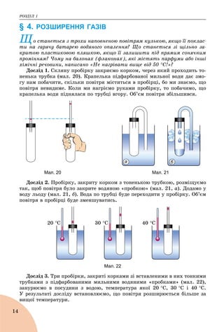 ÐÎÇÄІË 1
14
§ 4. РОЗШИРЕННЯ ГАЗІВ
Ùî ñòàíåòüñÿ ç òðîõè íàïîâíåíîþ ïîâіòðÿì êóëüêîþ, ÿêùî її ïîêëàñ-
òè íà ãàðÿ÷ó áàòàðåþ âîäÿíîãî îïàëåííÿ? Ùî ñòàíåòüñÿ çі ùіëüíî çà-
Ù
êðèòîþ ïëàñòèêîâîþ ïëÿøêîþ, ÿêùî її çàëèøèòè ïіä ïðÿìèì ñîíÿ÷íèì
ïðîìіííÿì? ×îìó íà áàëîíàõ (ôëàêîíàõ), ÿêі ìіñòÿòü ïàðôóìè àáî іíøі
õіìі÷íі ðå÷îâèíè, íàïèñàíî «Íå íàãðіâàòè âèùå âіä 50 Ñ!»?
Äîñëіä 1. Ñêëÿíó ïðîáіðêó çàêðèєìî êîðêîì, ÷åðåç ÿêèé ïðîõîäèòü òî-
íåíüêà òðóáêà (ìàë. 20). Êðàïåëüêà ïіäôàðáîâàíîї ìèëüíîї âîäè äàє çìî-
ãó íàì ïîáà÷èòè, ñêіëüêè ïîâіòðÿ ìіñòèòüñÿ â ïðîáіðöі, áî ìè çíàєìî, ùî
ïîâіòðÿ íåâèäèìå. Êîëè ìè íàãðієìî ðóêàìè ïðîáіðêó, òî ïîáà÷èìî, ùî
êðàïåëüêà âîäè ïіäíÿëàñÿ ïî òðóáöі âãîðó. Îá’єì ïîâіòðÿ çáіëüøèâñÿ.
а б
Мал. 20 Мал. 21
Äîñëіä 2. Ïðîáіðêó, çàêðèòó êîðêîì ç òîíåíüêîþ òðóáêîþ, ðîçìіùóєìî
òàê, ùîá ïîâіòðÿ áóëî çàêðèòå âîäÿíîþ «ïðîáêîþ» (ìàë. 21, à). Äîäàìî ó
âîäó ëüîäó (ìàë. 21, á). Âîäà ïî òðóáöі áóäå ïåðåõîäèòè ó ïðîáіðêó. Îá’єì
ïîâіòðÿ â ïðîáіðöі áóäå çìåíøóâàòèñü.
20 Ñ 30 Ñ 40 Ñ
Мал. 22
Äîñëіä 3. Òðè ïðîáіðêè, çàêðèòі êîðêàìè çі âñòàâëåíèìè â íèõ òîíêèìè
òðóáêàìè ç ïіäôàðáîâàíèìè ìèëüíèìè âîäÿíèìè «ïðîáêàìè» (ìàë. 22),
çàíóðþєìî â ïîñóäèíè ç âîäîþ, òåìïåðàòóðà ÿêîї 20 Ñ, 30 Ñ і 40 Ñ.
Ó ðåçóëüòàòі äîñëіäó âñòàíîâëþєìî, ùî ïîâіòðÿ ðîçøèðþєòüñÿ áіëüøå çà
âèùîї òåìïåðàòóðè.
 