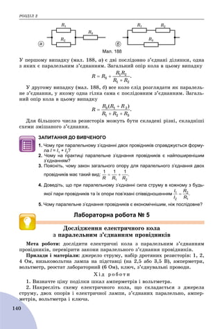ÐÎÇÄІË 2
140
Ó ïåðøîìó âèïàäêó (ìàë. 188, à) є äâі ïîñëіäîâíî ç’єäíàíі äіëÿíêè, îäíà
ç ÿêèõ є ïàðàëåëüíèì ç’єäíàííÿì. Çàãàëüíèé îïіð êîëà â öüîìó âèïàäêó
.
Ó äðóãîìó âèïàäêó (ìàë. 188, á) âñå êîëî ñëіä ðîçãëÿäàòè ÿê ïàðàëåëü-
íå ç’єäíàííÿ, ó ÿêîìó îäíà ãіëêà ñàìà є ïîñëіäîâíèì ç’єäíàííÿì. Çàãàëü-
íèé îïіð êîëà â öüîìó âèïàäêó
.
Äëÿ áіëüøîãî ÷èñëà ðåçèñòîðіâ ìîæóòü áóòè ñêëàäåíі ðіçíі, ñêëàäíіøі
ñõåìè çìіøàíîãî ç’єäíàííÿ.
ЗАПИТАННЯ ДО ВИВЧЕНОГО
1. Чому при паралельному з’єднанні двох провідників справджується форму-
ла І =І І1 + І2?
2. Чому на практиці паралельне з’єднання провідників є найпоширенішим
з’єднанням?
3. Поясніть, чому закон загального опору для паралельного з’єднання двох
провідників має такий вид: .
4. Доведіть, що при паралельному з’єднанні сила струму в кожному з будь-
якої пари провідників та їх опори пов’язані співвідношенням .
5. Чому паралельне з’єднання провідників є економічнішим, ніж послідовне?
Лабораторна робота № 5
Äîñëіäæåííÿ åëåêòðè÷íîãî êîëà
ç ïàðàëåëüíèì ç’єäíàííÿì ïðîâіäíèêіâ
Ìåòà ðîáîòè: äîñëіäèòè åëåêòðè÷íі êîëà ç ïàðàëåëüíèì ç’єäíàííÿì
ïðîâіäíèêіâ, ïåðåâіðèòè çàêîíè ïàðàëåëüíîãî ç’єäíàííÿ ïðîâіäíèêіâ.
Ïðèëàäè і ìàòåðіàëè: äæåðåëî ñòðóìó, íàáіð äðîòÿíèõ ðåçèñòîðіâ: 1, 2,
4 Îì, íèçüêîâîëüòíà ëàìïà íà ïіäñòàâöі (íà 2,5 àáî 3,5 Â), àìïåðìåòðè,
âîëüòìåòð, ðåîñòàò ëàáîðàòîðíèé (6 Îì), êëþ÷, ç’єäíóâàëüíі ïðîâîäè.
Õ і ä ð î á î ò è
1. Âèçíà÷òå öіíó ïîäіëêè øêàë àìïåðìåòðіâ і âîëüòìåòðà.
2. Íàêðåñëіòü ñõåìó åëåêòðè÷íîãî êîëà, ùî ñêëàäàєòüñÿ ç äæåðåëà
ñòðóìó, äâîõ îïîðіâ і åëåêòðè÷íîї ëàìïè, ç’єäíàíèõ ïàðàëåëüíî, àìïåð-
ìåòðіâ, âîëüòìåòðà і êëþ÷à.ì
а б
Мал. 188
 