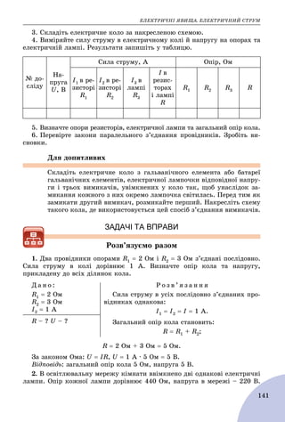 ÅËÅÊÒÐÈ×ÍІ ßÂÈÙÀ. ÅËÅÊÒÐÈ×ÍÈÉ ÑÒÐÓÌ
141
3. Ñêëàäіòü åëåêòðè÷íå êîëî çà íàêðåñëåíîþ ñõåìîþ.
4. Âèìіðÿéòå ñèëó ñòðóìó â åëåêòðè÷íîìó êîëі é íàïðóãó íà îïîðàõ òà
åëåêòðè÷íіé ëàìïі. Ðåçóëüòàòè çàïèøіòü ó òàáëèöþ.
№ äî-
ñëіäó
Íà-
ïðóãà
U, Â
Ñèëà ñòðóìó, À Îïіð, Îì
І1 â ðå-
çèñòîðі
R1
І2 â ðå-
çèñòîðі
R2
І3 â
ëàìïі
R3
І â
ðåçèñ-
òîðàõ
і ëàìïі
R
R1 R2 R3 R
5. Âèçíà÷òå îïîðè ðåçèñòîðіâ, åëåêòðè÷íîї ëàìïè òà çàãàëüíèé îïіð êîëà.
6. Ïåðåâіðòå çàêîíè ïàðàëåëüíîãî ç’єäíàííÿ ïðîâіäíèêіâ. Çðîáіòü âè-
ñíîâêè.
Äëÿ äîïèòëèâèõ
Ñêëàäіòü åëåêòðè÷íå êîëî ç ãàëüâàíі÷íîãî åëåìåíòà àáî áàòàðåї
ãàëüâàíі÷íèõ åëåìåíòіâ, åëåêòðè÷íîї ëàìïî÷êè âіäïîâіäíîї íàïðó-
ãè і òðüîõ âèìèêà÷іâ, óâіìêíåíèõ ó êîëî òàê, ùîá óíàñëіäîê çà-
ìèêàííÿ êîæíîãî ç íèõ îêðåìî ëàìïî÷êà ñâіòèëàñü. Ïåðåä òèì ÿê
çàìèêàòè äðóãèé âèìèêà÷, ðîçìèêàéòå ïåðøèé. Íàêðåñëіòü ñõåìó
òàêîãî êîëà, äå âèêîðèñòîâóєòüñÿ öåé ñïîñіá ç’єäíàííÿ âèìèêà÷іâ.
ЗАДАЧІ ТА ВПРАВИ
Ðîçâ’ÿçóєìî ðàçîì
1. Äâà ïðîâіäíèêè îïîðàìè R1  2 Îì і R2  3 Îì ç’єäíàíі ïîñëіäîâíî.
Ñèëà ñòðóìó â êîëі äîðіâíþє 1 À. Âèçíà÷òå îïіð êîëà òà íàïðóãó,
ïðèêëàäåíó äî âñіõ äіëÿíîê êîëà.
Ä à í î :
R1  2 Îì
R2  3 Îì
І2  1 À
Ð î ç â ’ ÿ ç à í í ÿ
Ñèëà ñòðóìó â óñіõ ïîñëіäîâíî ç’єäíàíèõ ïðî-
âіäíèêàõ îäíàêîâà:
І1  І2  І  1 À.
Çàãàëüíèé îïіð êîëà ñòàíîâèòü:
R  R1 + R2;
R – ? U – ?
R  2 Îì + 3 Îì  5 Îì.
Çà çàêîíîì Îìà: U  IR, U  1 À ∙ 5 Îì  5 Â.
Âіäïîâіäü: çàãàëüíèé îïіð êîëà 5 Îì, íàïðóãà 5 Â.
2. Â îñâіòëþâàëüíó ìåðåæó êіìíàòè ââіìêíåíî äâі îäíàêîâі åëåêòðè÷íі
ëàìïè. Îïіð êîæíîї ëàìïè äîðіâíþє 440 Îì, íàïðóãà â ìåðåæі – 220 Â.
 