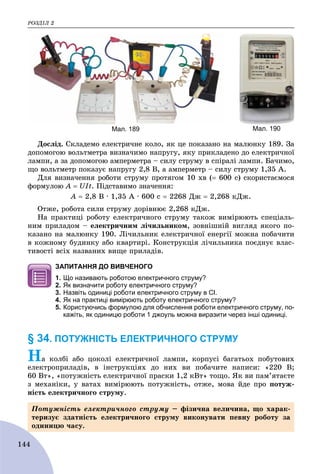 ÐÎÇÄІË 2
144
Мал. 189 Мал. 190
Äîñëіä. Ñêëàäåìî åëåêòðè÷íå êîëî, ÿê öå ïîêàçàíî íà ìàëþíêó 189. Çà
äîïîìîãîþ âîëüòìåòðà âèçíà÷èìî íàïðóãó, ÿêó ïðèêëàäåíî äî åëåêòðè÷íîї
ëàìïè, à çà äîïîìîãîþ àìïåðìåòðà – ñèëó ñòðóìó â ñïіðàëі ëàìïè. Áà÷èìî,
ùî âîëüòìåòð ïîêàçóє íàïðóãó 2,8 Â, à àìïåðìåòð – ñèëó ñòðóìó 1,35 À.
Äëÿ âèçíà÷åííÿ ðîáîòè ñòðóìó ïðîòÿãîì 10 õâ ( 600 ñ) ñêîðèñòàєìîñÿ
ôîðìóëîþ À  UIt. Ïіäñòàâèìî çíà÷åííÿ:
À  2,8 Â ∙ 1,35 À ∙ 600 ñ  2268 Äæ  2,268 êÄæ.
Îòæå, ðîáîòà ñèëè ñòðóìó äîðіâíþє 2,268 êÄæ.
Íà ïðàêòèöі ðîáîòó åëåêòðè÷íîãî ñòðóìó òàêîæ âèìіðþþòü ñïåöіàëü-
íèì ïðèëàäîì – åëåêòðè÷íèì ëі÷èëüíèêîì, çîâíіøíіé âèãëÿä ÿêîãî ïî-
êàçàíî íà ìàëþíêó 190. Ëі÷èëüíèê åëåêòðè÷íîї åíåðãії ìîæíà ïîáà÷èòè
â êîæíîìó áóäèíêó àáî êâàðòèðі. Êîíñòðóêöіÿ ëі÷èëüíèêà ïîєäíóє âëàñ-
òèâîñòі âñіõ íàçâàíèõ âèùå ïðèëàäіâ.
ЗАПИТАННЯ ДО ВИВЧЕНОГО
1. Що називають роботою електричного струму?
2. Як визначити роботу електричного струму?
3. Назвіть одиниці роботи електричного струму в СІ.
4. Як на практиці вимірюють роботу електричного струму?
5. Користуючись формулою для обчислення роботи електричного струму, по-
кажіть, як одиницю роботи 1 джоуль можна виразити через інші одиниці.
§ 34. ПОТУЖНІСТЬ ЕЛЕКТРИЧНОГО СТРУМУ
Íà êîëáі àáî öîêîëі åëåêòðè÷íîї ëàìïè, êîðïóñі áàãàòüîõ ïîáóòîâèõ
åëåêòðîïðèëàäіâ, â іíñòðóêöіÿõ äî íèõ âè ïîáà÷èòå íàïèñè: «220 Â;
60 Âò», «ïîòóæíіñòü åëåêòðè÷íîї ïðàñêè 1,2 êÂò» òîùî. ßê âè ïàì’ÿòàєòå
ç ìåõàíіêè, ó âàòàõ âèìіðþþòü ïîòóæíіñòü, îòæå, ìîâà éäå ïðî ïîòóæ-
íіñòü åëåêòðè÷íîãî ñòðóìó.
Ïîòóæíіñòü åëåêòðè÷íîãî ñòðóìó – ôіçè÷íà âåëè÷èíà, ùî õàðàê-
òåðèçóє çäàòíіñòü åëåêòðè÷íîãî ñòðóìó âèêîíóâàòè ïåâíó ðîáîòó çà
îäèíèöþ ÷àñó.
 