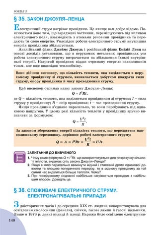 ÐÎÇÄІË 2
148
§ 35. ЗАКОН ДЖОУЛЯ–ЛЕНЦА
Åëåêòðè÷íèé ñòðóì íàãðіâàє ïðîâіäíèê. Öå ÿâèùå âàì äîáðå âіäîìå. Ïî-
ÿñíþєòüñÿ âîíî òèì, ùî çàðÿäæåíі ÷àñòèíêè, ïåðåìіùóþ÷èñü ïіä âïëèâîì
åëåêòðè÷íîãî ïîëÿ, âçàєìîäіþòü ç àòîìàìè ðå÷îâèíè ïðîâіäíèêà òà ïåðå-
äàþòü їì ñâîþ åíåðãіþ. Óíàñëіäîê ðîáîòè åëåêòðè÷íîãî ñòðóìó âíóòðіøíÿ
åíåðãіÿ ïðîâіäíèêà çáіëüøóєòüñÿ.
Àíãëіéñüêèé ôіçèê Äæåéìñ Äæîóëü і ðîñіéñüêèé ôіçèê Åìіëіé Ëåíö íà
îñíîâі äîñëіäіâ óñòàíîâèëè, ùî â íåðóõîìèõ ìåòàëåâèõ ïðîâіäíèêàõ óñÿ
ðîáîòà åëåêòðè÷íîãî ñòðóìó âèòðà÷àєòüñÿ íà çáіëüøåííÿ їõíüîї âíóòðіø-
íüîї åíåðãії. Íàãðіòèé ïðîâіäíèê âіääàє îòðèìàíó åíåðãіþ íàâêîëèøíіì
òіëàì, àëå âæå âíàñëіäîê òåïëîîáìіíó.
Öåé âèñíîâîê îòðèìàâ íàçâó çàêîíó Äæîóëÿ–Ëåíöà:
Q  I2
Rt,
äå Q – êіëüêіñòü òåïëîòè, ÿêà âèäіëÿєòüñÿ ïðîâіäíèêîì çі ñòðóìîì; I – ñèëàI
ñòðóìó ó ïðîâіäíèêó; R – îïіð ïðîâіäíèêà; t – ÷àñ ïðîõîäæåííÿ ñòðóìó.
ßêùî ïðîâіäíèêè ç’єäíàíî ïàðàëåëüíî, òî âîíè ïåðåáóâàþòü ïіä îäíà-
êîâîþ íàïðóãîþ. Ó öüîìó ðàçі êіëüêіñòü òåïëîòè ó ïðîâіäíèêó çðó÷íî âè-
çíà÷àòè çà ôîðìóëîþ:
.
ЗАПИТАННЯ ДО ВИВЧЕНОГО
1. Чому саме формула Q = I
2
Rt, що використовується для розрахунку кількос-
ті теплоти, виражає суть закону Джоуля–Ленца?
2. Якщо в коло паралельно ввімкнути мідний і сталевий дроти однакової до-
вжини та площею поперечного перерізу, то в мідному провіднику за той
самий час виділиться більше теплоти. Чому?
3. При послідовному з’єднанні найбільше нагрівається провідник з найбіль-
шим опором. Доведіть це.
§ 36. СПОЖИВАЧІ ЕЛЕКТРИЧНОГО СТРУМУ.
ЕЛЕКТРОНАГРІВАЛЬНІ ПРИЛАДИ
Çäîіñòîðè÷íèõ ÷àñіâ і äî ñåðåäèíè XIX ñò. ëþäèíà âèêîðèñòîâóâàëà äëÿ
îñâіòëåííÿ ñìîëîñêèïè (ôàêåëè), ñâі÷êè, ãàñîâі ëàìïè é ãàçîâі ïàëüíèêè.
Ëèøå â 1878 ð. äåÿêі âóëèöі é ïëîùі Ïàðèæà áóëî îñâіòëåíî åëåêòðè÷íè-Ë
Âîíè äіéøëè âèñíîâêó, ùî êіëüêіñòü òåïëîòè, ÿêà âèäіëÿєòüñÿ â íåðó-
õîìîìó ïðîâіäíèêó çі ñòðóìîì, âèçíà÷àєòüñÿ äîáóòêîì êâàäðàòà ñèëè
ñòðóìó, îïîðó ïðîâіäíèêà é ÷àñó ïðîõîäæåííÿ ñòðóìó.
Çà çàêîíîì çáåðåæåííÿ åíåðãії êіëüêіñòü òåïëîòè, ùî ïåðåäàєòüñÿ íàâ-
êîëèøíüîìó ñåðåäîâèùó, äîðіâíþє ðîáîòі åëåêòðè÷íîãî ñòðóìó:
Q = À = I2
Rt = = UIt.
 