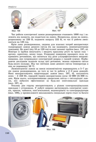 ÐÎÇÄІË 2
150
×àñ ðîáîòè åëåêòðè÷íîї ëàìïè ðîçæàðþâàííÿ ñòàíîâèòü 1000 ãîä і çà-
ëåæèòü âіä íàïðóãè, ùî ïîäàєòüñÿ íà ëàìïó. Íàïðèêëàä, ÿêùî íà ëàìïó,
ðîçðàõîâàíó íà 220 Â, ïîäàâàòè íàïðóãó 222 Â, òî ÷àñ її ðîáîòè çìåí-
øèòüñÿ íà 130 ãîä.
Êðіì ëàìï ðîçæàðþâàííÿ, ëþäèíà äëÿ âëàñíèõ ïîòðåá âèêîðèñòîâóє
ãàçîðîçðÿäíі ëàìïè äåííîãî ñâіòëà (їõ ùå íàçèâàþòü ëþìіíåñöåíòíèìè
ëàìïàìè). Öå äîâãі (âіä 10 äî 120 ñì) ñêëÿíі çàïàÿíі òðóáêè (ìàë. 197, à).
Ïîâіòðÿ іç òðóáêè âèêà÷óþòü і ââîäÿòü êðàïëèíó ðòóòі òà òðîõè ãàçó –
àðãîíó, êðèïòîíó, íåîíó òîùî. Óñåðåäèíі ïîâåðõíþ ïðîçîðîãî ñêëà ïî-
êðèâàþòü ðå÷îâèíîþ, ùî ñâіòèòüñÿ ïіä äієþ óëüòðàôіîëåòîâîãî âèïðîìі-
íþâàííÿ, ÿêå ñóïðîâîäæóє åëåêòðè÷íèé ðîçðÿä ó ãàçîâіé ñóìіøі. Ïіäáè-
ðàþ÷è äîñëіäíèì øëÿõîì ñêëàä öієї ðå÷îâèíè, ìîæíà îòðèìàòè ñâіòëî
áóäü-ÿêîãî êîëüîðó. Ïіä ÷àñ ñâіòіííÿ ëàìï äåííîãî ñâіòëà òåìïåðàòóðà â
íèõ íå ïåðåâèùóє 50 Ñ.
Ëþìіíåñöåíòíі ëàìïè çà ñâîєþ åêîíîìі÷íіñòþ ïåðåâèùóþòü â 5–7 ðà-
çіâ ëàìïè ðîçæàðþâàííÿ, äî òîãî æ ÷àñ їõ ðîáîòè ó 2–3 ðàçè äîâøèé.
Íèíі âèêîðèñòîâóþòü åíåðãîîùàäíі ëàìïè (ìàë. 197, á), ïîòóæíіñòü
ÿêèõ – 4–250 Âò, ñåðåäíіé òåðìіí âèêîðèñòàííÿ ñÿãàє 12 000–25 000 ãî-
äèí. Êðіì öüîãî, àëüòåðíàòèâíèìè äæåðåëàìè ñâіòëà є ñâіòëîäіîäíі ëàì-
ïè, ÿêі íàáàãàòî åôåêòèâíіøі çà áóäü-ÿêі îñâіòëþâàëüíі ïðèëàäè
(ìàë. 197, â).
Òåïëîâó äіþ ñòðóìó âèêîðèñòîâóþòü ó ðіçíèõ åëåêòðîíàãðіâàëüíèõ
ïðèëàäàõ і óñòàíîâêàõ. Ó ïîáóòі øèðîêî çàñòîñîâóþòü åëåêòðè÷íі ïëèò-
êè, ïðàñêè, ÷àéíèêè, êèï’ÿòèëüíèêè, âîäîíàãðіâà÷і òà åëåêòðîðàäіàòîðè
(ìàë. 198), ó ïðîìèñëîâîñòі âèïëàâëÿþòü ñïåöіàëüíі ñîðòè ñòàëі òà áàãàòî
Мал. 196
а б в
Мал. 197
Мал. 198
 
