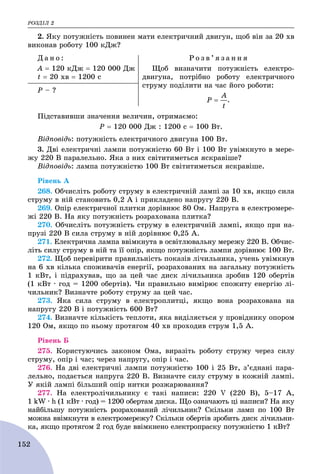 ÐÎÇÄІË 2
152
2. ßêó ïîòóæíіñòü ïîâèíåí ìàòè åëåêòðè÷íèé äâèãóí, ùîá âіí çà 20 õâ
âèêîíàâ ðîáîòó 100 êÄæ?
Ä à í î :
À  120 êÄæ  120 000 Äæ
t  20 õâ  1200 ñ
Ð î ç â ’ ÿ ç à í í ÿ
Ùîá âèçíà÷èòè ïîòóæíіñòü åëåêòðî-
äâèãóíà, ïîòðіáíî ðîáîòó åëåêòðè÷íîãî
ñòðóìó ïîäіëèòè íà ÷àñ éîãî ðîáîòè:
.
Ð – ?
Ïіäñòàâèâøè çíà÷åííÿ âåëè÷èí, îòðèìàєìî:
Ð  120 000 Äæ : 1200 ñ  100 Âò.
Âіäïîâіäü: ïîòóæíіñòü åëåêòðè÷íîãî äâèãóíà 100 Âò.
3. Äâі åëåêòðè÷íі ëàìïè ïîòóæíіñòþ 60 Âò і 100 Âò óâіìêíóòî â ìåðå-
æó 220 Â ïàðàëåëüíî. ßêà ç íèõ ñâіòèòèìåòüñÿ ÿñêðàâіøå?
Âіäïîâіäü: ëàìïà ïîòóæíіñòþ 100 Âò ñâіòèòèìåòüñÿ ÿñêðàâіøå.
Ðіâåíü À
268. Îá÷èñëіòü ðîáîòó ñòðóìó â åëåêòðè÷íіé ëàìïі çà 10 õâ, ÿêùî ñèëà
ñòðóìó â íіé ñòàíîâèòü 0,2 À і ïðèêëàäåíî íàïðóãó 220 Â.
269. Îïіð åëåêòðè÷íîї ïëèòêè äîðіâíþє 80 Îì. Íàïðóãà â åëåêòðîìåðå-
æі 220 Â. Íà ÿêó ïîòóæíіñòü ðîçðàõîâàíà ïëèòêà?
270. Îá÷èñëіòü ïîòóæíіñòü ñòðóìó â åëåêòðè÷íіé ëàìïі, ÿêùî ïðè íà-
ïðóçі 220 Â ñèëà ñòðóìó â íіé äîðіâíþє 0,25 À.
271. Åëåêòðè÷íà ëàìïà ââіìêíóòà â îñâіòëþâàëüíó ìåðåæó 220 Â. Îá÷èñ-
ëіòü ñèëó ñòðóìó â íіé òà її îïіð, ÿêùî ïîòóæíіñòü ëàìïè äîðіâíþє 100 Âò.
272. Ùîá ïåðåâіðèòè ïðàâèëüíіñòü ïîêàçіâ ëі÷èëüíèêà, ó÷åíü óâіìêíóâ
íà 6 õâ êіëüêà ñïîæèâà÷іâ åíåðãії, ðîçðàõîâàíèõ íà çàãàëüíó ïîòóæíіñòü
1 êÂò, і ïіäðàõóâàâ, ùî çà öåé ÷àñ äèñê ëі÷èëüíèêà çðîáèâ 120 îáåðòіâ
(1 êÂò ∙ ãîä = 1200 îáåðòіâ). ×è ïðàâèëüíî âèìіðþє ñïîæèòó åíåðãіþ ëі-
÷èëüíèê? Âèçíà÷òå ðîáîòó ñòðóìó çà öåé ÷àñ.
273. ßêà ñèëà ñòðóìó â åëåêòðîïëèòöі, ÿêùî âîíà ðîçðàõîâàíà íà
íàïðóãó 220 Â і ïîòóæíіñòü 600 Âò?
274. Âèçíà÷òå êіëüêіñòü òåïëîòè, ÿêà âèäіëÿєòüñÿ ó ïðîâіäíèêó îïîðîì
120 Îì, ÿêùî ïî íüîìó ïðîòÿãîì 40 õâ ïðîõîäèâ ñòðóì 1,5 À.
Ðіâåíü Á
275. Êîðèñòóþ÷èñü çàêîíîì Îìà, âèðàçіòü ðîáîòó ñòðóìó ÷åðåç ñèëó
ñòðóìó, îïіð і ÷àñ; ÷åðåç íàïðóãó, îïіð і ÷àñ.
276. Íà äâі åëåêòðè÷íі ëàìïè ïîòóæíіñòþ 100 і 25 Âò, ç’єäíàíі ïàðà-
ëåëüíî, ïîäàєòüñÿ íàïðóãà 220 Â. Âèçíà÷òå ñèëó ñòðóìó â êîæíіé ëàìïі.
Ó ÿêіé ëàìïі áіëüøèé îïіð íèòêè ðîçæàðþâàííÿ?
277. Íà åëåêòðîëі÷èëüíèêó є òàêі íàïèñè: 220 V (220 Â), 5–17 À,
1 kW ∙ h (1 êÂò ∙ ãîä) = 1200 îáåðòàì äèñêà. Ùî îçíà÷àþòü öі íàïèñè? Íà ÿêó
íàéáіëüøó ïîòóæíіñòü ðîçðàõîâàíèé ëі÷èëüíèê? Ñêіëüêè ëàìï ïî 100 Âò
ìîæíà ââіìêíóòè â åëåêòðîìåðåæó? Ñêіëüêè îáåðòіâ çðîáèòü äèñê ëі÷èëüíè-
êà, ÿêùî ïðîòÿãîì 2 ãîä áóäå ââіìêíåíî åëåêòðîïðàñêó ïîòóæíіñòþ 1 êÂò?
 