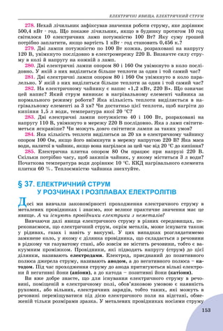 ÅËÅÊÒÐÈ×ÍІ ßÂÈÙÀ. ÅËÅÊÒÐÈ×ÍÈÉ ÑÒÐÓÌ
153
278. Íåõàé ëі÷èëüíèê çàôіêñóâàâ çíà÷åííÿ ðîáîòè ñòðóìó, ÿêå äîðіâíþє
500,4 êÂò ∙ ãîä. Ùî ïîêàæå ëі÷èëüíèê, ÿêùî â áóäèíêó ïðîòÿãîì 10 ãîä
ñâіòèëîñÿ 10 åëåêòðè÷íèõ ëàìï ïîòóæíіñòþ 100 Âò? ßêó ñóìó ãðîøåé
ïîòðіáíî çàïëàòèòè, ÿêùî âàðòіñòü 1 êÂò ∙ ãîä ñòàíîâèòü 0,456 ê.?
279. Äâі ëàìïè ïîòóæíіñòþ ïî 100 Âò êîæíà, ðîçðàõîâàíі íà íàïðóãó
120 Â, óâіìêíóòî ïîñëіäîâíî â åëåêòðîìåðåæó 220 Â. Âèçíà÷òå ñèëó ñòðó-
ìó â êîëі é íàïðóãó íà êîæíіé ç ëàìï.
280. Äâі åëåêòðè÷íі ëàìïè îïîðîì 80 і 160 Îì óâіìêíóòî â êîëî ïîñëі-
äîâíî. Ó ÿêіé ç íèõ âèäіëèòüñÿ áіëüøå òåïëîòè çà îäèí і òîé ñàìèé ÷àñ?
281. Äâі åëåêòðè÷íі ëàìïè îïîðîì 80 і 160 Îì óâіìêíóòî â êîëî ïàðà-
ëåëüíî. Ó ÿêіé ç íèõ âèäіëèòüñÿ áіëüøå òåïëîòè çà îäèí і òîé ñàìèé ÷àñ?
282. Íà åëåêòðè÷íîìó ÷àéíèêó є íàïèñ «1,2 êÂò, 220 Â». Ùî îçíà÷àє
öåé íàïèñ? ßêèé ñòðóì âèíèêàє â íàãðіâàëüíîìó åëåìåíòі ÷àéíèêà çà
íîðìàëüíîãî ðåæèìó ðîáîòè? ßêà êіëüêіñòü òåïëîòè âèäіëÿєòüñÿ â íà-
ãðіâàëüíîìó åëåìåíòі çà 3 õâ? ×è äîñòàòíüî öієї òåïëîòè, ùîá íàãðіòè äî
êèïіííÿ 1,5 ë âîäè, òåìïåðàòóðà ÿêîї 20 Ñ?
283. Äâі åëåêòðè÷íі ëàìïè ïîòóæíіñòþ 40 і 100 Âò, ðîçðàõîâàíі íà
íàïðóãó 110 Â, óâіìêíóòî â ìåðåæó 220 Â ïîñëіäîâíî. ßêà ç ëàìï ñâіòèòè-
ìåòüñÿ ÿñêðàâіøå? ×è ìîæóòü äîâãî ñâіòèòèñÿ ëàìïè çà òàêèõ óìîâ?
284. ßêà êіëüêіñòü òåïëîòè âèäіëèòüñÿ çà 20 õâ â åëåêòðè÷íîìó ÷àéíèêó
îïîðîì 100 Îì, ÿêùî éîãî ââіìêíóòè â ìåðåæó íàïðóãîþ 220 Â? ßêà ìàñà
âîäè, íàëèòîї â ÷àéíèê, ÿêùî âîíà íàãðіëàñÿ çà öåé ÷àñ âіä 20 Ñ äî êèïіííÿ?
285. Åëåêòðè÷íà ïëèòêà îïîðîì 80 Îì ïðàöþє ïðè íàïðóçі 220 Â.
Ñêіëüêè ïîòðіáíî ÷àñó, ùîá çàêèïіâ ÷àéíèê, ó ÿêîìó ìіñòèòüñÿ 3 ë âîäè?
Ïî÷àòêîâà òåìïåðàòóðà âîäè äîðіâíþє 10 Ñ. ÊÊÄ íàãðіâàëüíîãî åëåìåíòà
ïëèòêè 60 %. Òåïëîєìíіñòþ ÷àéíèêà çíåõòóéòå.
§ 37. ЕЛЕКТРИЧНИЙ СТРУМ
У РОЗЧИНАХ І РОЗПЛАВАХ ЕЛЕКТРОЛІТІВ
Äîñі ìè âèâ÷àëè çàêîíîìіðíîñòі ïðîõîäæåííÿ åëåêòðè÷íîãî ñòðóìó â
ìåòàëåâèõ ïðîâіäíèêàõ і çíàєìî, ÿêå âåëèêå ïðàêòè÷íå çíà÷åííÿ ìàє öå
Ä
ÿâèùå. À ÷è іñíóþòü ïðîâіäíèêè åëåêòðèêè ç íåìåòàëіâ?
Âèâ÷àþ÷è äàëі ÿâèùà åëåêòðè÷íîãî ñòðóìó â ðіçíèõ ñåðåäîâèùàõ, ïå-
ðåêîíàєìîñÿ, ùî åëåêòðè÷íèé ñòðóì, îêðіì ìåòàëіâ, ìîæå іñíóâàòè òàêîæ
ó ðіäèíàõ, ãàçàõ і íàâіòü ó âàêóóìі. Ó öèõ âèïàäêàõ ðîçãëÿäàòèìåìî
çàìêíåíå êîëî, ó ÿêîìó є äіëÿíêà ïðîâіäíèêà, ùî ñêëàäàєòüñÿ ç ðå÷îâèíè
â ðіäêîìó ÷è ãàçóâàòîìó ñòàíі, àáî çîâñіì íå ìіñòèòü ðå÷îâèíè, òîáòî є âà-
êóóìíèì ïðîìіæêîì. Ïðîâіäíèêè, ÿêі ïіäâîäÿòü íàïðóãó (ñòðóì) äî öієї
äіëÿíêè, íàçèâàþòü åëåêòðîäàìè. Åëåêòðîä, ïðèєäíàíèé äî ïîçèòèâíîãî
ïîëþñà äæåðåëà ñòðóìó, íàçèâàþòü àíîäîì, à äî íåãàòèâíîãî ïîëþñà – êà-
òîäîì. Ïіä ÷àñ ïðîõîäæåííÿ ñòðóìó äî àíîäà ïðèòÿãóþòüñÿ âіëüíі åëåêòðî-
íè é íåãàòèâíі éîíè (àíіîíè), à äî êàòîäà – ïîçèòèâíі éîíè (êàòіîíè).
Âè âæå äîáðå çíàєòå, ùî äëÿ іñíóâàííÿ åëåêòðè÷íîãî ñòðóìó â ðå÷î-
âèíі, ïîìіùåíіé â åëåêòðè÷íîìó ïîëі, îáîâ’ÿçêîâîþ óìîâîþ є íàÿâíіñòü
ðóõîìèõ, àáî âіëüíèõ, åëåêòðè÷íèõ çàðÿäіâ, òîáòî òàêèõ, ÿêі ìîæóòü â
ðå÷îâèíі ïåðåìіùóâàòèñÿ ïіä äієþ åëåêòðè÷íîãî ïîëÿ íà âіäñòàíі, îáìå-
æåíіé òіëüêè ðîçìіðàìè çðàçêà. Ó ìåòàëåâèõ ïðîâіäíèêàõ íîñіÿìè ñòðóìóó
 