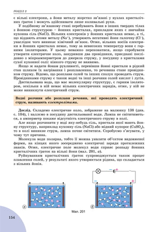 ÐÎÇÄІË 2
154
є âіëüíі åëåêòðîíè, à éîíè ìåòàëó æîðñòêî çâ’ÿçàíі ó âóçëàõ êðèñòàëі÷-
íèõ ґðàòîê і ìîæóòü çäіéñíþâàòè ëèøå êîëèâàëüíі ðóõè.
Ó ïîäіáíîìó çâ’ÿçàíîìó ñòàíі ïåðåáóâàþòü éîíè â іíøèõ òâåðäèõ òіëàõ
ç éîííîþ ñòðóêòóðîþ – éîííèõ êðèñòàëàõ, ïðèêëàäîì ÿêèõ є çâè÷àéíà
êóõîííà ñіëü (NaCl). Âіëüíèõ åëåêòðîíіâ ó éîííèõ êðèñòàëàõ íåìàє, à òі,
ùî âіääàþòü àòîìè ìåòàëó (Na+), óòâîðþþòü íåãàòèâíі éîíè ãàëîãåíó (Ñl–),
óíàñëіäîê ÷îãî âèíèêàє õіìі÷íèé çâ’ÿçîê. Îòæå, âіëüíèõ íîñіїâ åëåêòðè-
êè â éîííèõ êðèñòàëàõ íåìàє, òîìó çà íåâèñîêèõ òåìïåðàòóð âîíè є ãàð-
íèìè іçîëÿòîðàìè. Ó öüîìó íåâàæêî ïåðåêîíàòèñÿ, ÿêùî ñïðîáóâàòè
óòâîðèòè åëåêòðè÷íå êîëî, çàíóðèâøè äâà ïðîâіäíèêè, ïðèєäíàíі ïîñëі-
äîâíî ç ìіêðîàìïåðìåòðîì äî äæåðåëà ñòðóìó, ó ïîñóäèíó ç êðèñòàëàìè
ñóõîї êóõîííîї ñîëі: íіÿêîãî ñòðóìó íå âèÿâèìî.
ßêùî æ íàäàòè éîíàì ðóõëèâîñòі, ïåðåâіâøè éîííі êðèñòàëè â ðіäêèé
ñòàí øëÿõîì їõ íàãðіâàííÿ і ðîçïëàâëåííÿ, òî ðå÷îâèíà ñòàíå ïðîâіäíè-
êîì ñòðóìó. Âіäîìî, ùî ðîçïëàâè ñîëåé òà іíøèõ ñïîëóê ïðîâîäÿòü ñòðóì.
Ïðîâіäíèêàìè ñòðóìó є òàêîæ âîäíі òà іíøі ðîç÷èíè ñîëåé êèñëîò і ëóãіâ.
Äèñòèëüîâàíà âîäà, ùî ìàє ìîëåêóëÿðíó ñòðóêòóðó, є ãàðíèì іçîëÿòî-
ðîì, îñêіëüêè â íіé íåìàє âіëüíèõ åëåêòðè÷íèõ çàðÿäіâ, îòæå, ó íіé íå
ìîæå âèíèêíóòè åëåêòðè÷íèé ñòðóì.
Äîñëіä. Ñêëàäåìî åëåêòðè÷íå êîëî, çîáðàæåíå íà ìàëþíêó 138 (äèâ.
ñ. 104), і íàëëєìî â ïîñóäèíó äèñòèëüîâàíîї âîäè. Ëàìïà íå ñâіòèòèìåòü-
ñÿ, à àìïåðìåòð ïîêàæå âіäñóòíіñòü åëåêòðè÷íîãî ñòðóìó â êîëі.
Àëå ÿêùî ðîç÷èíèòè ó âîäі ÿêó-íåáóäü ñіëü, êðèñòàëè ÿêîї ìàþòü éîí-
íó ñòðóêòóðó, íàïðèêëàä êóõîííó ñіëü (NaCl) àáî ìіäíèé êóïîðîñ (CuSO4),
òî â êîëі âèíèêíå ñòðóì, ëàìïà ïî÷íå ñâіòèòèñÿ. Ñïðîáóєìî ç’ÿñóâàòè, ó
÷îìó òóò ïðè÷èíà.
Ìîëåêóëà âîäè ïîëÿðíà, òîáòî її ìîæíà óÿâëÿòè îá’єêòîì âèäîâæåíîї
ôîðìè, íà êіíöÿõ ÿêîãî çîñåðåäæåíî åëåêòðè÷íі çàðÿäè ïðîòèëåæíèõ
çíàêіâ. Îòæå, åëåêòðè÷íå ïîëå ìîëåêóë âîäè ñïðèÿє ðîçïàäó éîííèõ
êðèñòàëі÷íèõ ґðàòîê íà âіëüíі éîíè (ìàë. 201, à).
Ðóéíóâàííÿì êðèñòàëі÷íèõ ґðàòîê ñóïðîâîäæóєòüñÿ òàêîæ ïðîöåñ
ïëàâëåííÿ ñîëåé, ó ðåçóëüòàòі ÿêîãî óòâîðþєòüñÿ ðіäèíà, ùî ñêëàäàєòüñÿ
ç âіëüíèõ éîíіâ.
а б
Мал. 201
Âîäíі ðîç÷èíè àáî ðîçïëàâè ðå÷îâèí, ÿêі ïðîâîäÿòü åëåêòðè÷íèé
ñòðóì, íàçèâàþòü åëåêòðîëіòàìè.
 