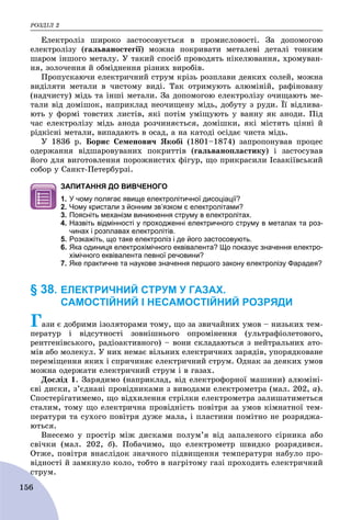 ÐÎÇÄІË 2
156
Åëåêòðîëіç øèðîêî çàñòîñîâóєòüñÿ â ïðîìèñëîâîñòі. Çà äîïîìîãîþ
åëåêòðîëіçó (ãàëüâàíîñòåãії) ìîæíà ïîêðèâàòè ìåòàëåâі äåòàëі òîíêèì
øàðîì іíøîãî ìåòàëó. Ó òàêèé ñïîñіá ïðîâîäÿòü íіêåëþâàííÿ, õðîìóâàí-
íÿ, çîëî÷åííÿ é îáìіäíåííÿ ðіçíèõ âèðîáіâ.
Ïðîïóñêàþ÷è åëåêòðè÷íèé ñòðóì êðіçü ðîçïëàâè äåÿêèõ ñîëåé, ìîæíà
âèäіëÿòè ìåòàëè â ÷èñòîìó âèäі. Òàê îòðèìóþòü àëþìіíіé, ðàôіíîâàíó
(íàä÷èñòó) ìіäü òà іíøі ìåòàëè. Çà äîïîìîãîþ åëåêòðîëіçó î÷èùàþòü ìå-
òàëè âіä äîìіøîê, íàïðèêëàä íåî÷èùåíó ìіäü, äîáóòó ç ðóäè. Її âіäëèâà-
þòü ó ôîðìі òîâñòèõ ëèñòіâ, ÿêі ïîòіì óìіùóþòü ó âàííó ÿê àíîäè. Ïіä
÷àñ åëåêòðîëіçó ìіäü àíîäà ðîç÷èíÿєòüñÿ, äîìіøêè, ÿêі ìіñòÿòü öіííі é
ðіäêіñíі ìåòàëè, âèïàäàþòü â îñàä, à íà êàòîäі îñіäàє ÷èñòà ìіäü.
Ó 1836 ð. Áîðèñ Ñåìåíîâè÷ ßêîáі (1801–1874) çàïðîïîíóâàâ ïðîöåñ
îäåðæàííÿ âіäøàðîâóâàíèõ ïîêðèòòіâ (ãàëüâàíîïëàñòèêó) і çàñòîñóâàâ
éîãî äëÿ âèãîòîâëåííÿ ïîðîæíèñòèõ ôіãóð, ùî ïðèêðàñèëè Іñààêіїâñüêèé
ñîáîð ó Ñàíêò-Ïåòåðáóðçі.
ЗАПИТАННЯ ДО ВИВЧЕНОГО
1. У чому полягає явище електролітичної дисоціації?
2. Чому кристали з йонним зв’язком є електролітами?
3. Поясніть механізм виникнення струму в електролітах.
4. Назвіть відмінності у проходженні електричного струму в металах та роз-
чинах і розплавах електролітів.
5. Розкажіть, що таке електроліз і де його застосовують.
6. Яка одиниця електрохімічного еквівалента? Що показує значення електро-
хімічного еквівалента певної речовини?
7. Яке практичне та наукове значення першого закону електролізу Фарадея?
§ 38. ЕЛЕКТРИЧНИЙ СТРУМ У ГАЗАХ.
САМОСТІЙНИЙ І НЕСАМОСТІЙНИЙ РОЗРЯДИ
Ãàçè є äîáðèìè іçîëÿòîðàìè òîìó, ùî çà çâè÷àéíèõ óìîâ – íèçüêèõ òåì-
ïåðàòóð і âіäñóòíîñòі çîâíіøíüîãî îïðîìіíåííÿ (óëüòðàôіîëåòîâîãî,
ðåíòãåíіâñüêîãî, ðàäіîàêòèâíîãî) – âîíè ñêëàäàþòüñÿ ç íåéòðàëüíèõ àòî-
ìіâ àáî ìîëåêóë. Ó íèõ íåìàє âіëüíèõ åëåêòðè÷íèõ çàðÿäіâ, óïîðÿäêîâàíå
ïåðåìіùåííÿ ÿêèõ і ñïðè÷èíÿє åëåêòðè÷íèé ñòðóì. Îäíàê çà äåÿêèõ óìîâ
ìîæíà îäåðæàòè åëåêòðè÷íèé ñòðóì і â ãàçàõ.
Äîñëіä 1. Çàðÿäèìî (íàïðèêëàä, âіä åëåêòðîôîðíîї ìàøèíè) àëþìіíі-
єâі äèñêè, ç’єäíàíі ïðîâіäíèêàìè ç âèâîäàìè åëåêòðîìåòðà (ìàë. 202, à).
Ñïîñòåðіãàòèìåìî, ùî âіäõèëåííÿ ñòðіëêè åëåêòðîìåòðà çàëèøàòèìåòüñÿ
ñòàëèì, òîìó ùî åëåêòðè÷íà ïðîâіäíіñòü ïîâіòðÿ çà óìîâ êіìíàòíîї òåì-
ïåðàòóðè òà ñóõîãî ïîâіòðÿ äóæå ìàëà, і ïëàñòèíè ïîìіòíî íå ðîçðÿäæà-
þòüñÿ.
Âíåñåìî ó ïðîñòіð ìіæ äèñêàìè ïîëóì’ÿ âіä çàïàëåíîãî ñіðíèêà àáî
ñâі÷êè (ìàë. 202, á). Ïîáà÷èìî, ùî åëåêòðîìåòð øâèäêî ðîçðÿäèâñÿ.
Îòæå, ïîâіòðÿ âíàñëіäîê çíà÷íîãî ïіäâèùåííÿ òåìïåðàòóðè íàáóëî ïðî-
âіäíîñòі é çàìêíóëî êîëî, òîáòî â íàãðіòîìó ãàçі ïðîõîäèòü åëåêòðè÷íèé
ñòðóì.ñ
 