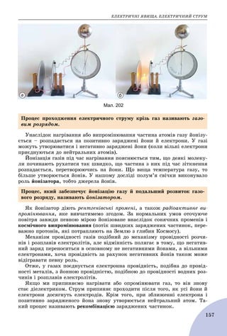 ÅËÅÊÒÐÈ×ÍІ ßÂÈÙÀ. ÅËÅÊÒÐÈ×ÍÈÉ ÑÒÐÓÌ
157
Мал. 202
а б
Óíàñëіäîê íàãðіâàííÿ àáî âèïðîìіíþâàííÿ ÷àñòèíà àòîìіâ ãàçó éîíіçó-
єòüñÿ – ðîçïàäàєòüñÿ íà ïîçèòèâíî çàðÿäæåíі éîíè é åëåêòðîíè. Ó ãàçі
ìîæóòü óòâîðþâàòèñÿ і íåãàòèâíî çàðÿäæåíі éîíè (êîëè âіëüíі åëåêòðîíè
ïðèєäíóþòüñÿ äî íåéòðàëüíèõ àòîìіâ).
Éîíіçàöіÿ ãàçіâ ïіä ÷àñ íàãðіâàííÿ ïîÿñíþєòüñÿ òèì, ùî äåÿêі ìîëåêó-
ëè ïî÷èíàþòü ðóõàòèñÿ òàê øâèäêî, ùî ÷àñòèíà ç íèõ ïіä ÷àñ çіòêíåííÿ
ðîçïàäàєòüñÿ, ïåðåòâîðþþ÷èñü íà éîíè. Ùî âèùà òåìïåðàòóðà ãàçó, òî
áіëüøå óòâîðþєòüñÿ éîíіâ. Ó íàøîìó äîñëіäі ïîëóì’ÿ ñâі÷êè âèêîíóâàëî
ðîëü éîíіçàòîðà, òîáòî äæåðåëà éîíіâ.
ßê éîíіçàòîð äіþòü ðåíòãåíіâñüêі ïðîìåíі, à òàêîæ ðàäіîàêòèâíå âè-
ïðîìіíþâàííÿ, ÿêå âèâ÷àòèìåìî çãîäîì. Çà íîðìàëüíèõ óìîâ îòî÷óþ÷å
ïîâіòðÿ çàâæäè ïåâíîþ ìіðîþ éîíіçîâàíå âíàñëіäîê ñîíÿ÷íèõ ïðîìåíіâ і
êîñìі÷íîãî âèïðîìіíþâàííÿ (ïîòіê øâèäêèõ çàðÿäæåíèõ ÷àñòèíîê, ïåðå-
âàæíî ïðîòîíіâ, ÿêі ïîòðàïëÿþòü íà Çåìëþ ç ãëèáèí Êîñìîñó).
Ìåõàíіçì ïðîâіäíîñòі ãàçіâ ïîäіáíèé äî ìåõàíіçìó ïðîâіäíîñòі ðîç÷è-
íіâ і ðîçïëàâіâ åëåêòðîëіòіâ, àëå âіäìіííіñòü ïîëÿãàє â òîìó, ùî íåãàòèâ-
íèé çàðÿä ïåðåíîñèòüñÿ â îñíîâíîìó íå íåãàòèâíèìè éîíàìè, à âіëüíèìè
åëåêòðîíàìè, õî÷à ïðîâіäíіñòü çà ðàõóíîê íåãàòèâíèõ éîíіâ òàêîæ ìîæå
âіäіãðàâàòè ïåâíó ðîëü.
Îòæå, ó ãàçàõ ïîєäíóєòüñÿ åëåêòðîííà ïðîâіäíіñòü, ïîäіáíà äî ïðîâіä-
íîñòі ìåòàëіâ, ç éîííîþ ïðîâіäíіñòþ, ïîäіáíîþ äî ïðîâіäíîñòі âîäíèõ ðîç-
÷èíіâ і ðîçïëàâіâ åëåêòðîëіòіâ.
ßêùî ìè ïðèïèíÿєìî íàãðіâàòè àáî îïðîìіíþâàòè ãàç, òî âіí çíîâó
ñòàє äіåëåêòðèêîì. Ñòðóì ïðèïèíÿє ïðîõîäèòè ïіñëÿ òîãî, ÿê óñі éîíè é
åëåêòðîíè äîñÿãíóòü åëåêòðîäіâ. Êðіì òîãî, ïðè çáëèæåííі åëåêòðîíà і
ïîçèòèâíî çàðÿäæåíîãî éîíà çíîâó óòâîðþєòüñÿ íåéòðàëüíèé àòîì. Òà-
êèé ïðîöåñ íàçèâàþòü ðåêîìáіíàöієþ çàðÿäæåíèõ ÷àñòèíîê.
Ïðîöåñ ïðîõîäæåííÿ åëåêòðè÷íîãî ñòðóìó êðіçü ãàç íàçèâàþòü ãàçî-
âèì ðîçðÿäîì.
Ïðîöåñ, ÿêèé çàáåçïå÷óє éîíіçàöіþ ãàçó é ïîäàëüøèé ðîçâèòîê ãàçî-
âîãî ðîçðÿäó, íàçèâàþòü éîíіçàòîðîì.
 