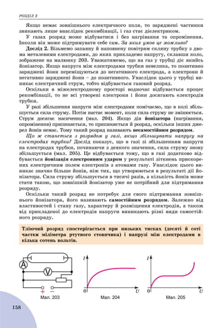 ÐÎÇÄІË 2
158
ßêùî íåìàє çîâíіøíüîãî åëåêòðè÷íîãî ïîëÿ, òî çàðÿäæåíі ÷àñòèíêè
çíèêàþòü ëèøå âíàñëіäîê ðåêîìáіíàöії, і ãàç ñòàє äіåëåêòðèêîì.
Ó ãàçàõ ðîçðÿä ìîæå âіäáóâàòèñÿ і áåç íàãðіâàííÿ òà îïðîìіíåííÿ.
Іíêîëè âіí ìîæå ïіäòðèìóâàòè ñåáå ñàì. Çà ÿêèõ óìîâ öå ìîæëèâî?
Äîñëіä 2. Âіçüìåìî çàïàÿíó é íàïîâíåíó ïîâіòðÿì ñêëÿíó òðóáêó ç äâî-
ìà ìåòàëåâèìè åëåêòðîäàìè, äî ÿêèõ ïðèêëàäåìî íàïðóãó, ñêëàâøè êîëî,
çîáðàæåíå íà ìàëþíêó 203. Óâàæàòèìåìî, ùî íà ãàç ó òðóáöі äіє ÿêèéñü
éîíіçàòîð. ßêùî íàïðóãà ìіæ åëåêòðîäàìè òðóáêè íåâåëèêà, òî ïîçèòèâíî
çàðÿäæåíі éîíè ïåðåìіùóþòüñÿ äî íåãàòèâíîãî åëåêòðîäà, à åëåêòðîíè é
íåãàòèâíî çàðÿäæåíі éîíè – äî ïîçèòèâíîãî. Óíàñëіäîê öüîãî ó òðóáöі âè-
íèêàє åëåêòðè÷íèé ñòðóì, òîáòî âіäáóâàєòüñÿ ãàçîâèé ðîçðÿä.
Îñêіëüêè â ìіæåëåêòðîäíîìó ïðîñòîðі âîäíî÷àñ âіäáóâàєòüñÿ ïðîöåñ
ðåêîìáіíàöії, òî íå âñі óòâîðåíі åëåêòðîíè і éîíè äîñÿãàþòü åëåêòðîäіâ
òðóáêè.
Ó ðàçі çáіëüøåííÿ íàïðóãè ìіæ åëåêòðîäàìè ïîìі÷àєìî, ùî â êîëі çáіëü-
øóєòüñÿ ñèëà ñòðóìó. Ïîòіì íàñòàє ìîìåíò, êîëè ñèëà ñòðóìó íå çìіíþєòüñÿ.
Ñòðóì äîñÿãàє íàñè÷åííÿ (ìàë. 204). ßêùî äіÿ éîíіçàòîðà (íàãðіâàííÿ,
îïðîìіíåííÿ) ïðèïèíÿєòüñÿ, òî ïðèïèíÿєòüñÿ é ðîçðÿä, îñêіëüêè іíøèõ äæå-
ðåë éîíіâ íåìàє. Òîìó òàêèé ðîçðÿä íàçèâàþòü íåñàìîñòіéíèì ðîçðÿäîì.
Ùî æ ñòàíåòüñÿ ç ðîçðÿäîì ó ãàçі, ÿêùî çáіëüøóâàòè íàïðóãó íà
åëåêòðîäàõ òðóáêè? Äîñëіä ïîêàçóє, ùî â ãàçі çі çáіëüøåííÿì íàïðóãè
íà åëåêòðîäàõ òðóáêè, ïî÷èíàþ÷è ç äåÿêîãî çíà÷åííÿ, ñèëà ñòðóìó çíîâó
çáіëüøóєòüñÿ (ìàë. 205). Öå âіäáóâàєòüñÿ òîìó, ùî â ãàçі äîäàòêîâî âіä-
áóâàєòüñÿ éîíіçàöіÿ åëåêòðîííèì óäàðîì ó ðåçóëüòàòі çіòêíåíü ïðèñêîðå-
íèõ åëåêòðè÷íèì ïîëåì åëåêòðîíіâ ç àòîìàìè ãàçó. Óíàñëіäîê öüîãî âè-
íèêàє çíà÷íî áіëüøå éîíіâ, íіæ òèõ, ùî óòâîðþþòüñÿ â ðåçóëüòàòі äії éî-
íіçàòîðà. Ñèëà ñòðóìó çáіëüøóєòüñÿ â òèñÿ÷і ðàçіâ, à êіëüêіñòü éîíіâ ìîæå
ñòàòè òàêîþ, ùî çîâíіøíіé éîíіçàòîð óæå íå ïîòðіáíèé äëÿ ïіäòðèìàííÿ
ðîçðÿäó.
Îñêіëüêè òàêèé ðîçðÿä íå ïîòðåáóє äëÿ ñâîãî ïіäòðèìàííÿ çîâíіø-
íüîãî éîíіçàòîðà, éîãî íàçèâàþòü ñàìîñòіéíèì ðîçðÿäîì. Çàëåæíî âіä
âëàñòèâîñòåé і ñòàíó ãàçó, õàðàêòåðó é ðîçìіùåííÿ åëåêòðîäіâ, à òàêîæ
âіä ïðèêëàäåíîї äî åëåêòðîäіâ íàïðóãè âèíèêàþòü ðіçíі âèäè ñàìîñòіé-
íîãî ðîçðÿäó.
Мал. 203 Мал. 204 Мал. 205
Òëіþ÷èé ðîçðÿä ñïîñòåðіãàєòüñÿ ïðè íèçüêèõ òèñêàõ (äåñÿòі é ñîòі
÷àñòêè ìіëіìåòðà ðòóòíîãî ñòîâï÷èêà) і íàïðóçі ìіæ åëåêòðîäàìè â
êіëüêà ñîòåíü âîëüòіâ.
 