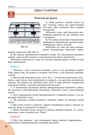 ÐÎÇÄІË 1
16
ЗАДАЧІ ТА ВПРАВИ
Ðîçâ’ÿçóєìî ðàçîì
1. ×îìó ðåøіòêó ãàçîâîї ïëèòè, íà
ÿêó ñòàâëÿòü ïîñóä äëÿ ïðèãîòóâàííÿ
їæі (ìàë. 26), çâóæóþòü áіëÿ ãàçîâèõ
ïàëüíèêіâ?
Âіäïîâіäü: òîìó, ùîá óðàõóâàòè ðîç-
øèðåííÿ ðåøіòêè ïіä ÷àñ ãîðіííÿ ãàçó
â ïàëüíèêó.
2. ×è ìîæíà ìåäè÷íèì òåðìîìåòðîì
âèìіðþâàòè òåìïåðàòóðó êèïëÿ÷îї âîäè,
òåìïåðàòóðó âîäè ç ëüîäîì?
Âіäïîâіäü: íі, òîìó ùî ìåæі âèìіðþ-
âàííÿ òåìïåðàòóðè ìåäè÷íèì òåðìî-
ìåòðîì ñòàíîâëÿòü (34–42) Ñ.
3. Íà òåðåçàõ çðіâíîâàæèëè âіäêðèòó êîëáó. ×è ïîðóøèòüñÿ ðіâíîâàãà
òåðåçіâ, ÿêùî êîëáó íàãðіòè çà äîïîìîãîþ áóäü-ÿêîãî íàãðіâà÷à?
Âіäïîâіäü: ïîðóøèòüñÿ, òîìó ùî ÷àñòèíà ïîâіòðÿ âèéäå ç êîëáè é ìàñà
éîãî çìåíøèòüñÿ.
Ðіâåíü À
1. Ïîÿñíіòü, ÷îìó ëîïàєòüñÿ ñêëÿíêà, êîëè â íåї íàëèâàþòü îêðіï?
×îìó ïåðåä òèì, ÿê íàëèòè â ñêëÿíêó êèï’ÿòîê, ó íåї ñòàâëÿòü ìåòàëåâó
ëîæêó?
2. Ìåòàëåâèé òåðìîìåòð (äèâ. ìàë. 15, ñ. 11) ìіñòèòü áіìåòàëåâó ïëàñ-
òèíêó, îäèí êіíåöü ÿêîї çàêðіïëåíî íà êîðïóñі, à íà äðóãîìó çíàõîäèòüñÿ
ñòðіëêà. ×è ìîæåòå âè ïîÿñíèòè éîãî äіþ? Ç ÿêèõ ìåòàëіâ ñêëàäàєòüñÿ
ïëàñòèíêà? ßêèé ç ìåòàëіâ ðîçøèðþєòüñÿ áіëüøå?
3. Ó íîâîðі÷íèõ ãіðëÿíäàõ ðàíіøå âèêîðèñòîâóâàëè áëèìàþ÷і ëàìïè,
ÿêі ìіñòèëè ó ñîáі áіìåòàëåâó ïëàñòèíêó. Ïîÿñíіòü, ÷îìó â íèõ áëèìàëè
ëàìïè.
4. Äëÿ ñïîðóäæåííÿ ïå÷åé âèêîðèñòîâóþòü ãëèíÿíèé ðîç÷èí, à íå öå-
ìåíòíèé. Ïîÿñíіòü ÷îìó.
5. ×è îäíàêîâà ãóñòèíà õîëîäíîї і íàãðіòîї, ìàéæå äî êèïіííÿ, âîäè?
×îìó?
6. Ùî ìîæå ñòàòèñÿ ç äіæêîþ, óùåðòü íàïîâíåíîþ âîäîþ і ùіëüíî çà-
êðèòîþ, ÿêùî її çàëèøèòè íà ìîðîçі?
7. ßêùî áëÿøàíó áàíêó íàãðіòè é ùіëüíî çàêðèòè êîðêîì, òî, îõîëî-
äæóþ÷èñü, âîíà ñïëþùóєòüñÿ. ×îìó?
Ðіâåíü Á
8. Äëÿ ÷îãî êðèøêó і äíî êîíñåðâíèõ áàíîê ðîáëÿòü ãîôðîâàíèìè –
øòàìïóþòü êîíöåíòðè÷íèìè êіëüöÿìè (êîëàìè)?ø
Мал. 26
 
