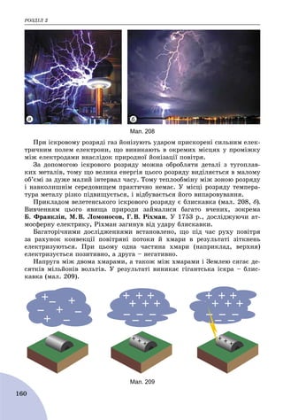 ÐÎÇÄІË 2
160
а б
Мал. 208
Ïðè іñêðîâîìó ðîçðÿäі ãàç éîíіçóþòü óäàðîì ïðèñêîðåíі ñèëüíèì åëåê-
òðè÷íèì ïîëåì åëåêòðîíè, ùî âèíèêàþòü â îêðåìèõ ìіñöÿõ ó ïðîìіæêó
ìіæ åëåêòðîäàìè âíàñëіäîê ïðèðîäíîї éîíіçàöії ïîâіòðÿ.
Çà äîïîìîãîþ іñêðîâîãî ðîçðÿäó ìîæíà îáðîáëÿòè äåòàëі ç òóãîïëàâ-
êèõ ìåòàëіâ, òîìó ùî âåëèêà åíåðãіÿ öüîãî ðîçðÿäó âèäіëÿєòüñÿ â ìàëîìó
îá’єìі çà äóæå ìàëèé іíòåðâàë ÷àñó. Òîìó òåïëîîáìіíó ìіæ çîíîþ ðîçðÿäó
і íàâêîëèøíіì ñåðåäîâèùåì ïðàêòè÷íî íåìàє. Ó ìіñöі ðîçðÿäó òåìïåðà-
òóðà ìåòàëó ðіçêî ïіäâèùóєòüñÿ, і âіäáóâàєòüñÿ éîãî âèïàðîâóâàííÿ.
Ïðèêëàäîì âåëåòåíñüêîãî іñêðîâîãî ðîçðÿäó є áëèñêàâêà (ìàë. 208, á).
Âèâ÷åííÿì öüîãî ÿâèùà ïðèðîäè çàéìàëèñÿ áàãàòî â÷åíèõ, çîêðåìà
Á. Ôðàíêëіí, Ì. Â. Ëîìîíîñîâ, Ã. Â. Ðіõìàí. Ó 1753 p., äîñëіäæóþ÷è àò-
ìîñôåðíó åëåêòðèêó, Ðіõìàí çàãèíóâ âіä óäàðó áëèñêàâêè.
Áàãàòîðі÷íèìè äîñëіäæåííÿìè âñòàíîâëåíî, ùî ïіä ÷àñ ðóõó ïîâіòðÿ
çà ðàõóíîê êîíâåêöії ïîâіòðÿíі ïîòîêè é õìàðè â ðåçóëüòàòі çіòêíåíü
åëåêòðèçóþòüñÿ. Ïðè öüîìó îäíà ÷àñòèíà õìàðè (íàïðèêëàä, âåðõíÿ)
åëåêòðèçóєòüñÿ ïîçèòèâíî, à äðóãà – íåãàòèâíî.
Íàïðóãà ìіæ äâîìà õìàðàìè, à òàêîæ ìіæ õìàðàìè і Çåìëåþ ñÿãàє äå-
ñÿòêіâ ìіëüéîíіâ âîëüòіâ. Ó ðåçóëüòàòі âèíèêàє ãіãàíòñüêà іñêðà – áëèñ-
êàâêà (ìàë. 209).
Мал. 209
 