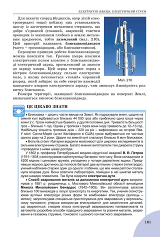 ÅËÅÊÒÐÈ×ÍІ ßÂÈÙÀ. ÅËÅÊÒÐÈ×ÍÈÉ ÑÒÐÓÌ
161
Äëÿ çàõèñòó ñïîðóä (áóäèíêіâ, îïîð ëіíіé åëåê-
òðîïåðåäà÷і òîùî) ïîáëèçó íèõ óñòàíîâëþþòü
ùîãëó іç çàãîñòðåíèì ìåòàëåâèì ñòåðæíåì, ùî
äîáðå ç’єäíàíèé (ñïàÿíèé, çâàðåíèé) òîâñòèì
ïðîâîäîì іç çàêîïàíèì ãëèáîêî â çåìëþ ìåòàëå-
âèì ïðåäìåòîì, òîáòî çàçåìëåíèé (ìàë. 210).
Öåé ïðèñòðіé íàçèâàþòü áëèñêàâêîâіäâîäîì
(÷àñòî – ãðîìîâіäâîäîì, àáî áëèñêàâè÷íèêîì).
Ñïðîùåíî ïðèíöèï ðîáîòè áëèñêàâêîâіäâîäó
ìîæíà ïîÿñíèòè òàê. Ãðîçîâà õìàðà âëàñíèì
åëåêòðè÷íèì ïîëåì âëîâëþє ó áëèñêàâêîâіäâî-
äі åëåêòðè÷íèé çàðÿä, ïðîòèëåæíèé çà çíàêîì
äî çàðÿäó õìàðè. Öåé çàðÿä ñòâîðþє ïîðÿä ç
âіñòðÿì áëèñêàâêîâіäâîäó ñèëüíå åëåêòðè÷íå
ïîëå, ó ÿêîìó ïî÷èíàєòüñÿ «òèõèé» êîðîííèé
ðîçðÿä, ÿêèé çàáèðàє íà ñåáå åíåðãіþ âçàєìîäії
íàâåäåíîãî õìàðîþ åëåêòðè÷íîãî çàðÿäó, ÷èì çìåíøóє éìîâіðíіñòü ðîç-
âèòêó áëèñêàâêè.
Ðîçìіðè òåðèòîðії, çàõèùåíîї áëèñêàâêîâіäâîäîì íà ïîâåðõíі Çåìëі,
âèçíà÷àþòüñÿ âèñîòîþ áëèñêàâêîâіäâîäó.
ÖÅ ÖІÊÀÂÎ ÇÍÀÒÈ
 Блискавка – досить часте явище на Землі. Як підрахували вчені, щодня на
земній кулі відбувається близько 44 000 гроз або приблизно одна гроза через
кожні 2 с. Грози найчастіше бувають у другій половині дня. Тривалість більшості
гроз – близько 1 год. Однак у тропіках і горах вони іноді тривають до 12–13 год.
Найбільшу кількість грозових днів – 220 на рік – зафіксовано на острові Ява.
У місті Санта-Марія (штат Каліфорнія в США) гроза відбувається не частіше
одного разу на 2 роки. Щодня на земній кулі спалахує близько 8 млн блискавок.
 Вольтів стовп і батарея відкрили можливості для широких експериментів із
сильним електричним струмом. Багато вчених виготовляли такі джерела струму
і проводили з ними цікаві досліди.
У 1802 р. професор Петербурзької медико-хірургічної академії В. В. Петров
(1761–1834) сконструював найпотужнішу батарею того часу. Вона складалася із
4200 мідних і цинкових кружків, укладених у чотири дерев’яних ящики. Приєд-
навши мідною дротиною до полюсів батареї два вугільних стержні (електроди),
учений наблизив стержні один до одного і побачив, що між ними раптом спалах-
нула яскрава дуга. Вона освітила лабораторію, поміщені в неї шматки металу
дуже швидко плавилися. Так була відкрита електрична дуга.
 Спосіб зварювання металів за допомогою електричної дуги запропо-
нував у 1881 р. уродженець с. Мостового Миколаївської області винахідник
Микола Миколайович Бенардос (1842–1905). Він запатентував загалом
близько 100 винаходів у галузі транспорту та енергетики. Так, учений сконстру-
ював вугільні електроди різних форм та комбіновані електроди (вуглець –
метал); запропонував спеціальне пристосування для зварювання у вертикаль-
ному положенні; уперше використав електромагніт для закріплення деталей,
що зварюються; створив кілька конструкцій зварювальних напівавтоматів та
автоматів; розробив способи підводного зварювання та різання металів, зварю-
вання в газовому струмені, точкового і шовного контактного зварювання.
Мал. 210
 