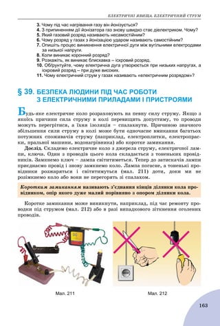 ÅËÅÊÒÐÈ×ÍІ ßÂÈÙÀ. ÅËÅÊÒÐÈ×ÍÈÉ ÑÒÐÓÌ
163
3. Чому під час нагрівання газу він йонізується?
4. З припиненням дії йонізатора газ знову швидко стає діелектриком. Чому?
5. Який газовий розряд називають несамостійним?
6. Чому розряд у газах з йонізацією ударом називають самостійним?
7. Опишіть процес виникнення електричної дуги між вугільними електродами
за низької напруги.
8. Коли виникає коронний розряд?
9. Розкажіть, як виникає блискавка – іскровий розряд.
10. Обґрунтуйте, чому електрична дуга утворюється при низьких напругах, а
іскровий розряд – при дуже високих.
11. Чому електричний струм у газах називають «електричним розрядом»?
§ 39. БЕЗПЕКА ЛЮДИНИ ПІД ЧАС РОБОТИ
З ЕЛЕКТРИЧНИМИ ПРИЛАДАМИ І ПРИСТРОЯМИ
Áóäü-ÿêå åëåêòðè÷íå êîëî ðîçðàõîâóþòü íà ïåâíó ñèëó ñòðóìó. ßêùî ç
ÿêîїñü ïðè÷èíè ñèëà ñòðóìó â êîëі ïåðåâèùèòü äîïóñòèìó, òî ïðîâîäè
ìîæóòü ïåðåãðіòèñÿ, à їõíÿ іçîëÿöіÿ – ñïàëàõíóòè. Ïðè÷èíîþ çíà÷íîãî
çáіëüøåííÿ ñèëè ñòðóìó â êîëі ìîæå áóòè îäíî÷àñíå âìèêàííÿ áàãàòüîõ
ïîòóæíèõ ñïîæèâà÷іâ ñòðóìó (íàïðèêëàä, åëåêòðîïëèòêè, åëåêòðîïðàñ-
êè, ïðàëüíîї ìàøèíè, âîäîíàãðіâíèêà) àáî êîðîòêå çàìèêàííÿ.
Äîñëіä. Ñêëàäåìî åëåêòðè÷íå êîëî ç äæåðåëà ñòðóìó, åëåêòðè÷íîї ëàì-
ïè, êëþ÷à. Îäèí ç ïðîâîäіâ öüîãî êîëà ñêëàäàєòüñÿ ç òîíåíüêèõ ïðîâіä-
íèêіâ. Çàìêíåìî êëþ÷ – ëàìïà ñâіòèòèìåòüñÿ. Òåïåð äî çàòèñêà÷іâ ëàìïè
ïðèєäíàєìî ïðîâіä і çíîâó çàìêíåìî êîëî. Ëàìïà ïîãàñíå, à òîíåíüêі ïðî-
âіäíèêè ðîçæàðÿòüñÿ і ñâіòèòèìóòüñÿ (ìàë. 211) äîòè, äîêè ìè íå
ðîçіìêíåìî êîëî àáî âîíè íå ïåðåãîðÿòü çі ñïàëàõîì.
Êîðîòêå çàìèêàííÿ ìîæå âèíèêíóòè, íàïðèêëàä, ïіä ÷àñ ðåìîíòó ïðî-
âîäêè ïіä ñòðóìîì (ìàë. 212) àáî â ðàçі âèïàäêîâîãî çіòêíåííÿ îãîëåíèõ
ïðîâîäіâ.
Мал. 211 Мал. 212
Êîðîòêèì çàìèêàííÿì íàçèâàþòü ç’єäíàííÿ êіíöіâ äіëÿíêè êîëà ïðî-
âіäíèêîì, îïіð ÿêîãî äóæå ìàëèé ïîðіâíÿíî ç îïîðîì äіëÿíêè êîëà.
 