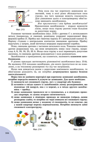 ÐÎÇÄІË 2
164
Îïіð êîëà ïіä ÷àñ êîðîòêîãî çàìèêàííÿ íå-
çíà÷íèé, òîìó â êîëі ðіçêî çáіëüøóєòüñÿ ñèëà
ñòðóìó, âіä ÷îãî ïðîâîäè ìîæóòü ñïàëàõíóòè.
Äëÿ óíèêíåííÿ öüîãî â åëåêòðîìåðåæó îáîâ’ÿç-
êîâî âìèêàþòü çàïîáіæíèêè.
ßêå ïðèçíà÷åííÿ і ÿêà áóäîâà çàïîáіæíèêіâ?
Ïðèçíà÷åííÿ çàïîáіæíèêіâ – âіäðàçó âèìêíóòè
ëіíіþ, ÿêùî ñèëà ñòðóìó ðàïòîì ñòàíå áіëüøîþ
çà äîïóñòèìó íîðìó.
Ãîëîâíîþ ÷àñòèíîþ çàïîáіæíèêà (ìàë. 213) є äðîòèíà Ñ ç ëåãêîïëàâêîãî
ìåòàëó (íàïðèêëàä, çі ñâèíöþ), ðîçìіùåíà óñåðåäèíі ïîðöåëÿíîâîї (ôàð-
ôîðîâîї) ïðîáêè Ï. Ïðîáêà ìàє ãâèíòîâó íàðіçêó Í і öåíòðàëüíèé êîíòàêò Ê.
Íàðіçêó ç’єäíàíî ç öåíòðàëüíèì êîíòàêòîì ñâèíöåâîþ äðîòèíîþ. Ïðîáêó
âêðó÷óþòü ó ïàòðîí, ÿêèé ìіñòèòüñÿ âñåðåäèíі ïîðöåëÿíîâîї êîðîáêè.
Îòæå, ñâèíöåâà äðîòèíà є ÷àñòèíîþ çàãàëüíîãî êîëà. Òîâùèíà ñâèíöåâèõ
äðîòèí ðîçðàõîâàíà òàê, ùî âîíè âèòðèìóþòü ïåâíó ñèëó ñòðóìó, íàïðè-
êëàä 4, 6, 10, 16, 25, 32 À. ßêùî ñèëà ñòðóìó â êîëі ïåðåâèùèòü äîïóñòèìå
çíà÷åííÿ, òî ñâèíöåâà äðîòèíà ðîçïëàâèòüñÿ і êîëî ðîçіìêíåòüñÿ.
Çàïîáіæíèêè ç ïðîâіäíèêîì, ùî ïëàâèòüñÿ, íàçèâàþòü ïëàâêèìè çàïî-
áіæíèêàìè.
Ó ðіçíèõ ïðèëàäàõ çàñòîñîâóþòü ðіçíîìàíіòíі çàïîáіæíèêè (ìàë. 214).
Íà ìàëþíêó 215 ïîêàçàíî çàïîáіæíèê, äіÿ ÿêîãî ґðóíòóєòüñÿ íå íà ïëàâ-
ëåííі, à íà òåïëîâîìó ðîçøèðåííі òіë ïіä ÷àñ íàãðіâàííÿ.
ßêùî âàì äîâåäåòüñÿ ðàçîì ç äîðîñëèìè çàìіíþâàòè çàïîáіæíèêè, òî
îáîâ’ÿçêîâî ðîçêàæіòü їì, ÿê ïîòðіáíî äîòðèìóâàòèñÿ ïðàâèë áåçïåêè
æèòòєäіÿëüíîñòі.
Ïåðåä òèì ÿê çàìіíèòè ïåðåãîðіëі ïðè êîðîòêîìó çàìèêàííі çàïîáіæíèêè,
ïîòðіáíî ïåðåäóñіì âèÿâèòè é óñóíóòè öå çàìèêàííÿ. Äëÿ öüîãî íåîáõіäíî:
1) âèìêíóòè âñі ñïîæèâà÷і ñòðóìó, ÿêі є ó êâàðòèðі àáî áóäèíêó;
2) âñòàâèòè â ãíіçäî îäíîãî іç çàïîáіæíèêіâ ëàìïó ðîçæàðþâàííÿ, ùî
âіäïîâіäàє òіé íàïðóçі, ÿêà є â ìåðåæі, à â ãíіçäî äðóãîãî çàïîáіæ-
íèêà – ïðîáêó;
3) ÿêùî çàìèêàííÿ òðàïèëîñÿ íå â ñïîæèâà÷àõ, à â ïіäâіäíèõ ïðîâî-
äàõ êâàðòèðè, òî ëàìïà ÿñêðàâî ñâіòèòèìåòüñÿ;
4) ÿêùî çàìèêàííÿ â ïіäâіäíèõ ïðîâîäàõ íå âèÿâëåíî (ñïіðàëü ëàìïè
ðîçæàðåíà ñëàáî), òî ïîòðіáíî ïî ÷åðçі âìèêàòè âñі ñïîæèâà÷і ñòðóìó;
5) ÿêùî çàìèêàííÿ íåìàє ó æîäíîìó çі ñïîæèâà÷іâ, òî öå îçíà÷àє, ùî
ó âàøіé êâàðòèðі ìåðåæà ïåðåâàíòàæåíà. Ïîòðіáíî âèìêíóòè çàéâі
ñïîæèâà÷і åëåêòðîñòðóìó.
Мал. 214 Мал. 215
Мал. 213
 