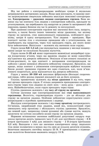 ÅËÅÊÒÐÈ×ÍІ ßÂÈÙÀ. ÅËÅÊÒÐÈ×ÍÈÉ ÑÒÐÓÌ
165
Ïіä ÷àñ ðîáîòè ç åëåêòðîïðèëàäàìè íåîáõіäíî ñóâîðî é íåóõèëüíî
äîòðèìóâàòèñÿ çàñòåðåæíèõ çàõîäіâ. ßêùî öèì íåõòóâàòè, òî âàøîìó æèò-
òþ çàãðîæóâàòèìå ñìåðòåëüíà íåáåçïåêà âíàñëіäîê ìîæëèâîї åëåêòðîòðàâ-
ìè. Åëåêòðîòðàâìà – óðàæåííÿ ëþäèíè åëåêòðè÷íèì ñòðóìîì. Âîíà âè-
íèêàє ïіä ÷àñ êîíòàêòó òіëà ëþäèíè ç åëåêòðè÷íèì êàáåëåì, ïðèëàäîì ÷è
óñòàòêóâàííÿì, ùî ïåðåáóâàþòü ïіä íàïðóãîþ çà óìîâè їõ íåñïðàâíîñòі àáî
ïîðóøåíü ïðàâèë áåçïåêè ïіä ÷àñ їõ ðåìîíòó òà åêñïëóàòàöії.
Ïðè óðàæåííі åëåêòðè÷íèì ñòðóìîì ìàє çíà÷åííÿ éîãî ñèëà, íàïðóãà,
÷àñòîòà, à òàêîæ áàãàòî іíøèõ ÷èííèêіâ: ìіñöå óðàæåííÿ, ÷àñ âïëèâó
ñòðóìó íà îðãàíіçì, ñòàí íàâêîëèøíüîãî ñåðåäîâèùà, îñîáëèâîñòі îðãà-
íіçìó, øêіðè é îäÿãó ïîñòðàæäàëîãî. Òіëî ëþäèíè – ïðîâіäíèê. Ïðè
êîíòàêòі ÷àñòèí òіëà ç îãîëåíèìè ïðîâîäàìè àáî ç óñòàòêóâàííÿì, ùî
ïåðåáóâàþòü ïіä íàïðóãîþ, ÷åðåç òіëî ïðîõîäèòü ñòðóì, äіÿ ÿêîãî ìîæå
áóòè íåáåçïå÷íîþ. Íàñêіëüêè – çàëåæèòü âіä çíà÷åííÿ ñèëè ñòðóìó.
Ñòðóì ñèëîþ 0,6–1,5 ìÀ óæå âіä÷óâàєòüñÿ ëþäèíîþ ó âèãëÿäі ïîùèïó-
âàííÿ øêіðè ÷è ñèëüíіøèõ áîëüîâèõ âіä÷óòòіâ.
Ñòðóì ñèëîþ 5–25 ìÀ ìîæå ñïðè÷èíÿòè ìèìîâіëüíі íåïåðåáîðíі ñóäî-
ìè (ñêîðî÷åííÿ ì’ÿçіâ), ÷åðåç ùî âðàæåíà ëþäèíà íå ìîæå ñàìîñòіéíî
âіä’єäíàòèñÿ âіä äæåðåëà íåáåçïåêè. Îñêіëüêè ì’ÿçè-çãèíà÷і ñèëüíіøі çà
ì’ÿçè-ðîçãèíà÷і, òî ïðè êîíòàêòі ç íåñïðàâíèì åëåêòðîïðèëàäîì ÷è
êàáåëåì є ðèçèê ìèìîâîëі îáõîïèòè íåáåçïå÷íó ïîâåðõíþ. Çðîçóìіëî, ùî
êðàùå, ÿêùî êîíòàêò ç óâіìêíåíèì åëåêòðîïðèëàäîì âіäáóâñÿ òèëüíèì
áîêîì äîëîíі: óðàæåííÿ ñòðóìîì âñå îäíî ñòàíåòüñÿ, àëå, êîëè ì’ÿçè-
çãèíà÷і ñêîðîòÿòüñÿ, ðóêà âіäñàõíåòüñÿ âіä äæåðåëà íåáåçïåêè.
Ñòðóì ó ìåæàõ 50–350 ìÀ âèêëèêàє ôіáðèëÿöіþ (áåçëàäíі ñêîðî÷åí-
íÿ) ñåðöÿ, òîáòî ðîçëàä ñåðöåâîї äіÿëüíîñòі àæ äî éîãî çóïèíêè.
Ñòóïіíü òðàâìàòèçìó çàëåæèòü âіä ìіñöÿ óðàæåííÿ é âіä òîãî, ÷åðåç
ÿêі îðãàíè ïðîõîäèòü ñòðóì. Є êіëüêà íàïðÿìêіâ ïðîõîäæåííÿ åëåêòðè÷-
íîãî ñòðóìó ÷åðåç òіëî ëþäèíè ïî ëіíії: íîãà – íîãà; ðóêà – ðóêà; ðóêà –
íîãà. Íàéíåáåçïå÷íіøå, êîëè ñòðóì ïðîõîäèòü ÷åðåç ñåðöå.
Ñòóïіíü óðàæåííÿ çàëåæèòü і âіä ÷àñó äії ñòðóìó íà îðãàíіçì.
Ñóòòєâå çíà÷åííÿ ïðè åëåêòðîòðàâìàòèçìі ìàє ñòàí íàâêîëèøíüîãî
ñåðåäîâèùà. Âîëîãіñòü, ñòðóìîïðîâіäíà ïіäëîãà – óñå öå çáіëüøóє äіþ
ñòðóìó íà îðãàíіçì ëþäèíè. Îñîáëèâî íåáåçïå÷íî êîðèñòóâàòèñÿ åëåêò-
ðîïðèëàäàìè â ïіäñîáíèõ ïðèìіùåííÿõ і íàäâîðі.
Íàñëіäêè åëåêòðîòðàâì çàëåæàòü і âіä ñòàíó îðãàíіçìó ïîñòðàæäàëîãî.
Ñï’ÿíіííÿ, õâîðîáëèâèé ñòàí ëþäèíè, þíèé âіê, ïñèõîëîãі÷íèé ñòðåñ
çìåíøóþòü îïіð îðãàíіçìó і çáіëüøóþòü ñòóïіíü óðàæåííÿ. Çðîçóìіëî,
ùî ïåâíèé îäÿã, íàïðèêëàä ãóìîâі ðóêàâèöі àáî ãóìîâå âçóòòÿ, ìîæóòü
çàõèñòèòè ÷è ñóòòєâî ïîñëàáèòè âïëèâ ñòðóìó íà îðãàíіçì ëþäèíè.
Íîðìàìè âñòàíîâëåíî çíà÷åííÿ íàéáіëüøîї äîïóñòèìîї íàïðóãè òîð-
êàííÿ ïðîòÿãîì äîñèòü òðèâàëîãî ÷àñó її äії: äëÿ ïîñòіéíîãî ñòðóìó – 8 Â
(ñòðóì ïðîòіêàííÿ 1 ìÀ); äëÿ çìіííîãî ñòðóìó – 2 Â (ñòðóì ïðîòіêàííÿ
0,3 ìÀ). Âèõîäÿ÷è ç òîãî ùî çíà÷åííÿ åëåêòðè÷íîãî îïîðó ëþäñüêîãî
òіëà ìîæå êîëèâàòèñÿ â ìåæàõ âіä ñòà îìіâ äî êіëüêîõ äåñÿòêіâ êіëîîìіâ,
áåçïå÷íîþ ââàæàþòü ïîñòіéíó íàïðóãó 25 Â. Ó ïðèìіùåííÿõ ç ïіäâèùå-
íîþ âîëîãіñòþ áåçïå÷íîþ ââàæàþòü íàïðóãó 15 Â.
 