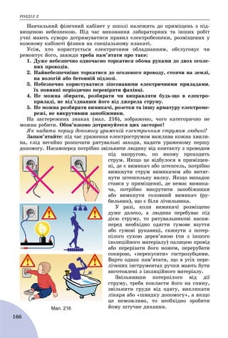 ÐÎÇÄІË 2
166
Íàâ÷àëüíèé ôіçè÷íèé êàáіíåò ó øêîëі íàëåæèòü äî ïðèìіùåíü ç ïіä-
âèùåíîþ íåáåçïåêîþ. Ïіä ÷àñ âèêîíàííÿ ëàáîðàòîðíèõ òà іíøèõ ðîáіò
ó÷íі ìàþòü ñóâîðî äîòðèìóâàòèñÿ ïðàâèë åëåêòðîáåçïåêè, ðîçìіùåíèõ ó
êîæíîìó êàáіíåòі ôіçèêè íà ñïåöіàëüíîìó ïëàêàòі.
Óñіì, õòî êîðèñòóєòüñÿ åëåêòðè÷íèì îáëàäíàííÿì, îáñëóãîâóє ÷è
ðåìîíòóє éîãî, çàâæäè òðåáà ïàì’ÿòàòè ïðî òàêå:
1. Äóæå íåáåçïå÷íî îäíî÷àñíî òîðêàòèñÿ îáîìà ðóêàìè äî äâîõ îãîëå-
íèõ ïðîâîäіâ.
2. Íàéíåáåçïå÷íіøå òîðêàòèñÿ äî îãîëåíîãî ïðîâîäó, ñòîÿ÷è íà çåìëі,
íà âîëîãіé àáî áåòîííіé ïіäëîçі.
3. Íåáåçïå÷íî êîðèñòóâàòèñÿ çіïñîâàíèìè åëåêòðè÷íèìè ïðèëàäàìè.
їõ ïîâèííі ïåðіîäè÷íî ïåðåâіðÿòè ôàõіâöі.
4. Íå ìîæíà çáèðàòè, ðîçáèðàòè ÷è âèïðàâëÿòè áóäü-ùî â åëåêòðî-
ïðèëàäі, íå âіä’єäíàâøè éîãî âіä äæåðåëà ñòðóìó.
5. Íå ìîæíà ðîçáèðàòè âèìèêà÷і, ðîçåòêè òà іíøó àðìàòóðó åëåêòðîìå-
ðåæі, íå âèêðóòèâøè çàïîáіæíèêè.
Íà çàñòåðåæíèõ çíàêàõ (ìàë. 216), çîáðàæåíî, ÷îãî êàòåãîðè÷íî íå
ìîæíà ðîáèòè. Îáîâ’ÿçêîâî äîòðèìóéòåñÿ öèõ çàñòîðîã!
ßê íàäàòè ïåðøó äîïîìîãó óðàæåíіé åëåêòðè÷íèì ñòðóìîì ëþäèíі?
Çàïàì’ÿòàéòå: ïіä ÷àñ óðàæåííÿ åëåêòðîñòðóìîì âàæëèâà êîæíà õâèëè-
íà, ñëіä íåãàéíî ðîçïî÷àòè ðÿòóâàëüíі çàõîäè, íàäàòè óðàæåíîìó ïåðøó
äîïîìîãó. Íàñàìïåðåä ïîòðіáíî çâіëüíèòè ëþäèíó âіä êîíòàêòó ç ïðîâîäîì
ïіä íàïðóãîþ, ïî ÿêîìó ïðîõîäèòü
ñòðóì. ßêùî öå âіäáóëîñÿ â ïðèìіùåí-
íі, äå є âèìèêà÷ àáî øòåïñåëü, ïîòðіáíî
âèìêíóòè ñòðóì âèìèêà÷åì àáî âèòÿã-
íóòè øòåïñåëüíó âèëêó. ßêùî âèïàäîê
ñòàâñÿ ó ïðèìіùåííі, äå íåìàє âèìèêà-
÷à, ïîòðіáíî âèêðóòèòè çàïîáіæíèêè
àáî âèìêíóòè ãîëîâíèé âèìèêà÷ (ðó-
áèëüíèê), ùî є áіëÿ ëі÷èëüíèêà.
Ó ðàçі, êîëè âèìèêà÷і ðîçìіùåíî
äóæå äàëåêî, à ëþäèíà ïåðåáóâàє ïіä
äієþ ñòðóìó, òî ðÿòóâàëüíèêîâі íàñàì-
ïåðåä íåîáõіäíî îäÿãòè ãóìîâå âçóòòÿ
àáî ãóìîâі ðóêàâèöі, ñêèíóòè ç ïîòåð-
ïіëîãî ñóõîþ äåðåâ’ÿíîþ (÷è ç іíøîãî
іçîëÿöіéíîãî ìàòåðіàëó) ïàëèöåþ ïðîâіä
àáî ïåðåðіçàòè éîãî íîæåì, ïåðåðóáàòè
ñîêèðîþ, «ïåðåêóñèòè» ãîñòðîçóáöÿìè.
Âàðòî îäíàê ïàì’ÿòàòè, ùî â óñіõ ïåðå-
ëі÷åíèõ іíñòðóìåíòàõ ðó÷êè ìàþòü áóòè
âèãîòîâëåíі ç іçîëÿöіéíîãî ìàòåðіàëó.
Çâіëüíèâøè ïîòåðïіëîãî âіä äії
ñòðóìó, òðåáà ïîêëàñòè éîãî íà ñïèíó,
çâіëüíèòè ãðóäè âіä îäÿãó, âèêëèêàòè
ëіêàðÿ àáî «øâèäêó äîïîìîãó», à ÿêùî
öå íåìîæëèâî, òî íåîáõіäíî çðîáèòè
éîìó øòó÷íå äèõàííÿ.Мал. 216
 