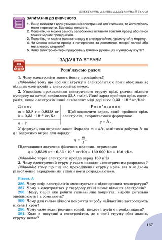 ÅËÅÊÒÐÈ×ÍІ ßÂÈÙÀ. ÅËÅÊÒÐÈ×ÍÈÉ ÑÒÐÓÌ
167
ЗАПИТАННЯ ДО ВИВЧЕНОГО
1. Якщо вийняти з води увімкнений електричний кип’ятильник, то його спіраль
може перегоріти. Відповідь поясніть.
2. Поясніть, чи можна замість запобіжника вставити товстий провід або пучок
тонких мідних провідничків.
3. Поясніть, чи можна наливати воду в електрочайник, увімкнутий у мережу.
4. Чи можна знімати провід з потерпілого за допомогою мокрої палиці або
металевого стержня?
5. Чому електромонтери працюють у гумових рукавицях і гумовому взутті?
ЗАДАЧІ ТА ВПРАВИ
Ðîçâ’ÿçóєìî ðàçîì
1. ×îìó åëåêòðîëіòè ìàþòü éîííó ïðîâіäíіñòü?
Âіäïîâіäü: òîìó ùî íîñіÿìè ñòðóìó â åëåêòðîëіòàõ є éîíè îáîõ çíàêіâ;
âіëüíèõ åëåêòðîíіâ ó åëåêòðîëіòàõ íåìàє.
2. Óíàñëіäîê ïðîõîäæåííÿ åëåêòðè÷íîãî ñòðóìó êðіçü ðîç÷èí ìіäíîãî
êóïîðîñó íà êàòîäі âèäіëèëîñÿ 52,8 ã ìіäі. ßêèé çàðÿä ïðîéøîâ êðіçü åëåêò-
ðîëіò, ÿêùî åëåêòðîõіìі÷íèé åêâіâàëåíò ìіäі äîðіâíþє 0,33 ∙ 10–6 êã/Êë?
Ä à í î :
ò  52,8 ã  0,0528 êã
k  0,33 ∙ 10–6 êã/Êë
Ð î ç â ’ ÿ ç à í í ÿ
Ùîá âèçíà÷èòè çàðÿä, ÿêèé ïðîéøîâ êðіçü
åëåêòðîëіò, ñêîðèñòàєìîñÿ ôîðìóëîþ:
q  It.q – ?
Ó ôîðìóëі, ùî âèðàæàє çàêîí Ôàðàäåÿ ò  kІt, çàìіíèìî äîáóòîê It íà
q і îäåðæèìî âèðàç äëÿ çàðÿäó:
.
Ïіäñòàâèâøè çíà÷åííÿ ôіçè÷íèõ âåëè÷èí, îòðèìàєìî:
q  0,0528 êã : 0,33 ∙ 10–6 êã/Êë  160 000 Êë  160 êÊë.
Âіäïîâіäü: ÷åðåç åëåêòðîëіò ïðîéäå çàðÿä 160 êÊë.
3. ×îìó åëåêòðè÷íèé ñòðóì ó ãàçàõ íàçâàëè «åëåêòðè÷íèì ðîçðÿäîì»?
Âіäïîâіäü: òîìó ùî ïіä ÷àñ ïðîõîäæåííÿ ñòðóìó êðіçü ãàç ìіæ äâîìà
ðіçíîéìåííî çàðÿäæåíèìè òіëàìè âîíè ðîçðÿäæàþòüñÿ.
Ðіâåíü À
286. ×îìó îïіð åëåêòðîëіòіâ çìåíøóєòüñÿ ç ïіäâèùåííÿì òåìïåðàòóðè?
287. ×îìó â åëåêòðîëіòàõ ó òâåðäîìó ñòàíі íåìàє âіëüíèõ åëåêòðîíіâ?
288. ×îìó, ïåðø íіæ ðîáèòè ãàëüâàíі÷íå ïîêðèòòÿ, âèðîáè ðåòåëüíî
çíåæèðþþòü і ïðîìèâàþòü?
289. ×îìó äëÿ ãàëüâàíі÷íîãî ïîêðèòòÿ âèðîáó íàé÷àñòіøå çàñòîñîâóþòü
íіêåëü і õðîì?
290. ×îìó ñàìå âîäíі ðîç÷èíè ñîëåé, êèñëîò і ëóãіâ є ïðîâіäíèêàìè?
291. Êîëè â ïîñóäèíі ç åëåêòðîëіòîì, äå є íîñії ñòðóìó îáîõ çíàêіâ,
ñòðóìó íåìàє?
 