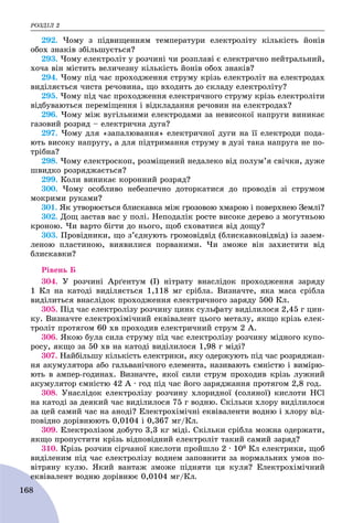 ÐÎÇÄІË 2
168
292. ×îìó ç ïіäâèùåííÿì òåìïåðàòóðè åëåêòðîëіòó êіëüêіñòü éîíіâ
îáîõ çíàêіâ çáіëüøóєòüñÿ?
293. ×îìó åëåêòðîëіò ó ðîç÷èíі ÷è ðîçïëàâі є åëåêòðè÷íî íåéòðàëüíèé,
õî÷à âіí ìіñòèòü âåëè÷åçíó êіëüêіñòü éîíіâ îáîõ çíàêіâ?
294. ×îìó ïіä ÷àñ ïðîõîäæåííÿ ñòðóìó êðіçü åëåêòðîëіò íà åëåêòðîäàõ
âèäіëÿєòüñÿ ÷èñòà ðå÷îâèíà, ùî âõîäèòü äî ñêëàäó åëåêòðîëіòó?
295. ×îìó ïіä ÷àñ ïðîõîäæåííÿ åëåêòðè÷íîãî ñòðóìó êðіçü åëåêòðîëіòè
âіäáóâàþòüñÿ ïåðåìіùåííÿ і âіäêëàäàííÿ ðå÷îâèí íà åëåêòðîäàõ?
296. ×îìó ìіæ âóãіëüíèìè åëåêòðîäàìè çà íåâèñîêîї íàïðóãè âèíèêàє
ãàçîâèé ðîçðÿä – åëåêòðè÷íà äóãà?
297. ×îìó äëÿ «çàïàëþâàííÿ» åëåêòðè÷íîї äóãè íà її åëåêòðîäè ïîäà-
þòü âèñîêó íàïðóãó, à äëÿ ïіäòðèìàííÿ ñòðóìó â äóçі òàêà íàïðóãà íå ïî-
òðіáíà?
298. ×îìó åëåêòðîñêîï, ðîçìіùåíèé íåäàëåêî âіä ïîëóì’ÿ ñâі÷êè, äóæå
øâèäêî ðîçðÿäæàєòüñÿ?
299. Êîëè âèíèêàє êîðîííèé ðîçðÿä?
300. ×îìó îñîáëèâî íåáåçïå÷íî äîòîðêàòèñÿ äî ïðîâîäіâ çі ñòðóìîì
ìîêðèìè ðóêàìè?
301. ßê óòâîðþєòüñÿ áëèñêàâêà ìіæ ãðîçîâîþ õìàðîþ і ïîâåðõíåþ Çåìëі?
302. Äîù çàñòàâ âàñ ó ïîëі. Íåïîäàëіê ðîñòå âèñîêå äåðåâî ç ìîãóòíüîþ
êðîíîþ. ×è âàðòî áіãòè äî íüîãî, ùîá ñõîâàòèñÿ âіä äîùó?
303. Ïðîâіäíèêè, ùî ç’єäíóþòü ãðîìîâіäâіä (áëèñêàâêîâіäâіä) іç çàçåì-
ëåíîþ ïëàñòèíîþ, âèÿâèëèñÿ ïîðâàíèìè. ×è çìîæå âіí çàõèñòèòè âіä
áëèñêàâêè?
Ðіâåíü Á
304. Ó ðîç÷èíі Àðґåíòóì (І) íіòðàòó âíàñëіäîê ïðîõîäæåííÿ çàðÿäó
1 Êë íà êàòîäі âèäіëÿєòüñÿ 1,118 ìã ñðіáëà. Âèçíà÷òå, ÿêà ìàñà ñðіáëà
âèäіëèòüñÿ âíàñëіäîê ïðîõîäæåííÿ åëåêòðè÷íîãî çàðÿäó 500 Êë.
305. Ïіä ÷àñ åëåêòðîëіçó ðîç÷èíó öèíê ñóëüôàòó âèäіëèëîñÿ 2,45 ã öèí-
êó. Âèçíà÷òå åëåêòðîõіìі÷íèé åêâіâàëåíò öüîãî ìåòàëó, ÿêùî êðіçü åëåê-
òðîëіò ïðîòÿãîì 60 õâ ïðîõîäèâ åëåêòðè÷íèé ñòðóì 2 À.
306. ßêîþ áóëà ñèëà ñòðóìó ïіä ÷àñ åëåêòðîëіçó ðîç÷èíó ìіäíîãî êóïî-
ðîñó, ÿêùî çà 50 õâ íà êàòîäі âèäіëèëîñÿ 1,98 ã ìіäі?
307. Íàéáіëüøó êіëüêіñòü åëåêòðèêè, ÿêó îäåðæóþòü ïіä ÷àñ ðîçðÿäæàí-
íÿ àêóìóëÿòîðà àáî ãàëüâàíі÷íîãî åëåìåíòà, íàçèâàþòü єìíіñòþ і âèìіðþ-
þòü â àìïåð-ãîäèíàõ. Âèçíà÷òå, ÿêîї ñèëè ñòðóì ïðîõîäèâ êðіçü ëóæíèé
àêóìóëÿòîð єìíіñòþ 42 À ∙ ãîä ïіä ÷àñ éîãî çàðÿäæàííÿ ïðîòÿãîì 2,8 ãîä.
308. Óíàñëіäîê åëåêòðîëіçó ðîç÷èíó õëîðèäíîї (ñîëÿíîї) êèñëîòè ÍÑl
íà êàòîäі çà äåÿêèé ÷àñ âèäіëèëîñÿ 75 ã âîäíþ. Ñêіëüêè õëîðó âèäіëèëîñÿ
çà öåé ñàìèé ÷àñ íà àíîäі? Åëåêòðîõіìі÷íі åêâіâàëåíòè âîäíþ і õëîðó âіä-
ïîâіäíî äîðіâíþþòü 0,0104 і 0,367 ìã/Êë.
309. Åëåêòðîëіçîì äîáóòî 3,3 êã ìіäі. Ñêіëüêè ñðіáëà ìîæíà îäåðæàòè,
ÿêùî ïðîïóñòèòè êðіçü âіäïîâіäíèé åëåêòðîëіò òàêèé ñàìèé çàðÿä?
310. Êðіçü ðîç÷èí ñіð÷àíîї êèñëîòè ïðîéøëî 2 ∙ 106 Êë åëåêòðèêè, ùîá
âèäіëåíèì ïіä ÷àñ åëåêòðîëіçó âîäíåì çàïîâíèòè çà íîðìàëüíèõ óìîâ ïî-
âіòðÿíó êóëþ. ßêèé âàíòàæ çìîæå ïіäíÿòè öÿ êóëÿ? Åëåêòðîõіìі÷íèé
åêâіâàëåíò âîäíþ äîðіâíþє 0,0104 ìã/Êëåê .
 